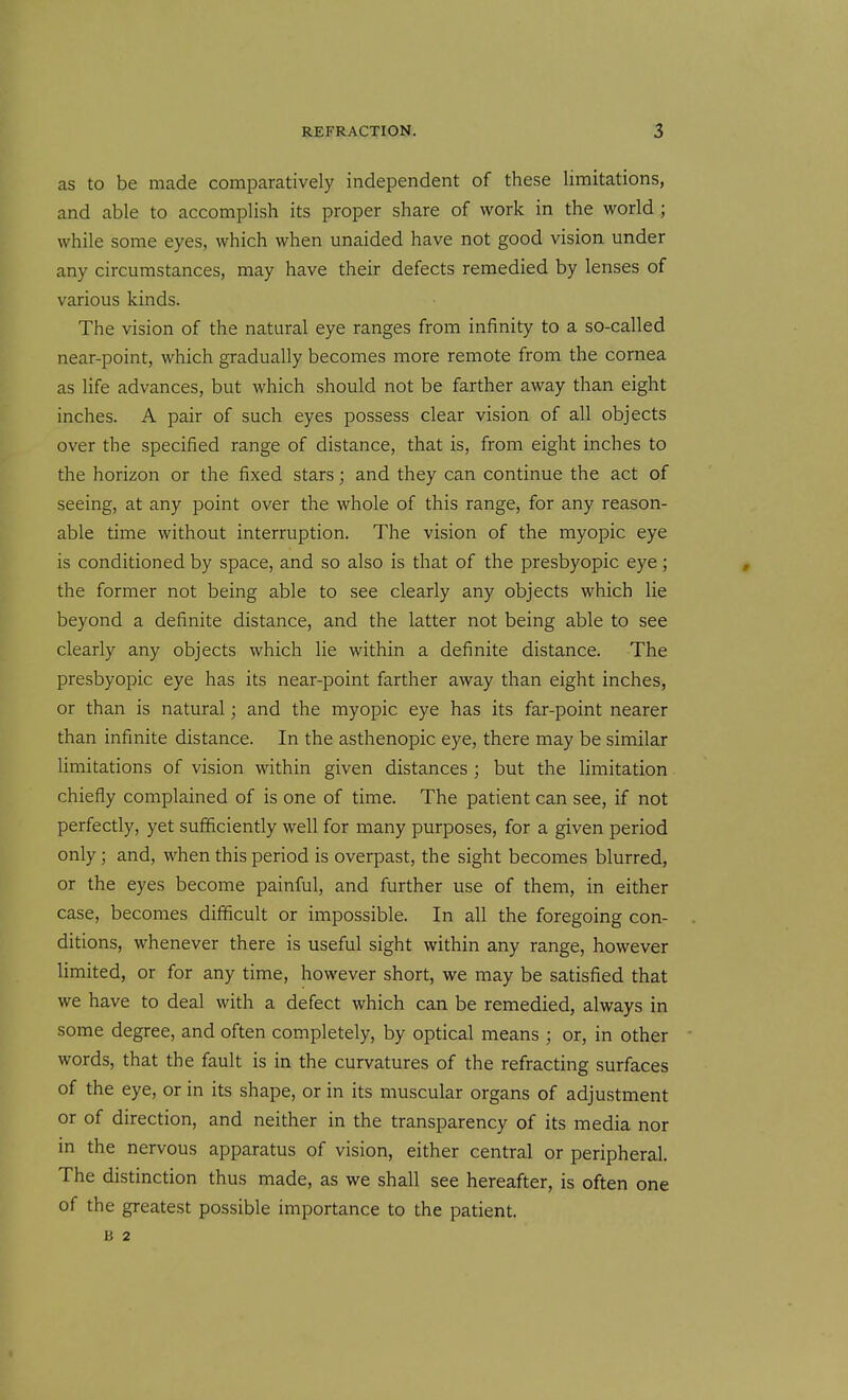 as to be made comparatively independent of these limitations, and able to accomplish its proper share of work in the world; while some eyes, which when unaided have not good vision under any circumstances, may have their defects remedied by lenses of various kinds. The vision of the natural eye ranges from infinity to a so-called near-point, which gradually becomes more remote from the cornea as life advances, but which should not be farther away than eight inches. A pair of such eyes possess clear vision of all objects over the specified range of distance, that is, from eight inches to the horizon or the fixed stars; and they can continue the act of seeing, at any point over the whole of this range, for any reason- able time without interruption. The vision of the myopic eye is conditioned by space, and so also is that of the presbyopic eye; the former not being able to see clearly any objects which lie beyond a definite distance, and the latter not being able to see clearly any objects which lie within a definite distance. The presbyopic eye has its near-point farther away than eight inches, or than is natural; and the myopic eye has its far-point nearer than infinite distance. In the asthenopic eye, there may be similar limitations of vision within given distances ; but the limitation chiefly complained of is one of time. The patient can see, if not perfectly, yet sufficiently well for many purposes, for a given period only; and, when this period is overpast, the sight becomes blurred, or the eyes become painful, and further use of them, in either case, becomes difficult or impossible. In all the foregoing con- ditions, whenever there is useful sight within any range, however limited, or for any time, however short, we may be satisfied that we have to deal with a defect which can be remedied, always in some degree, and often coinpletely, by optical means ; or, in other words, that the fault is in the curvatures of the refracting surfaces of the eye, or in its shape, or in its muscular organs of adjustment or of direction, and neither in the transparency of its media nor in the nervous apparatus of vision, either central or peripheral. The distinction thus made, as we shall see hereafter, is often one of the greatest possible importance to the patient. B 2