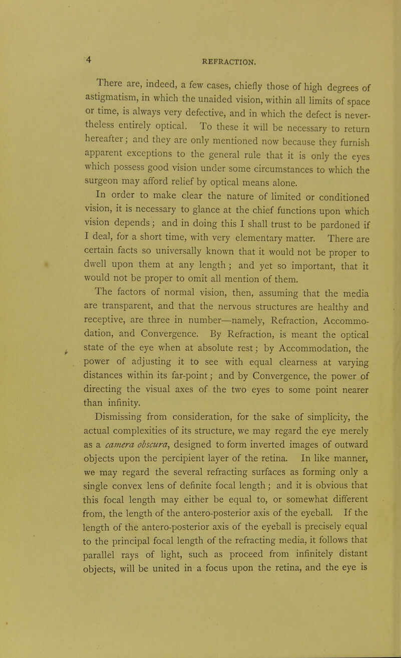 There are, indeed, a few cases, chiefly those of high degrees of astigmatism, in which the unaided vision, within all limits of space or time, is always very defective, and in which the defect is never- theless entirely optical. To these it will be necessary to return hereafter; and they are only mentioned now because they furnish apparent exceptions to the general rule that it is only the eyes which possess good vision under some circumstances to which the surgeon may afford relief by optical means alone. In order to make clear the nature of limited or conditioned vision, it is necessary to glance at the chief functions upon which vision depends; and in doing this I shall trust to be pardoned if I deal, for a short time, with very elementary matter. There are certain facts so universally known that it would not be proper to dwell upon them at any length j and yet so important, that it would not be proper to omit all mention of them. The factors of normal vision, then, assuming that the media are transparent, and that the nervous structures are healthy and receptive, are three in number—namely, Refraction, Accommo- dation, and Convergence. By Refraction, is meant the optical state of the eye when at absolute rest; by Accommodation, the power of adjusting it to see with equal clearness at varying distances within its far-point; and by Convergence, the power of directing the visual axes of the two eyes to some point nearer than infinity. Dismissing from consideration, for the sake of simplicity, the actual complexities of its structure, we may regard the eye merely as a camera obscura, designed to form inverted images of outward objects upon the percipient layer of the retina. In like manner, we may regard the several refracting surfaces as forming only a single convex lens of definite focal length; and it is obvious that this focal length may either be equal to, or somewhat different from, the length of the antero-posterior axis of the eyeball. If the length of the antero-posterior axis of the eyeball is precisely equal to the principal focal length of the refracting media, it follows that parallel rays of light, such as proceed from infinitely distant objects, will be united in a focus upon the retina, and the eye is