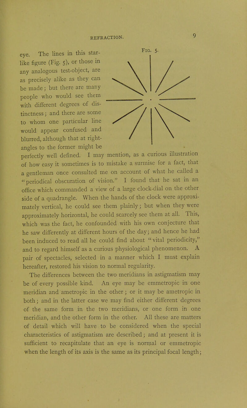 eye. The lines in this star- like figure (Fig. 5), or those in any analogous test-object, are as precisely alike as they can be made; but there are many people who would see them with different degrees of dis- tinctness ; and there are some to whom one particular line would appear confused and blurred, although that at right- angles to the former might be perfectly well defined. I may mention, as a curious illustration of how easy it sometimes is to mistake a surmise for a fact, that a gentleman once consulted me on account of what he called a periodical obscuration of vision. I found that he sat in an office which commanded a view of a large clock-dial on the other side of a quadrangle. When the hands of the clock were approxi- mately vertical, he could see them plainly; but when they were approximately horizontal, he could scarcely see them at all. This, which was the fact, he confounded with his own conjecture that he saw differently at different hours of the day; and hence he had been induced to read all he could find about  vital periodicity, and to regard himself as a curious physiological phenomenon. A pair of spectacles, selected in a manner which I must explain hereafter, restored his vision to normal regularity. The differences between the two meridians in astigmatism may be of every possible kind. An eye may be emmetropic in one meridian and ametropic in the other; or it may be ametropic in both; and in the latter case we may find either different degrees of the same form in the two meridians, or one form in one meridian, and the other form in the other. All these are matters of detail which will have to be considered when the special characteristics of astigmatism are described; and at present it is sufficient to recapitulate that an eye is normal or emmetropic when the length of its axis is the same as its principal focal length;