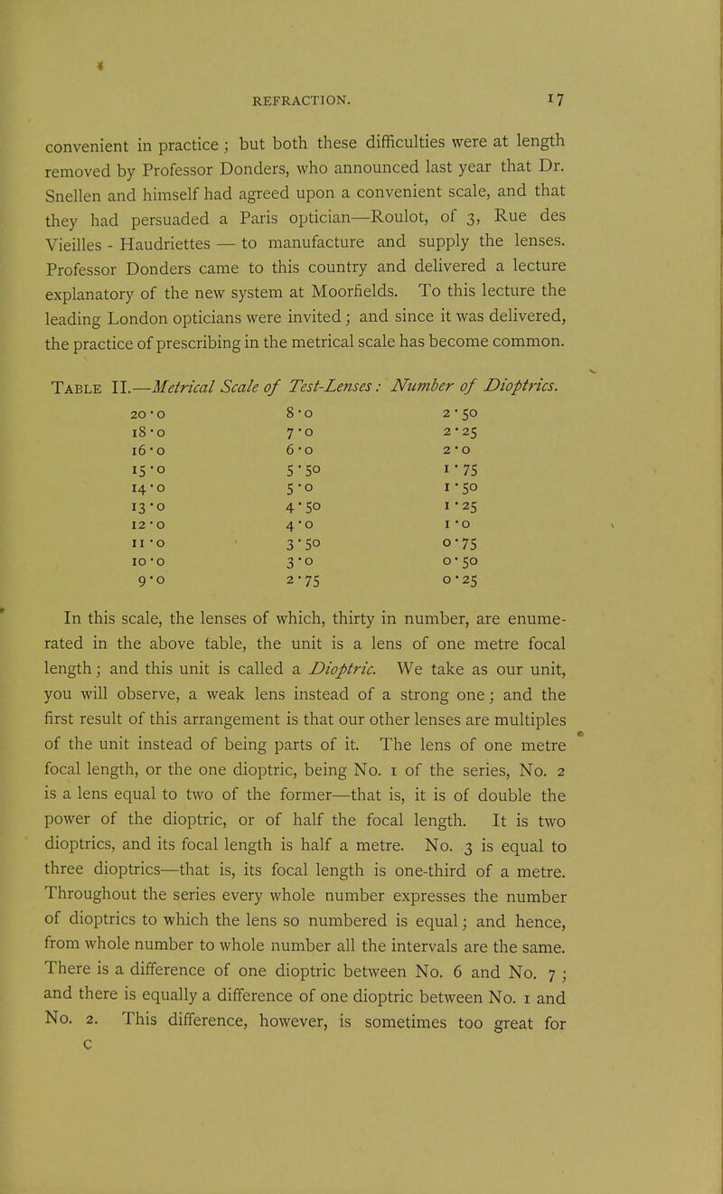 convenient in practice; but both these difficulties were at length removed by Professor Bonders, who announced last year that Dr. Snellen and himself had agreed upon a convenient scale, and that they had persuaded a Paris optician—Roulot, of 3, Rue des Vieilles - Haudriettes — to manufacture and supply the lenses. Professor Bonders came to this country and delivered a lecture explanatory of the new system at Moorfields. To this lecture the leading London opticians were invited; and since it was delivered, the practice of prescribing in the metrical scale has become common. Table II.—Metrical Scale of Test-Lenses: Number of Dioptrics. 20 • 0 8-0 2-50 i8-o 7-0 2 ■ 25 16 0 6-0 2 • 0 15-0 5 5° 1-75 14 • 0 5-0 1-50 13-0 4 SO I -25 12 • 0 4-0 I O II -o 3-50 0-75 10 -o 3-0 0 • 50 9-0 2-75 0-25 In this scale, the lenses of which, thirty in number, are enume- rated in the above table, the unit is a lens of one metre focal length; and this unit is called a Dioptric. We take as our unit, you will observe, a weak lens instead of a strong one; and the first result of this arrangement is that our other lenses are multiples of the unit instead of being parts of it. The lens of one metre focal length, or the one dioptric, being No. i of the series, No. 2 is a lens equal to two of the former—that is, it is of double the power of the dioptric, or of half the focal length. It is two dioptrics, and its focal length is half a metre. No. 3 is equal to three dioptrics—that is, its focal length is one-third of a metre. Throughout the series every whole number expresses the number of dioptrics to which the lens so numbered is equal; and hence, from whole number to whole number all the intervals are the same. There is a difference of one dioptric between No. 6 and No. 7 ; and there is equally a difference of one dioptric between No. i and No. 2. This difference, however, is sometimes too great for c