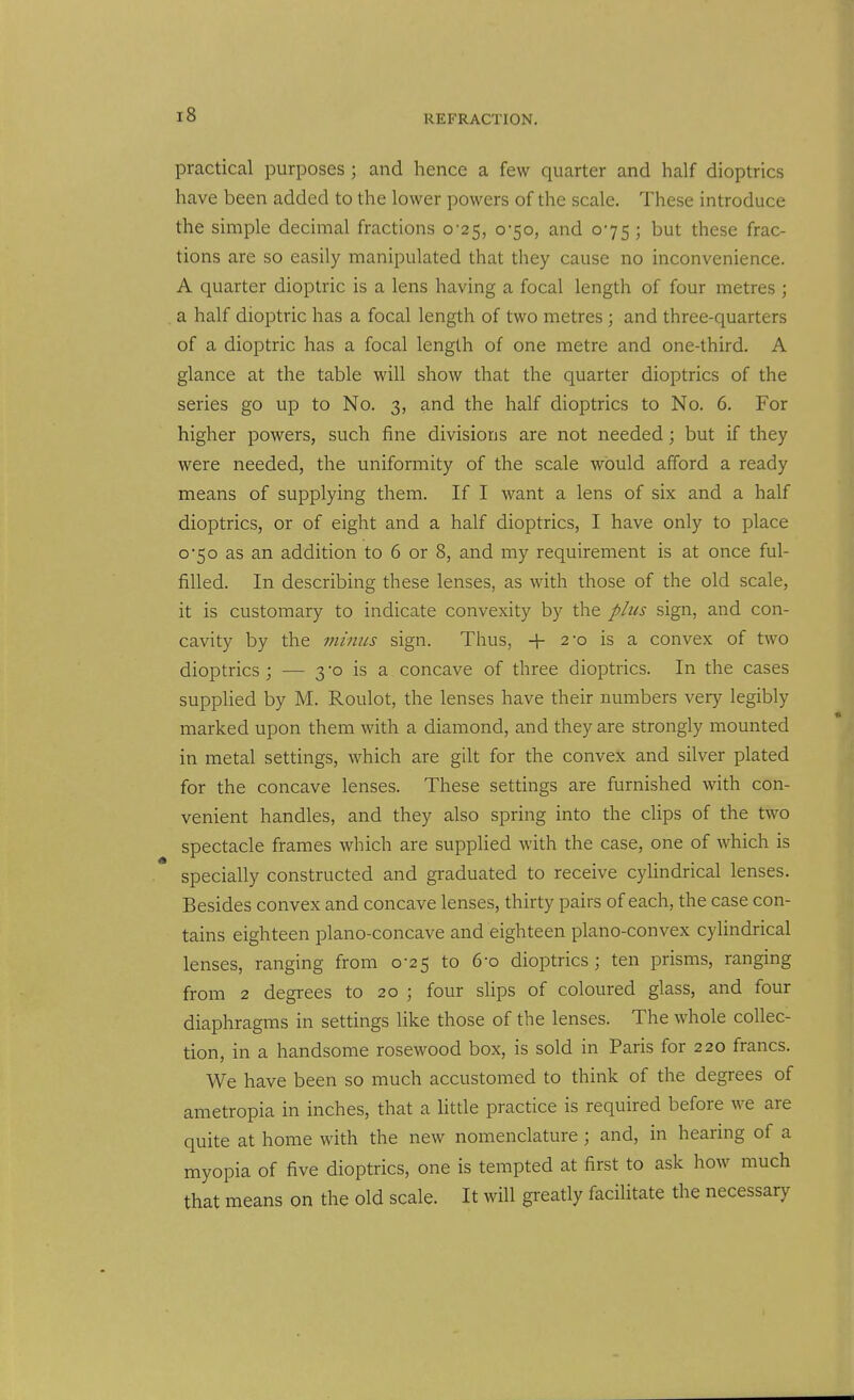 practical purposes; and hence a few quarter and half dioptrics have been added to the lower powers of the scale. These introduce the simple decimal fractions 0-25, 0-50, and 075 ; but these frac- tions are so easily manipulated that they cause no inconvenience. A quarter dioptric is a lens having a focal length of four metres ; a half dioptric has a focal length of two metres; and three-quarters of a dioptric has a focal length of one metre and one-third. A glance at the table will show that the quarter dioptrics of the series go up to No. 3, and the half dioptrics to No. 6. For higher powers, such fine divisions are not needed; but if they were needed, the uniformity of the scale would afford a ready means of supplying them. If I want a lens of six and a half dioptrics, or of eight and a half dioptrics, I have only to place 0*50 as an addition to 6 or 8, and my requirement is at once ful- filled. In describing these lenses, as with those of the old scale, it is customary to indicate convexity by the plus sign, and con- cavity by the minus sign. Thus, 2-0 is a convex of two dioptrics ; — 3 -o is a concave of three dioptrics. In the cases supplied by M. Roulot, the lenses have their numbers very legibly marked upon them with a diamond, and they are strongly mounted in metal settings, which are gilt for the convex and silver plated for the concave lenses. These settings are furnished with con- venient handles, and they also spring into the clips of the two spectacle frames which are supplied with the case, one of which is specially constructed and graduated to receive cylindrical lenses. Besides convex and concave lenses, thirty pairs of each, the case con- tains eighteen plano-concave and eighteen plano-convex cyUndrical lenses, ranging from 0-25 to 6-o dioptrics; ten prisms, ranging from 2 degrees to 20 ; four slips of coloured glass, and four diaphragms in settings like those of the lenses. The whole collec- tion, in a handsome rosewood box, is sold in Paris for 220 francs. We have been so much accustomed to think of the degrees of ametropia in inches, that a little practice is required before we are quite at home with the new nomenclature ; and, in hearing of a myopia of five dioptrics, one is tempted at first to ask how much that means on the old scale. It will greatly facilitate the necessary