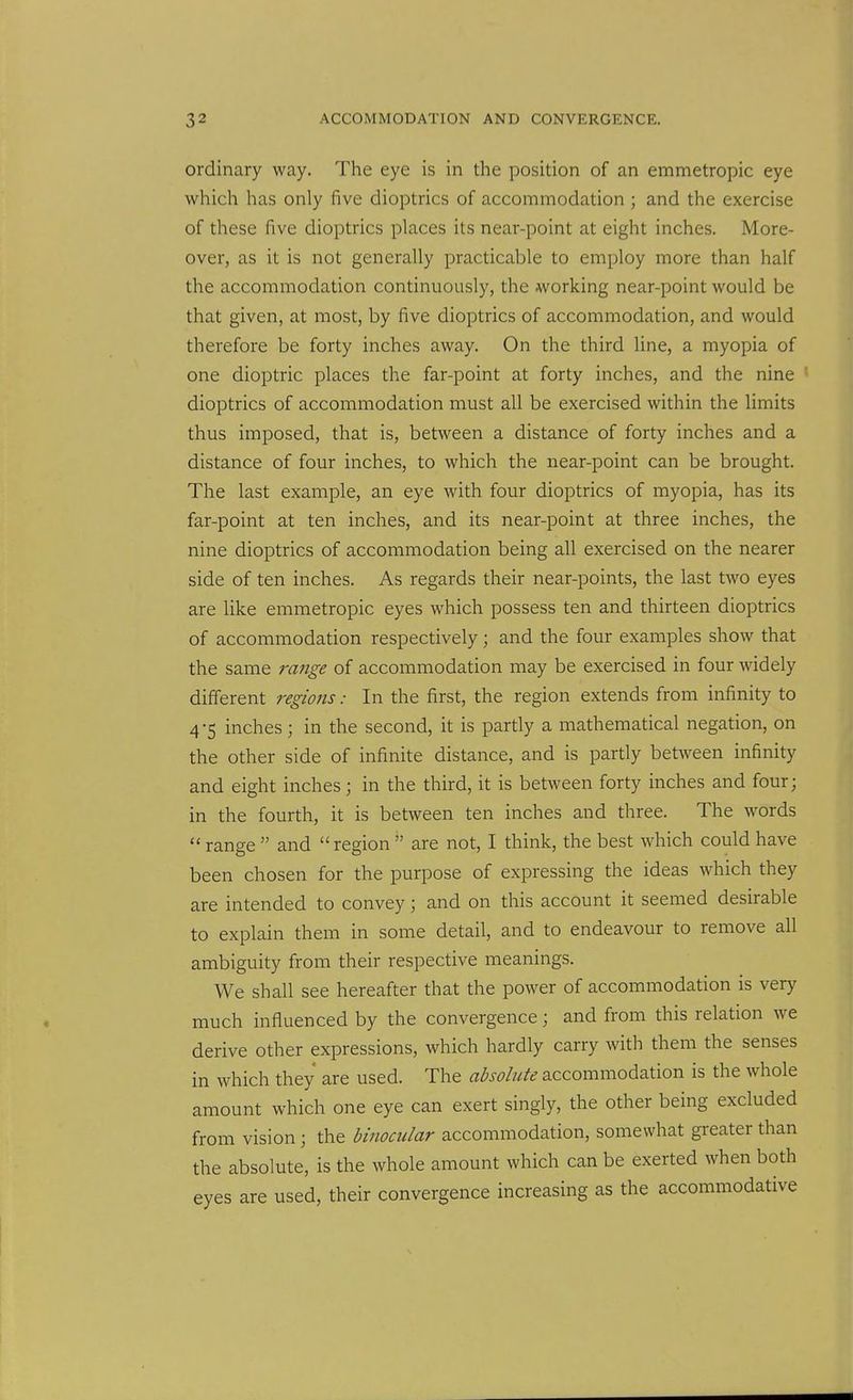 ordinary way. The eye is in the position of an emmetropic eye which has only five dioptrics of accommodation ; and the exercise of these five dioptrics places its near-point at eight inches. More- over, as it is not generally practicable to employ more than half the accommodation continuously, the working near-point would be that given, at most, by five dioptrics of accommodation, and would therefore be forty inches away. On the third line, a myopia of one dioptric places the far-point at forty inches, and the nine ' dioptrics of accommodation must all be exercised within the limits thus imposed, that is, between a distance of forty inches and a distance of four inches, to which the near-point can be brought. The last example, an eye with four dioptrics of myopia, has its far-point at ten inches, and its near-point at three inches, the nine dioptrics of accommodation being all exercised on the nearer side of ten inches. As regards their near-points, the last two eyes are like emmetropic eyes which possess ten and thirteen dioptrics of accommodation respectively; and the four examples show that the same range of accommodation may be exercised in four widely different regions: In the first, the region extends from infinity to 4-5 inches; in the second, it is partly a mathematical negation, on the other side of infinite distance, and is partly betsveen infinity and eight inches; in the third, it is between forty inches and four; in the fourth, it is between ten inches and three. The words range and region are not, I think, the best which could have been chosen for the purpose of expressing the ideas which they are intended to convey; and on this account it seemed desirable to explain them in some detail, and to endeavour to remove all ambiguity from their respective meanings. We shall see hereafter that the power of accommodation is very much influenced by the convergence; and from this relation we derive other expressions, which hardly carry with them the senses in which they are used. The absolute accommodation is the whole amount which one eye can exert singly, the other being excluded from vision; the binocular accommodation, somewhat greater than the absolute, is the whole amount which can be exerted when both eyes are used, their convergence increasing as the accommodative