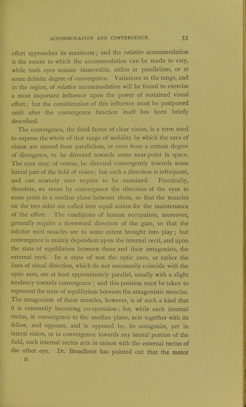 effort approaches its maximum; and the relative accommodation is the extent to which the accommodation can be made to vary, while both eyes remain immovable, either at parallelism, or at some definite degree of convergence. Variations in the range, and in the region, of relative accommodation will be found to exercise a most important influence upon the power of sustained visual effort; but the consideration of this influence must be postponed until after the convergence function itself has been briefly described. The convergence, the third factor of clear vision, is a term used to express the whole of that range of mobility by which the axes of vision are moved from parallelism, or even from a certain degree of divergence, to be directed towards some near-point in space. The eyes may, of course, be directed convergently towards some lateral part of the field of vision; but such a direction is infrequent, and can scarcely ever require to be sustained. Practically, therefore, we mean by convergence the direction of the eyes to some point in a median plane between them, so that the muscles on the two sides are called into equal action for the maintenance of the effort. The conditions of human occupation, moreover, generally require a downward direction of the gaze, so that the inferior recti muscles are to some extent brought into play; but convergence is mainly dependent upon the internal recti, and upon the state of equilibrium between these and their antagonists, the external recti. In a state of rest the optic axes, or rather the Unes of visual direction, which do not necessarily coincide with the optic axes, are at least approximately parallel, usually with a slight tendency towards convergence ; and this position must be taken to represent the state of equilibrium between the antagonistic muscles. The antagonism of these muscles, however, is of such a kind that it is constantly becoming co-operation; for, while each internal rectus, in convergence to the median plane, acts together with its fellow, and opposes, and is opposed by, its antagonist, yet in lateral vision, or in convergence towards any lateral portion of the field, each internal rectus acts in unison with the external rectus of the other eye. Dr. Broadbent has pointed out that the motor D