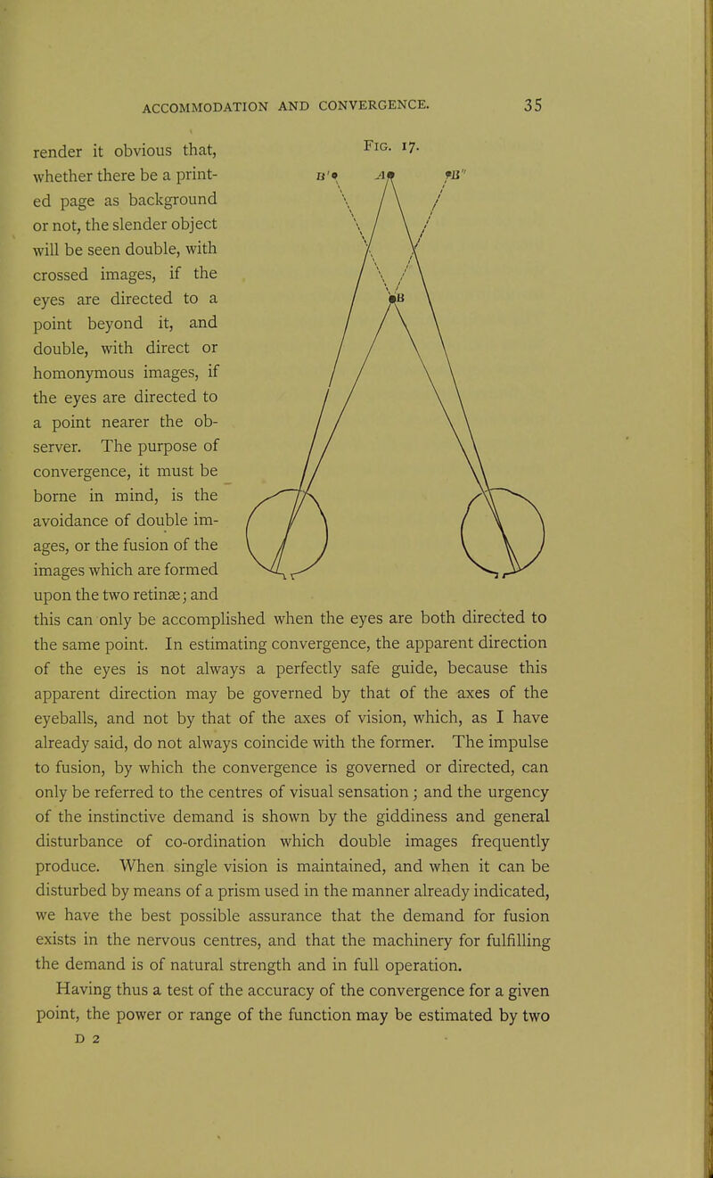 render it obvious that, F^^- ^7- whether there be a print- ed page as background or not, the slender object will be seen double, with crossed images, if the eyes are directed to a point beyond it, and double, with direct or homonymous images, if the eyes are directed to a point nearer the ob- server. The purpose of convergence, it must be borne in mind, is the avoidance of double im- ages, or the fusion of the images which are formed upon the two retinae; and this can only be accomplished when the eyes are both directed to the same point. In estimating convergence, the apparent direction of the eyes is not always a perfectly safe guide, because this apparent direction may be governed by that of the axes of the eyeballs, and not by that of the axes of vision, which, as I have already said, do not always coincide with the former. The impulse to fusion, by which the convergence is governed or directed, can only be referred to the centres of visual sensation; and the urgency of the instinctive demand is shown by the giddiness and general disturbance of co-ordination which double images frequently produce. When single vision is maintained, and when it can be disturbed by means of a prism used in the manner already indicated, we have the best possible assurance that the demand for fusion exists in the nervous centres, and that the machinery for fulfilling the demand is of natural strength and in full operation. Having thus a test of the accuracy of the convergence for a given point, the power or range of the function may be estimated by two D 2
