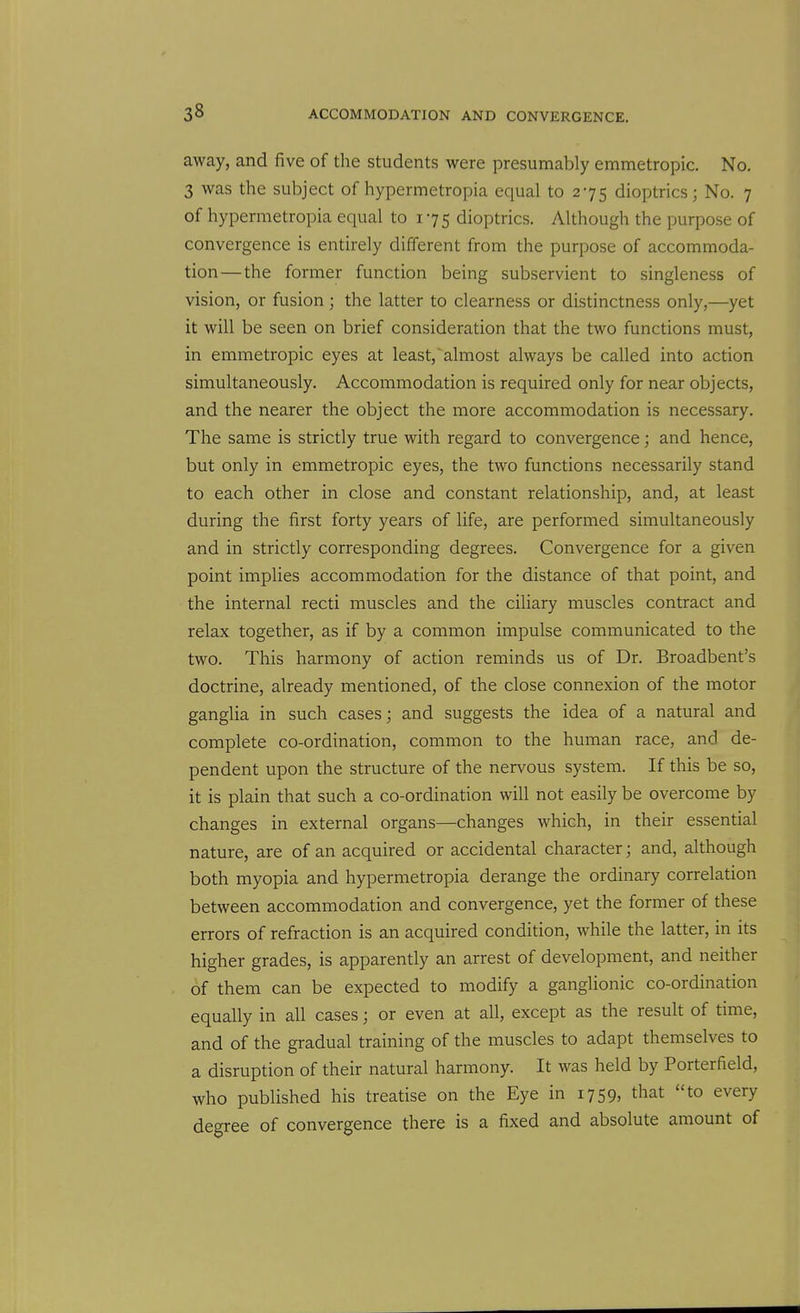 away, and five of the students were presumably emmetropic. No. 3 was the subject of hypermetropia equal to 275 dioptrics; No. 7 of hypermetropia equal to 175 dioptrics. Although the purpose of convergence is entirely different from the purpose of accommoda- tion—the former function being subservient to singleness of vision, or fusion; the latter to clearness or distinctness only,—yet it will be seen on brief consideration that the two functions must, in emmetropic eyes at least,'almost always be called into action simultaneously. Accommodation is required only for near objects, and the nearer the object the more accommodation is necessary. The same is strictly true with regard to convergence; and hence, but only in emmetropic eyes, the two functions necessarily stand to each other in close and constant relationship, and, at least during the first forty years of life, are performed simultaneously and in strictly corresponding degrees. Convergence for a given point implies accommodation for the distance of that point, and the internal recti muscles and the ciliary muscles contract and relax together, as if by a common impulse communicated to the two. This harmony of action reminds us of Dr. Broadbent's doctrine, already mentioned, of the close connexion of the motor ganglia in such cases; and suggests the idea of a natural and complete co-ordination, common to the human race, and de- pendent upon the structure of the nervous system. If this be so, it is plain that such a co-ordination will not easily be overcome by changes in external organs—changes which, in their essential nature, are of an acquired or accidental character; and, although both myopia and hypermetropia derange the ordinary correlation between accommodation and convergence, yet the former of these errors of refraction is an acquired condition, while the latter, in its higher grades, is apparently an arrest of development, and neither of them can be expected to modify a gangHonic co-ordination equally in all cases; or even at all, except as the result of time, and of the gradual training of the muscles to adapt themselves to a disruption of their natural harmony. It was held by Porterfield, who published his treatise on the Eye in 1759, that to every degree of convergence there is a fixed and absolute amount of