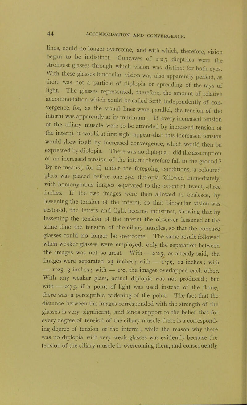 lines, could no longer overcome, and with which, therefore, vision began to be mdistinct. Concaves of 2-25 dioptrics were the strongest glasses through which vision was distinct for both eyes. With these glasses binocular vision was also apparently perfect, as there was not a particle of diplopia or spreading of the rays of light. The glasses represented, therefore, the amount of relative accommodation which could be called forth independently of con- vergence, for, as the visual lines were parallel, the tension of the interni was apparently at its minimum. If every increased tension of the ciliary muscle were to be attended by increased tension of the interni, it would at first sight appear that this increased tension would show itself by increased convergence, which would then be expressed by diplopia. There was no diplopia ■ did the assumption of an increased tension of the interni therefore fall to the ground ? By no means; for if, under the foregoing conditions, a coloured glass was placed before one eye, diplopia followed immediately, with homonymous images separated to the extent of twenty-three inches. If the two images were then allowed to coalesce, by lessening the tension of the interni, so that binocular vision was restored, the letters and light became indistinct, showing that by lessening the tension of the interni the observer lessened at the same time the tension of the ciliary muscles, so that the concave glasses could no longer be overcome. The same result followed when weaker glasses were employed, only the separation between the images was not so great. With —2-25, as already said, the images were separated 23 inches; with — 175, 12 inches; with — I 25, 3 inches; with — i-o, the images overlapped each other. With any weaker glass, actual diplopia was not produced ; but with — 075, if a point of light was used instead of the flame, there was a perceptible widening of the point. The fact that the distance between the images corresponded with the strength of the glasses is very significant, and lends support to the belief that for every degree of tension of the ciliary muscle there is a correspond- ing degree of tension of the interni; while the reason why there was no diplopia with very weak glasses was evidently because the tension of the ciliary muscle in overcoming them, and consequently
