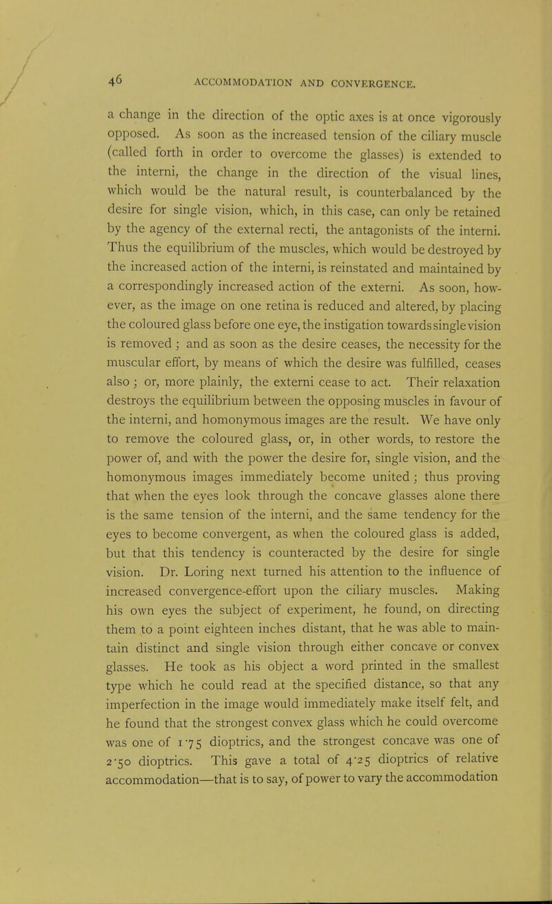 a change in the direction of the optic axes is at once vigorously opposed. As soon as the increased tension of the cihary muscle (called forth in order to overcome the glasses) is extended to the interni, the change in the direction of the visual lines, which would be the natural result, is counterbalanced by the desire for single vision, which, in this case, can only be retained by the agency of the external recti, the antagonists of the interni. Thus the equilibrium of the muscles, which would be destroyed by the increased action of the interni, is reinstated and maintained by a correspondingly increased action of the externi. As soon, how- ever, as the image on one retina is reduced and altered, by placing the coloured glass before one eye, the instigation towards single vision is removed ; and as soon as the desire ceases, the necessity for the muscular effort, by means of which the desire was fulfilled, ceases also ; or, more plainly, the externi cease to act. Their relaxation destroys the equilibrium between the opposing muscles in favour of the interni, and homonymous images are the result. We have only to remove the coloured glass, or, in other words, to restore the power of, and with the power the desire for, single vision, and the homonymous images immediately become united; thus proving that when the eyes look through the concave glasses alone there is the same tension of the interni, and the same tendency for the eyes to become convergent, as when the coloured glass is added, but that this tendency is counteracted by the desire for single vision. Dr. Loring next turned his attention to the influence of increased convergence-effort upon the ciliary muscles. Making his own eyes the subject of experiment, he found, on directing them to a point eighteen inches distant, that he was able to main- tain distinct and single vision through either concave or convex glasses. He took as his object a word printed in the smallest type which he could read at the specified distance, so that any imperfection in the image would immediately make itself felt, and he found that the strongest convex glass which he could overcome was one of 175 dioptrics, and the strongest concave was one of 2-50 dioptrics. This gave a total of 4-25 dioptrics of relative accommodation—that is to say, of power to vary the accommodation