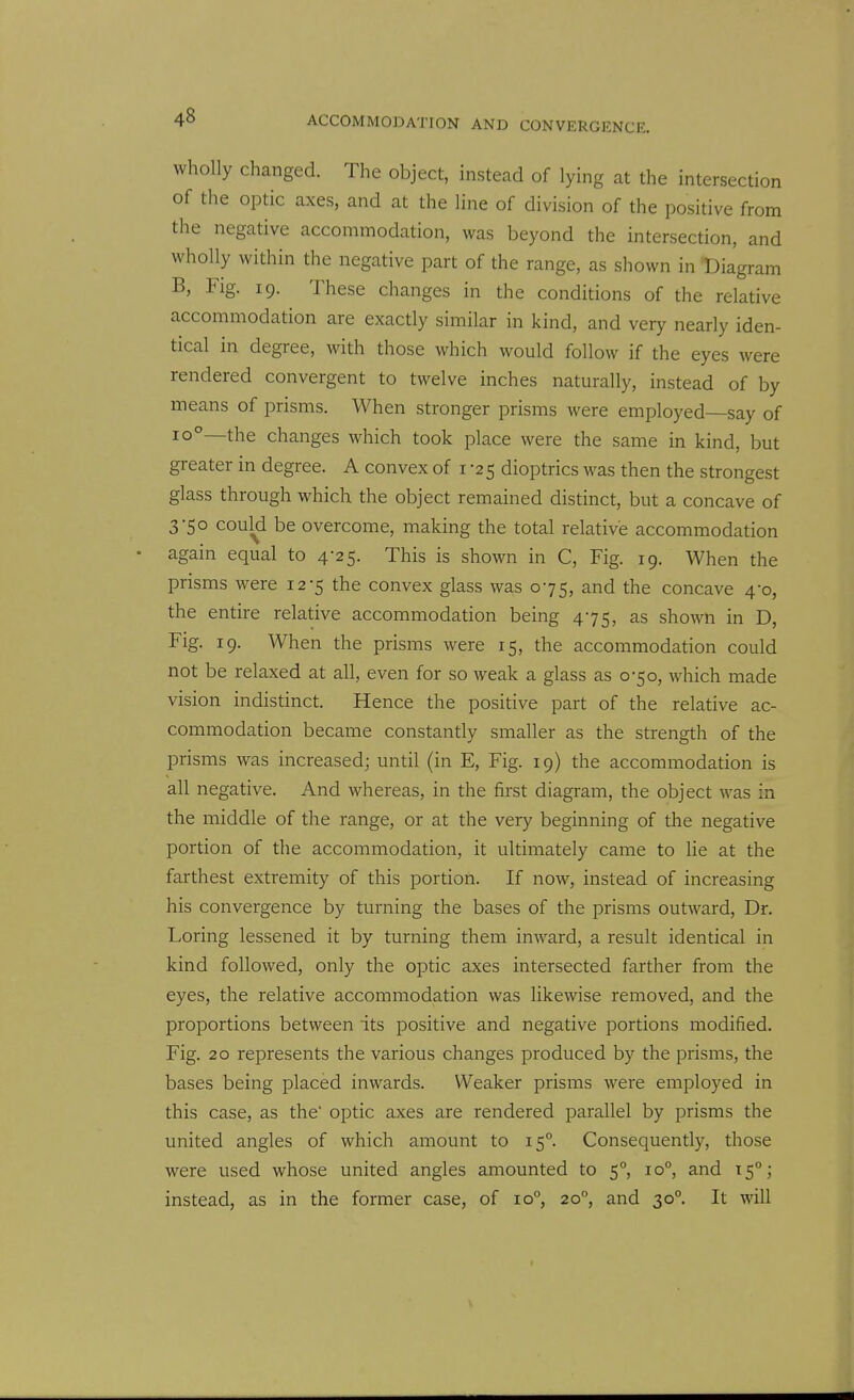 wholly changed. The object, instead of lying at the intersection of the optic axes, and at the line of division of the positive from the negative accommodation, was beyond the intersection, and wholly within the negative part of the range, as shown in Diagram B, Fig. 19. These changes in the conditions of the relative accommodation are exactly similar in kind, and very nearly iden- tical in degree, with those which would follow if the eyes were rendered convergent to twelve inches naturally, instead of by means of prisms. When stronger prisms were employed—say of 10°—the changes which took place were the same in kind, but greater in degree. A convex of 1-25 dioptrics was then the strongest glass through which the object remained distinct, but a concave of 3-50 could be overcome, making the total relative accommodation • again equal to 4-25. This is shown in C, Fig. 19. When the prisms were 12-5 the convex glass was 075, and the concave 4-0, the entire relative accommodation being 475, as shown in D, Fig. 19. When the prisms were 15, the accommodation could not be relaxed at all, even for so weak a glass as 0-50, which made vision indistinct. Hence the positive part of the relative ac- commodation became constantly smaller as the strength of the prisms was increased; until (in E, Fig. 19) the accommodation is all negative. And whereas, in the first diagram, the object was in the middle of the range, or at the very beginning of the negative portion of the accommodation, it ultimately came to lie at the farthest extremity of this portion. If now, instead of increasing his convergence by turning the bases of the prisms outward, Dr. Loring lessened it by turning them inward, a result identical in kind followed, only the optic axes intersected farther from the eyes, the relative accommodation was likewise removed, and the proportions between its positive and negative portions modified. Fig. 20 represents the various changes produced by the prisms, the bases being placed inwards. Weaker prisms were employed in this case, as the optic axes are rendered parallel by prisms the united angles of which amount to 15°. Consequently, those were used whose united angles amounted to 5°, 10°, and 15°; instead, as in the former case, of 10, 20, and 30°. It will