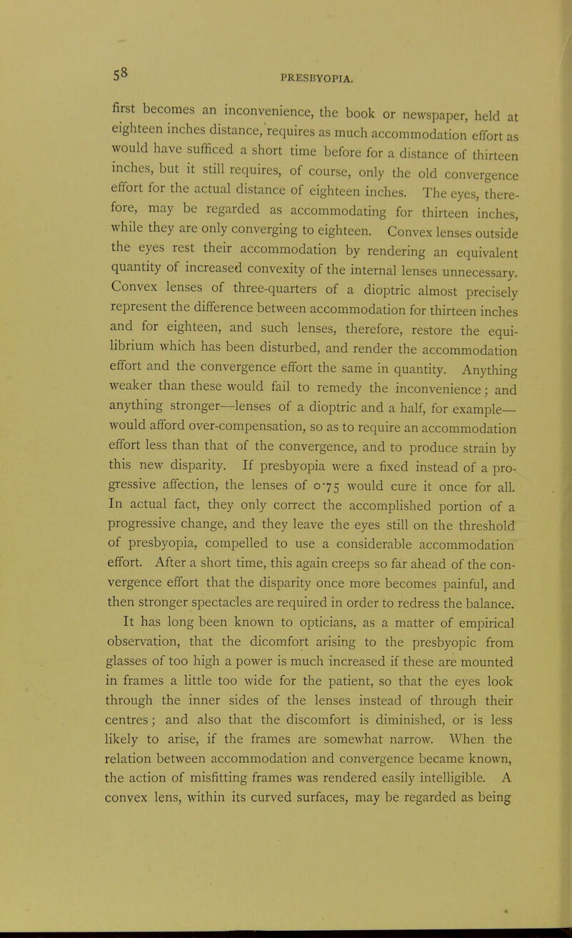 first becomes an inconvenience, the book or newspaper, held at eighteen inches distance,requires as much accommodation effort as would have sufficed a short time before for a distance of thirteen inches, but it still requires, of course, only the old convergence effort for the actual distance of eighteen inches. The eyes, there- fore, may be regarded as accommodating for thirteen inches, while they are only converging to eighteen. Convex lenses outside the eyes rest their accommodation by rendering an equivalent quantity of increased convexity of the internal lenses unnecessary. Convex lenses of three-quarters of a dioptric almost precisely represent the difference between accommodation for thirteen inches and for eighteen, and such lenses, therefore, restore the equi- librium which has been disturbed, and render the accommodation effort and the convergence effort the same in quantity. Anything weaker than these would fail to remedy the inconvenience; and anything stronger—lenses of a dioptric and a half, for example- would afford over-compensation, so as to require an accommodation effort less than that of the convergence, and to produce strain by this new disparity. If presbyopia were a fixed instead of a pro- gressive affection, the lenses of 075 would cure it once for all. In actual fact, they only correct the accompUshed portion of a progressive change, and they leave the eyes still on the threshold of presbyopia, compelled to use a considerable accommodation effort. After a short time, this again creeps so far ahead of the con- vergence effort that the disparity once more becomes painful, and then stronger spectacles are required in order to redress the balance. It has long been known to opticians, as a matter of empirical observation, that the dicomfort arising to the presbyopic from glasses of too high a power is much increased if these are mounted in frames a little too wide for the patient, so that the eyes look through the inner sides of the lenses instead of through their centres; and also that the discomfort is diminished, or is less likely to arise, if the frames are somewhat narrow. When the relation between accommodation and convergence became known, the action of misfitting frames was rendered easily intelligible. A convex lens, within its curved surfaces, may be regarded as being