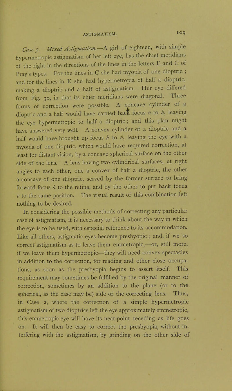 Cases- Mixed Astigmatism.—K girl of eighteen, with simple hypermetropic astigmatism of her left eye, has the chief meridians of the right in the directions of the lines in the letters E and C of Fray's types. For the lines in C she had myopia of one dioptric ; and for the lines in E she had hypermetropia of half a dioptric, making a dioptric and a half of astigmatism. Her eye differed from Fig. 30, in that its chief meridians were diagonal. Three forms of correction were possible. A concave cylinder of a dioptric and a half would have carried bac*.focus v to h, leaving the eye hypermetropic to half a dioptric; and this plan might have answered very well. A convex cylinder of a dioptric and a half would have brought up focus h to v, leaving the eye with a myopia of one dioptric, which would have required correction, at least for distant vision, by a concave spherical surface on the other side of the lens. A lens having two cylindrical surfaces, at right angles to each other, one a convex of half a dioptric, the other a concave of one dioptric, served by the former surface to bring forward focus h to the retina, and by the other to put back focus V to the same position. The visual result of this combination left nothing to be desired. In considering the possible methods of correcting any particular case of astigmatism, it is necessary to think about the way in which the eye is to be used, with especial reference to its accommodation. Like all others, astigmatic eyes become presbyopic; and, if we so correct astigmatism as to leave them emmetropic,—or, still more, if we leave them hypermetropic—they will need convex spectacles in addition to the correction, for reading and other close occupa- tions, as soon as the presbyopia begins to assert itself. This requirement may sometimes be fulfilled by the original manner of correction, sometimes by an addition to the plane (or to the spherical, as the case may be) side of the correcting lens. Thus, in Case 2, where the correction of a simple hypermetropic astigmatism of two dioptrics left the eye approximately emmetropic, this emmetropic eye will have its near-point receding as life goes on. It will then be easy to correct the presbyopia, without in- terfering with the astigmatism, by grinding on the other side of