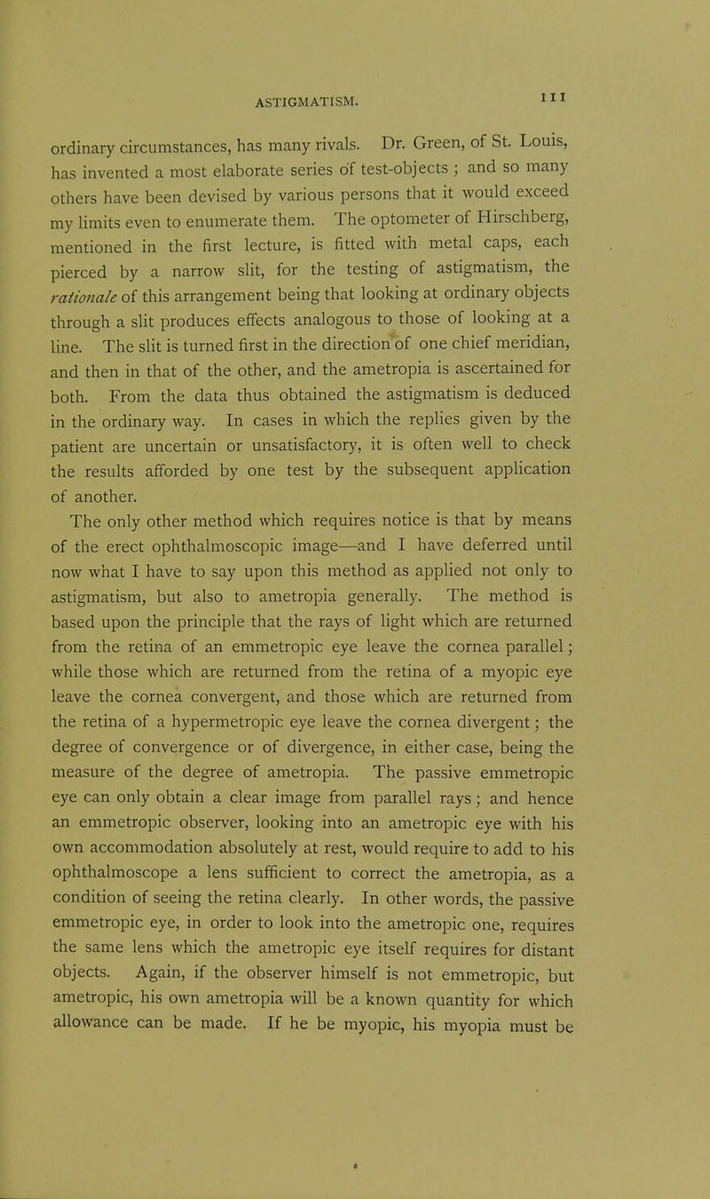 ordinary circumstances, has many rivals. Dr. Green, of St. Louis, has invented a most elaborate series of test-objects ; and so many others have been devised by various persons that it would exceed my limits even to enumerate them. The optometer of Hirschberg, mentioned in the first lecture, is fitted with metal caps, each pierced by a narrow slit, for the testing of astigmatism, the raUonale of this arrangement being that looking at ordinary objects through a slit produces eff'ects analogous to those of looking at a line. The slit is turned first in the direction'of one chief meridian, and then in that of the other, and the ametropia is ascertained for both. From the data thus obtained the astigmatism is deduced in the ordinary way. In cases in which the replies given by the patient are uncertain or unsatisfactory, it is often well to check the results afforded by one test by the subsequent application of another. The only other method which requires notice is that by means of the erect ophthalmoscopic image—and I have deferred until now what I have to say upon this method as applied not only to astigmatism, but also to ametropia generally. The method is based upon the principle that the rays of light which are returned from the retina of an emmetropic eye leave the cornea parallel; while those which are returned from the retina of a myopic eye leave the cornea convergent, and those which are returned from the retina of a hypermetropic eye leave the cornea divergent; the degree of convergence or of divergence, in either case, being the measure of the degree of ametropia. The passive emmetropic eye can only obtain a clear image from parallel rays; and hence an emmetropic observer, looking into an ametropic eye with his own accommodation absolutely at rest, would require to add to his ophthalmoscope a lens sufficient to correct the ametropia, as a condition of seeing the retina clearly. In other words, the passive emmetropic eye, in order to look into the ametropic one, requires the same lens which the ametropic eye itself requires for distant objects. Again, if the observer himself is not emmetropic, but ametropic, his own ametropia will be a known quantity for which allowance can be made. If he be myopic, his myopia must be «