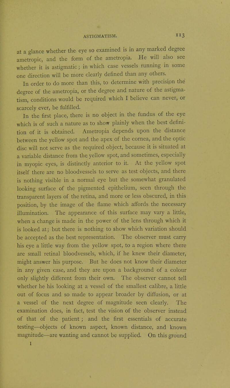 at a glance whether the eye so examined is in any marked degree ametropic, and the form of the ametropia. He will also see whether it is astigmatic; in which case vessels running in some one direction will be more clearly defined than any others. In order to do more than this, to determine with precisipn the degree of the ametropia, or the degree and nature of the astigma- tism, conditions would be required which I believe can never, or scarcely ever, be fulfilled. In the first place, there is no object in the fundus of the eye which is of such a nature as to show plainly when the best defini- tion of it is obtained. Ametropia depends upon the distance between the yellow spot and the apex of the cornea, and the optic disc will not serve as the required object, because it is situated at a variable distance from the yellow spot, and sometimes, especially in myopic eyes, is distinctly anterior to it. At the yellow spot itself there are no bloodvessels to serve as test objects, and there is nothing visible in a normal eye but the somewhat granulated looking surface of the pigmented epithelium, seen through the transparent layers of the retina, and more or less obscured, in this position, by the image of the flame which affords the necessary illumination. The appearance of this surface may vary a little, when a change is made in the power of the lens through which it is looked at; but there is nothing to show which variation should be accepted as the best representation. The observer must carry his eye a httle way from the yellow spot, to a region where there are small retinal bloodvessels, which, if he knew their diameter, might answer his purpose. But he does not know their diameter in any given case, and they are upon a background of a colour only slightly different from their own. The observer cannot tell whether he his looking at a vessel of the smallest calibre, a little out of focus and so made to appear broader by diffusion, or at a vessel of the next degree of magnitude seen clearly. The examination does, in fact, test the vision of the observer instead of that of the patient ; and the first essentials of accurate testing—objects of known aspect, known distance, and known magnitude—are wanting and cannot be supplied. On this ground I