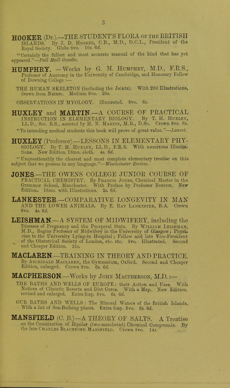 HOOKER (Dr.).—THE STUDENT'S FLOEA of the BRITISH ISLANDS. By J. D. Hookek, C.B., M.D., D.C.L., President of the Royal Society. Globe 8vo. IO5. 6d.  Certainly the fullest and most accurate manual of the kind that has yet appeared.—Fall Mall Gazette. HUMPHRY. —Works by G. M. Humphry, M.D., F.R.S., Professor of Anatomy in the University of Cambridge, and Honorary Fellow of Downing College :— THE HUMAN SKELETON (including the Joints). With 260 Illustrations, drawn from Nature. Medium 8vo. 28s. OBSERVATIONS IN MYOLOGY. Illustrated. 8vo. 65. HUXLEY and MARTIN.—A COURSE OE PRACTICAL INSTRUCTION IN ELEMENTARY BIOLOGY. By T. H. Huxley, LL.D., Sec. R.S., assisted by H. N. Martin, M.B., D.Sc. Crown 8vo. 6s. To intending medical students this book will prove of gi-eat value.—Lancet. HUXLEY (Professor).—LESSONS IN ELEMENTARY PHY- SIOLOGY. By T. H. Huxley, LL.D., F.R.S. With numerous lUustxa- tions. New Edition. 18mo. cloth. 4s. 6d.  Unquestionably the clearest and most complete elementary treatise on this subject that we possess in any language.—Westminster Bexiew. JONES.—THE OWENS COLLEGE JUNIOR COURSE OF PRACTICAL CHEMISTRY. By Fkancls Jones, Chemical Master in the Grammar School, Manchester. With Preface by Professor RoscoE. New Edition. 18mo. with Illustrations. 2s. Qd. LANKESTER.—COMPARATIVE LONGEVITY IN MAN AND THE LOWER ANIMALS. By E. Rat Lankester, B.A. Crown 8vo. 4s. M. LEISHMAN.—A SYSTEM OF MIDWIFERY, including the Diseases of Pregnancy and the Puerperal State. By William Leishman, M.D., Regius Professor of Midwifery in the University of Glasgow j Physi. cian to the University Lying-in Hospital; Fellow and late Vice-President of the Obstetrical Society of London, etc. etc. 8vo. Illustrated. Second and Cheaper Edition. 21s. MACLAREN.—TRAINING IN THEORY AND PRACTICE. By Archibald Maclaken, the Gymnasium, Oxford. Second and Cheaper Edition, enlarged. Crown 8vo. 6s. Qd. MACPHERSON.—Works by John Macpheeson, M.D. :— THE BATHS AND WELLS OF EUROPE ; their Action and Uses. With Notices of Climatic Resorts and Diet Ciires. With a Map. New Edition, revised and enlarged. E.Ktra fcap. 8vo. 6s. Qd. OUR BATHS AND WELLS : The Mineral Waters of the British Islands. With a list of Sea-Bathing places. Extra fcap. 8vo. 3s. &d. MANSFIELD (C. B.)—A THEORY OF SALTS. A Treatise on the Constitution of Bipolar (two-membered) Chemical Compounds. By the late Chaeles Blachiord Mansfield. Crown Svo. 14s. ....