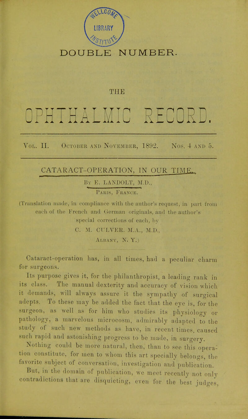 DOUBLE NUMBER. THE PHTHALMIC RECORD. Vol. II. October and NovEoVIBER, 1892. Nos. 4 and 5, CATARACT-OPERATION, IN OUR TIME, By E. LANDOLT, M.D., Paris, Fkaxce. (Translation made, in compliance with the author's reque.st, in part from each of the French and German originals, and the author's special corrections of each, hy C. yi. CTXVER. M.A., M.D., Albany, N. Y.) Cataract-operation has, in all times, had a peculiar charm for surgeons. Its purpose gives it, for the philanthropist, a leading rank in its class. The manual dexterity and accuracy of vision which it demands, will always assure it the sympathy of surgical adepts. To these may be added the fact that the eye is, for the surgeon, as well as for him who studies its physiology or pathology, a marvelous microcosm, admirably adapted to the study of such new methods as have, in recent times, caused such rapid and astonishing progress to be made, in surgery. Nothing could be more natural, then, than to see this opera- tion constitute, for men to whom this art specially belontrs, the favorite subject of conversation, investigation and publication. But, in the domain of publication, we meet recently not only contradictions that are disquieting, even for the best judges.