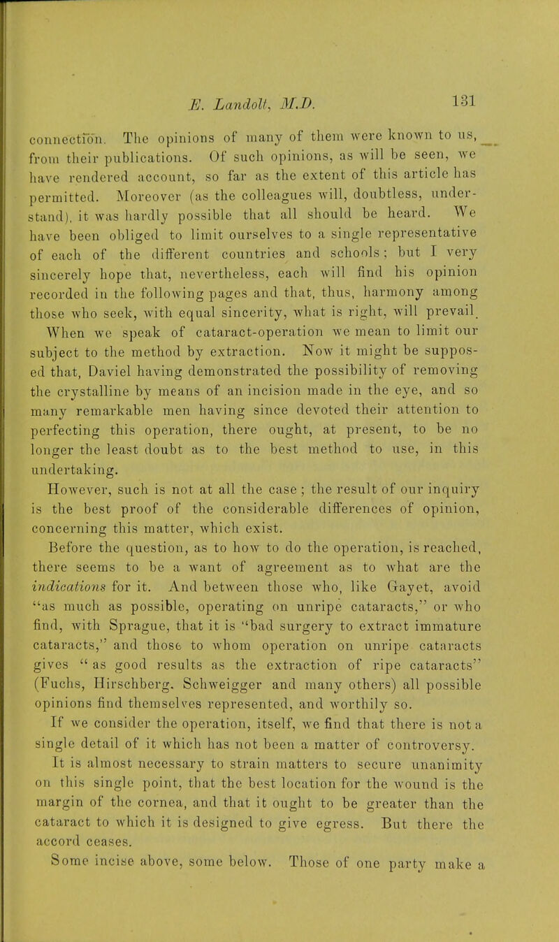 connectfo'n. The opinions of many of tliem were known to us, from their publications. Of such opinions, as will be seen, we have rendered account, so far as the extent of this article has permitted. Moreover (as the colleagues will, doubtless, under- stand), it was hardly possible that all should be heard. We have been obliged to limit ourselves to a single representative of each of the different countries and schools; but I very sincerely hope that, nevertheless, each will find his opinion recorded in the folloAving pages and that, thus, harmony among those Avho seek, Avith equal sincerity, what is right, will prevail When we speak of cataract-operation we mean to limit our subject to the method by extraction. Now it might be suppos- ed that, Daviel having demonstrated the possibility of removing the crystalline by means of an incision made in the eye, and so many remarkable men having since devoted their attention to perfecting this operation, there ought, at present, to be no longer the least doubt as to the best method to use, in this undertaking. However, such is not at all the case ; the result of our inquiry is the best proof of the considerable differences of opinion, concerning this matter, which exist. Before the question, as to how to do the operation, is reached, there seems to be a want of agreement as to what are the indications for it. And between those who, like Gayet, avoid as much as possible, operating on unripe cataracts, or Avho find, with Sprague, that it is bad surgery to extract immature cataracts, and those to Avhom operation on unripe cataracts gives  as good results as the extraction of ripe cataracts (Fuchs, Hirschberg. Schweigger and many others) all possible opinions find themselves represented, and worthily so. If we consider the operation, itself, we find that there is not a single detail of it which has not been a matter of controversy. It is almost necessary to strain matters to secure unanimity on this single point, that the best location for the Avound is the margin of the cornea, and that it ought to be greater than the cataract to Avhich it is designed to give egress. But there the accord ceases. Some incise above, some beloAV. Those of one party make a