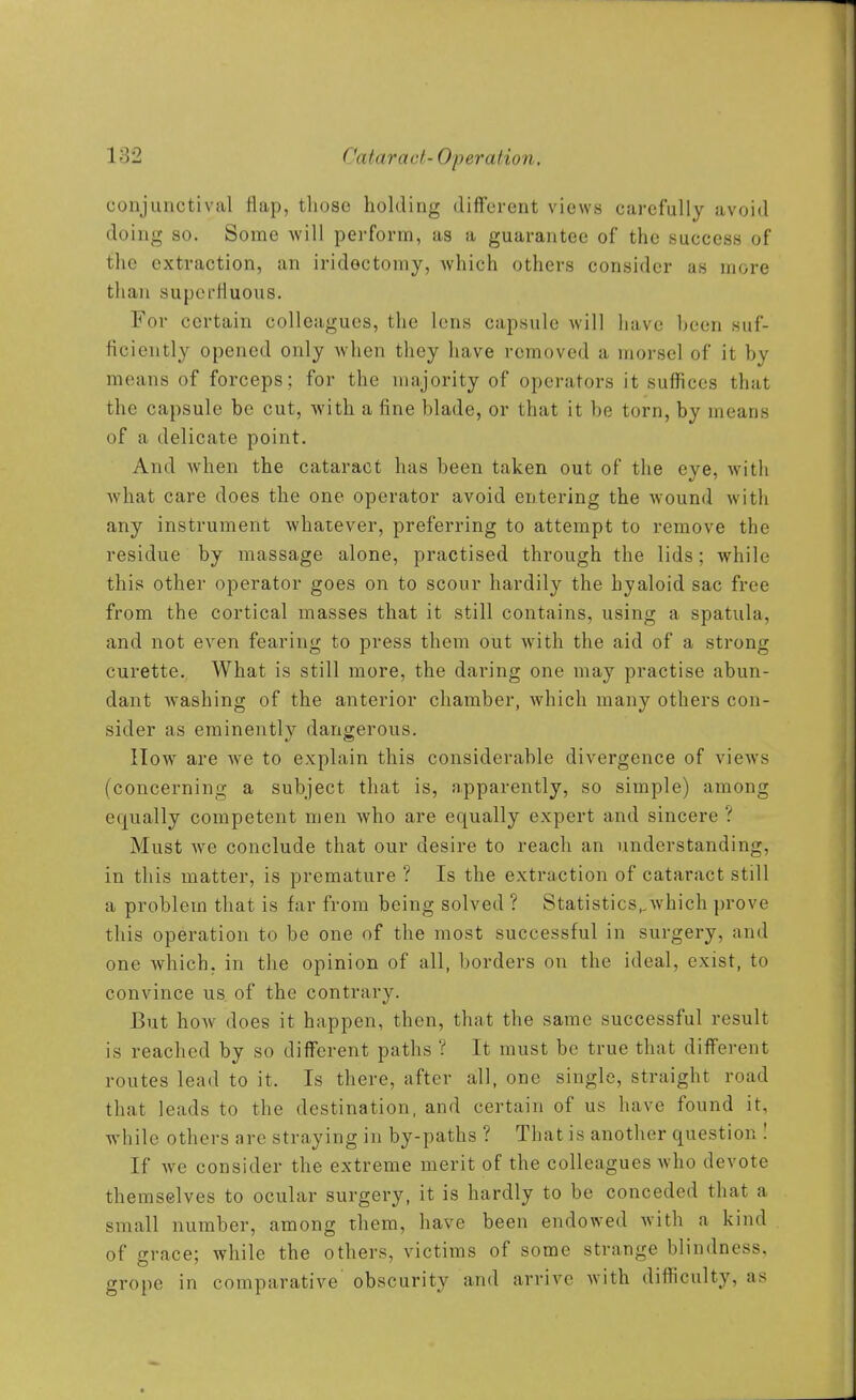 conjunctival flap, those holding different views carefully avoid doing so. Some will perform, as a guarantee of the success of the extraction, an iridectomy, which others consider as more than superfluous. For certain colleagues, the lens capsule will have been suf- ficiently opened only when they have removed a morsel of it by means of forceps; for the majority of operators it suffices that the capsule be cut, with a fine blade, or that it be torn, by means of a delicate point. And when the cataract has been taken out of the eye, with what care does the one operator avoid entering the wound with any instrument whatever, preferring to attempt to remove the residue by massage alone, practised through the lids; while this other operator goes on to scour hardily the hyaloid sac free from the cortical masses that it still contains, using a spatula, and not even fearing to press them out Avith the aid of a strong curette. What is still more, the daring one may practise abun- dant w^ashing of the anterior chamber, which many others con- sider as eminently dangerous. IIow are we to explain this considerable divergence of views (concerning a subject that is, apparently, so simple) among equally competent men who are equally expert and sincere ? Must we conclude that our desire to reach an understanding, in this matter, is premature ? Is the extraction of cataract still a problem that is far from being solved ? Statistics,,which prove this operation to be one of the most successful in surgery, and one which, in the opinion of all, borders on the ideal, exist, to convince us of the contrary. But how does it happen, then, that the same successful result is reached by so different paths ? It must be true that different routes lead to it. Is there, after all, one single, straight road that leads to the destination, and certain of us have found it, while others are straying in by-paths ? That is another question ! If we consider the extreme merit of the colleagues who devote themselves to ocular surgery, it is hardly to be conceded that a small number, among them, have been endowed with a kind of grace; while the others, victims of some strange blindness, grope in comparative obscurity and arrive with difficulty, as