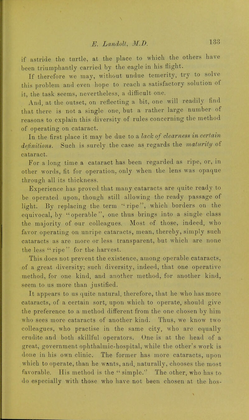 \ E. LandoU, M.D. 1-^'^ if astride the turtle, at the place to which the others have been triumphantly carried by the eagle in his flight. If tlierefore we may, without undue temerity, try to solve this problem and even hope to reach a satisfactory solution of it, the task seems, nevertheless, a difficult one. And, at the outset, on reflecting a bit, one will readily find that there is not a single one, but a rather large number of reasons to explain this diversity of rules concerning the method of operating on cataract. In the first place it may be due to a lack of clearness in certain definitions. Such is surely the case as regards the maturity of cataract. For a long time a cataract has been regarded as ripe, or, in other words, fit for operation, only when the lens was opaque through all its thickness. Experience has proved that many cataracts are quite ready to be operated upon, though still allowing the ready passage of light. By replacing the term ripe, which borders on the equivocal, by operable, one thus brings into a single class the majority of our colleagues. Most of those, indeed, who favor operating on unripe cataracts, mean, thereby, simply such cataracts as are more or less transparent, but which are none the less  ripe for the harvest. This does not prevent the existence, among operable cataracts, of a great diversity; such diversity, indeed, that one operative method, for one kind, and another method, for another kind, seem to us more than justified. It appears to us (^uite natural, therefore, that he who has more cataracts, of a certain sort, upon which to operate, should give the preference to a method different from the one chosen by him who sees more cataracts of another kind. Thus, we know two colleagues, who practise in the same city, Avho are equally erudite and both skillful operators. One is at the head of a great, government ophthalmic-hospital, while the other's work is done in his own clinic. The former has more cataracts, upon which to operate, than he wants, and, naturally, chooses the most favorable. His method is the  simple. The other, who has to do especially with those who have not been chosen at the hos-