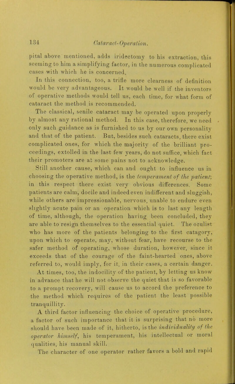 piial above mentioned, adds iridectomy to his extraction, this seeming to him a simplifying factor, in the numerous complicated cases with which he is concerned. In this connection, too, a trifle more clearness of definition would be very advantageous. It would be well if the inventors of operative methods would tell us, each time, for what form of cataract the method is recommended. The classical, senile cataract may be operated upon properly by almost any rational method. In this case, therefore, we need only such guidance as is furnished to us by our own personality and that of the patient. But, besides such cataracts, there exist complicated ones, for which the majority of the brilliant pro- ceedings, extolled in the last few years, do not suffice, which fact their promoters are at some pains not to acknowledge. Still another cause, which can and ought to influence us in choosing the operative method, is the temper anient of the patient; in this respect there exist very obvious differences. Some patients are calm, docile and indeed even indiiferent and sluggish, while others are impressionable, nervous, unable to endure even slightly acute pain or an operation which is to last any length of time, although, the operation having been concluded, they are able to resign themselves to the essential quiet. The oculist who has more of the patients belonging to the first catagory, upon which to operate, may, without fear, have recourse to the safer method of operating, whose duration, howejver, since it exceeds that of the courage of the faint-hearted ones, above referred to, would imply, for it, in their cases, a certain danger. At times, too, the indocility of the patient, by letting us know in advance that he will not observe the quiet that is so favorable to a prompt recovery, will cause us to accord the preference to the method which requires of the patient the least possible tranquillity. A third factor influencing the choice of operative procedure, a factor of such importance that it is surprising that no more should have been made of it, hitherto, is the individuality of the operator himself, his temperament, his intellectual or moral (jualities, his manual skill. The character of one operator rather favors a bold and rapid