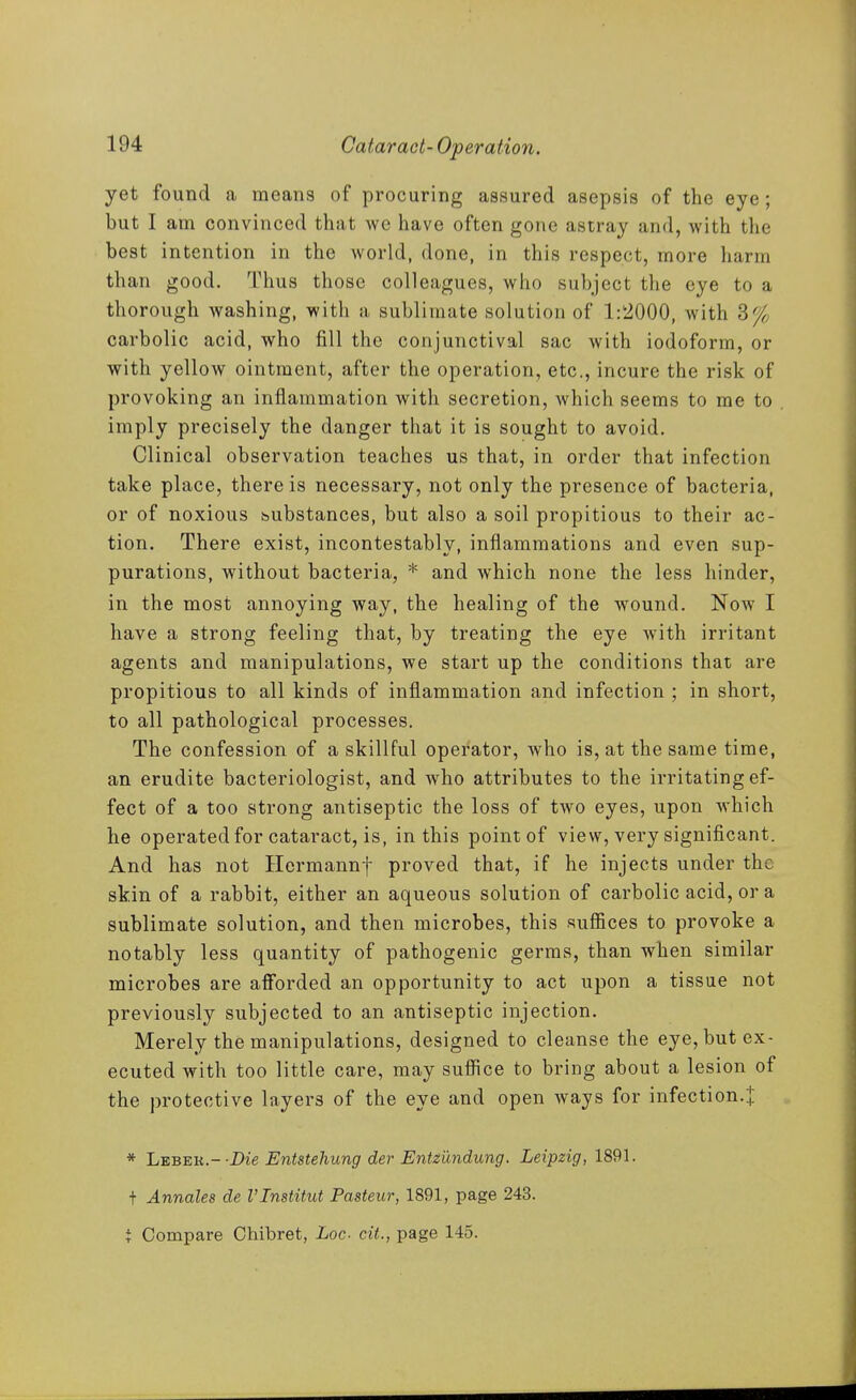yet found a means of procuring assured asepsis of the eye; but I am convinced that wc have often gone astray and, with the best intention in the world, done, in this respect, more harm than good. Thus those colleagues, who subject the eye to a thorough washing, with a sublimate solution of 1:'2000, with 3% carbolic acid, who fill the conjunctival sac with iodoform, or with yellow ointment, after the operation, etc., incure the risk of provoking an inflammation with secretion, which seems to me to imply precisely the danger that it is sought to avoid. Clinical observation teaches us that, in order that infection take place, there is necessary, not only the presence of bacteria, or of noxious bubstances, but also a soil propitious to their ac- tion. There exist, incontestably, inflammations and even sup- purations, without bacteria, * and which none the less hinder, in the most annoying way, the healing of the wound. Noav I have a strong feeling that, by treating the eye with irritant agents and manipulations, we start up the conditions that are propitious to all kinds of inflammation and infection ; in short, to all pathological processes. The confession of a skillful operator, who is, at the same time, an erudite bacteriologist, and who attributes to the irritating ef- fect of a too strong antiseptic the loss of two eyes, upon which he operated for cataract, is, in this point of view, very significant. And has not Hcrmannf proved that, if he injects under the skin of a rabbit, either an aqueous solution of carbolic acid, or a sublimate solution, and then microbes, this suffices to provoke a notably less quantity of pathogenic germs, than when similar microbes are afforded an opportunity to act upon a tissue not previously subjected to an antiseptic injection. Merely the manipulations, designed to cleanse the eye, but ex- ecuted with too little care, may suffice to bring about a lesion of the protective layers of the eye and open ways for infection.J * LEBEK.--Z)ie Entstehung der Entmndung. Leipzig, 1891. t Annales de I'lnstitut Pasteur, 1891, page 243. t Compare Chibret, Loc cit., page 145.