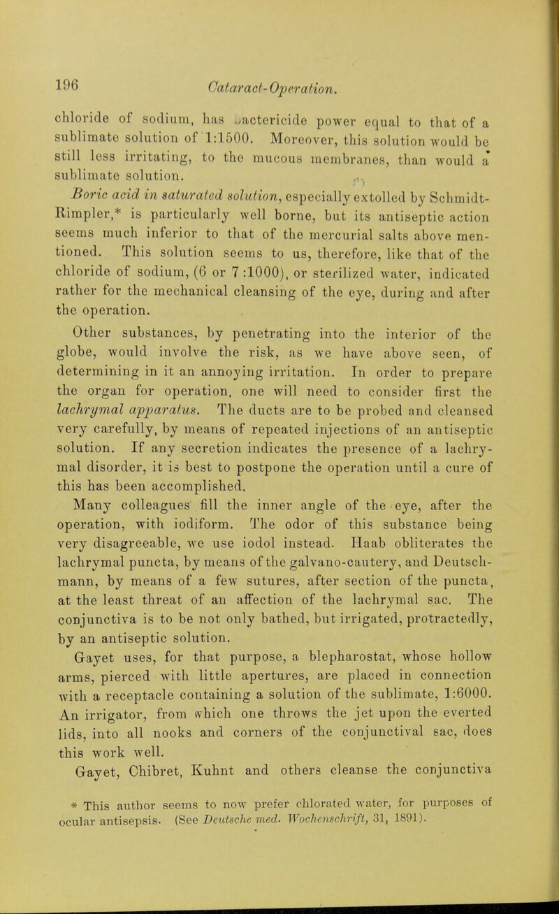 chloride of sodium, has .bactericide power equal to that of a sublimate solution of 1:1500. Moreover, this solution would be still less irritating, to the mucous membranes, than would a sublimate solution. Boric acid in saturated solution, especially extolled by Schmidt- Rirapler,* is particularly well borne, but its antiseptic action seems much inferior to that of the mercurial salts above men- tioned. This solution seems to us, therefore, like that of the chloride of sodium, (6 or 7:1000), or sterilized water, indicated rather for the mechanical cleansing of the eye, during and after the operation. Other substances, by penetrating into the interior of the globe, would involve the risk, as we have above seen, of determining in it an annoying irritation. In order to prepare the organ for operation, one will need to consider first the lachrymal apparatus. The ducts are to be probed and cleansed very carefully, by means of repeated injections of an antiseptic solution. If any secretion indicates the presence of a lachry- mal disorder, it is best to postpone the operation until a cure of this has been accomplished. Many colleagues fill the inner angle of the eye, after the operation, with iodiform. The odor of this substance being very disagreeable, we use iodol instead. Haab obliterates the lachrymal puncta, by means of the galvano-cautery, and Deutsch- mann, by means of a few sutures, after section of the puncta, at the least threat of an affection of the lachrymal sac. The conjunctiva is to be not only bathed, but irrigated, protractedly, by an antiseptic solution. Gayet uses, for that purpose, a blepharostat, whose hollow arms, pierced with little apertures, are placed in connection with a receptacle containing a solution of the sublimate, 1:6000. An irrigator, from ivhich one throws the jet upon the everted lids, into all nooks and corners of the conjunctival sac, does this work well. Gayet, Chibret, Kuhnt and others cleanse the conjunctiva * This author seems to now prefer chlorated water, for purposes of ocular antisepsis. (See Deutsche med. Wochenschrift, 31, 1891).