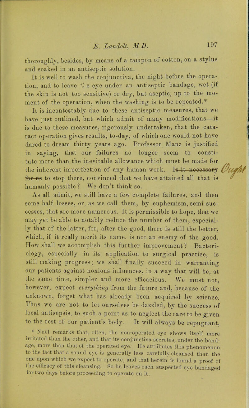 thoroughly, besides, by means of a tampon of cotton, on a stylus and soaked in an antiseptic solution. It is well to wash the conjunctiva, the night before the opera- tion, and to leave e eye under an antiseptic bandage, wet (if the skin is not too sensitive) or dry, but aseptic, up to the mo- ment of the operation, when the washing is to be repeated.* It is incontestably due to these antiseptic measures, that we have just outlined, but which admit of many modifications—it is due to these measures, rigorously undertaken, that the cata- ract operation gives results, to-day, of which one would not have dared to dream thirty years ago. Professor Manz is justified in saying, that our failures no longer seem to consti- tute more than the inevitable allowance which must be made for the inherent imperfection of any human work. Is.it neccooaiy for m to stop there, convinced that we have attained all that is humanly possible ? We don't think so. As all admit, we still have a few complete failures, and then some half losses, or, as we call them, by euphemism, semi-suc- cesses, that are more numerous. It is permissible to hope, that we may yet be able to notably reduce the number of them, especial- ly that of the latter, for, after the good, there is still the better, which, if it really merit its name, is not an enemy of the good. How shall we accomplish this further improvement? Bacteri- ology, especially in its application to surgical practice, is still making progress; we shall finally succeed in warranting our patients against noxious influences, in a way that will be, at the same time, simpler and more efiicacious. We must not, however, expect everything from the future and, because of the unknown, forget what has already been acquired by science. Thus we are not to let ourselves be dazzled, by the success of local antisepsis, to such a point as to neglect the care to be given to the rest of our patient's body. It will always be repugnant, * Nuel remarks that, often, the non-operated ej^e shows itself more irritated than the other, and that its conjunctiva secretes, under the band- age, more than that of the operated eye. He attributes this phenomenon to the fact that a sound eye is generally less carefully cleansed than the one upon which we expect to operate, and that herein is found a proof of the efacaoy of this cleansing. So he leaves each suspected eye bandaged for two days before proceeding to operate on it.