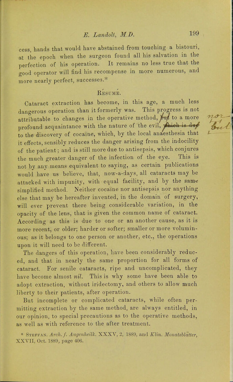 cess, hands that would have abstained from touching a bistouri, at the epoch when the surgeon found all his salvation in the perfection of his operation. It remains no less true that the good operator will find his recompense in more numerous, and more nearly perfect, successes.* Resume. Cataract extraction has become, in this age, a much less dangerous operation than it formerly was. This progress is not attributable to changes in the operative method, fnxf to a more profound acquaintance with the nature of the evil,^^fctoh io du/ to the discovery of cocaine, which, by the local anaesthesia that it effects, sensibly reduces the danger arising from the indocility of the patient; and is still more due to antisepsis, which conjures the much greater danger of the infection of the eye. This is not by any means equivalent to saying, as certain publications would have us believe, that, now-a-days, all cataracts may be attacked with impunity, with equal facility, and by the same simplified method. Neither cocaine nor antisepsis nor anything else that may be hereafter invented, in the domain of surgery, will ever prevent there being considerable variation, in the opacity of the lens, that is given the common name of cataract. According as this is due to one or an another cause, as it is more recent, or older; harder or softer; smaller or more volumin- ous; as it belongs to one person or another, etc., the operations upon it will need to be different. The dangers of this operation, have been considerably reduc- ed, and that in nearly the same proportion for all forms of cataract. For senile cataracts, ripe and uncomplicated, they have become almost nil. This is why some have been able to adopt extraction, without iridectomy, and others to allow much liberty to their patients, after operation. But incomplete or complicated cataracts, while often per- mitting extraction by the same method, are always entitled, in our opinion, to special precautions as to the operative methods, as well as with reference to the after treatment. * Stepfan. Arch.f. Augenheilk. XXXV, 2, 1889, and Klin. Monatshlatter, XXVII, Oct. 1889, page 406.