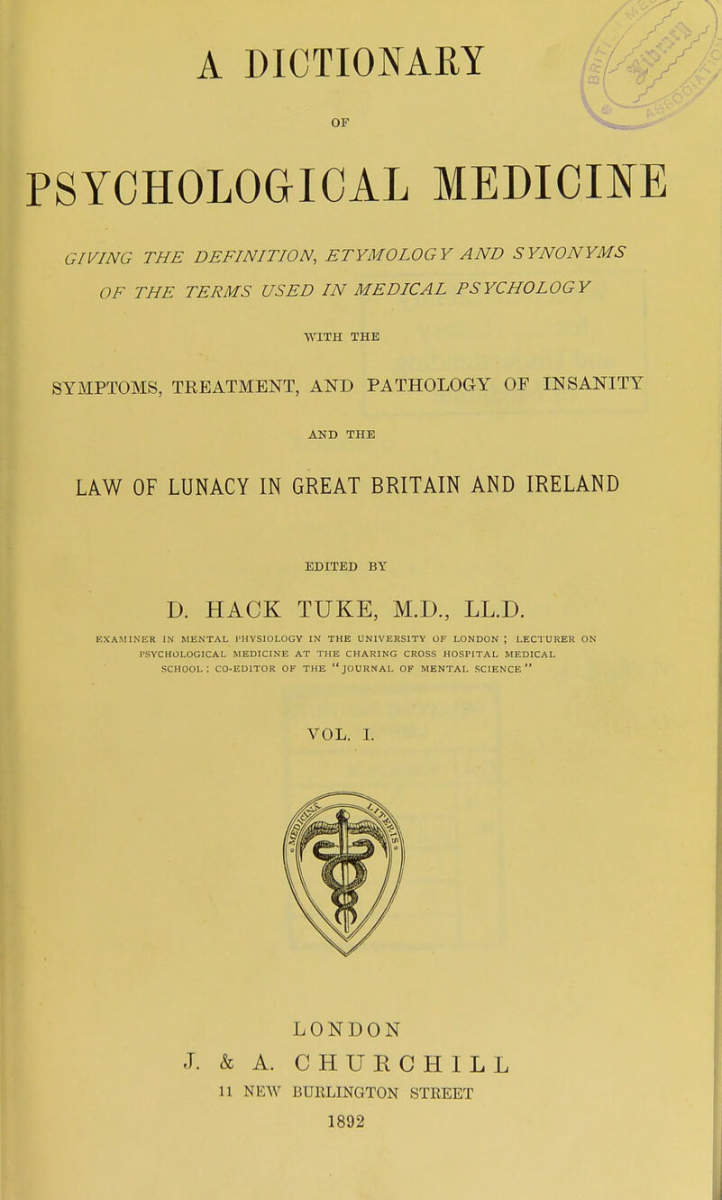 OF PSYCHOLOGICAL MEDICINE GIVING THE DEFINITION, ETYMOLOGY AND SYNONYMS OF THE TERMS USED IN MEDICAL PSYCHOLOGY WITH THE SYMPTOMS, TREATMENT, AND PATHOLOGY OF INSANITY AND THE LAW OF LUNACY IN GREAT BRITAIN AND IRELAND EDITED BY D. HACK TUKE, M.D., LL.D. EXAMINER IN MENTAL PHYSIOLOGY IN THE UNIVERSITY OF LONDON ; LECTURER ON PSYCHOLOGICAL MEDICINE AT THE CHARING CROSS HOSFITAL MEDICAL SCHOOL I CO-EDITOR OF THE JOURNAL OF MENTAL SCIENCE VOL. I. LONDON J. & A. CHURCHILL 11 NEW BURLINGTON STREET 1892