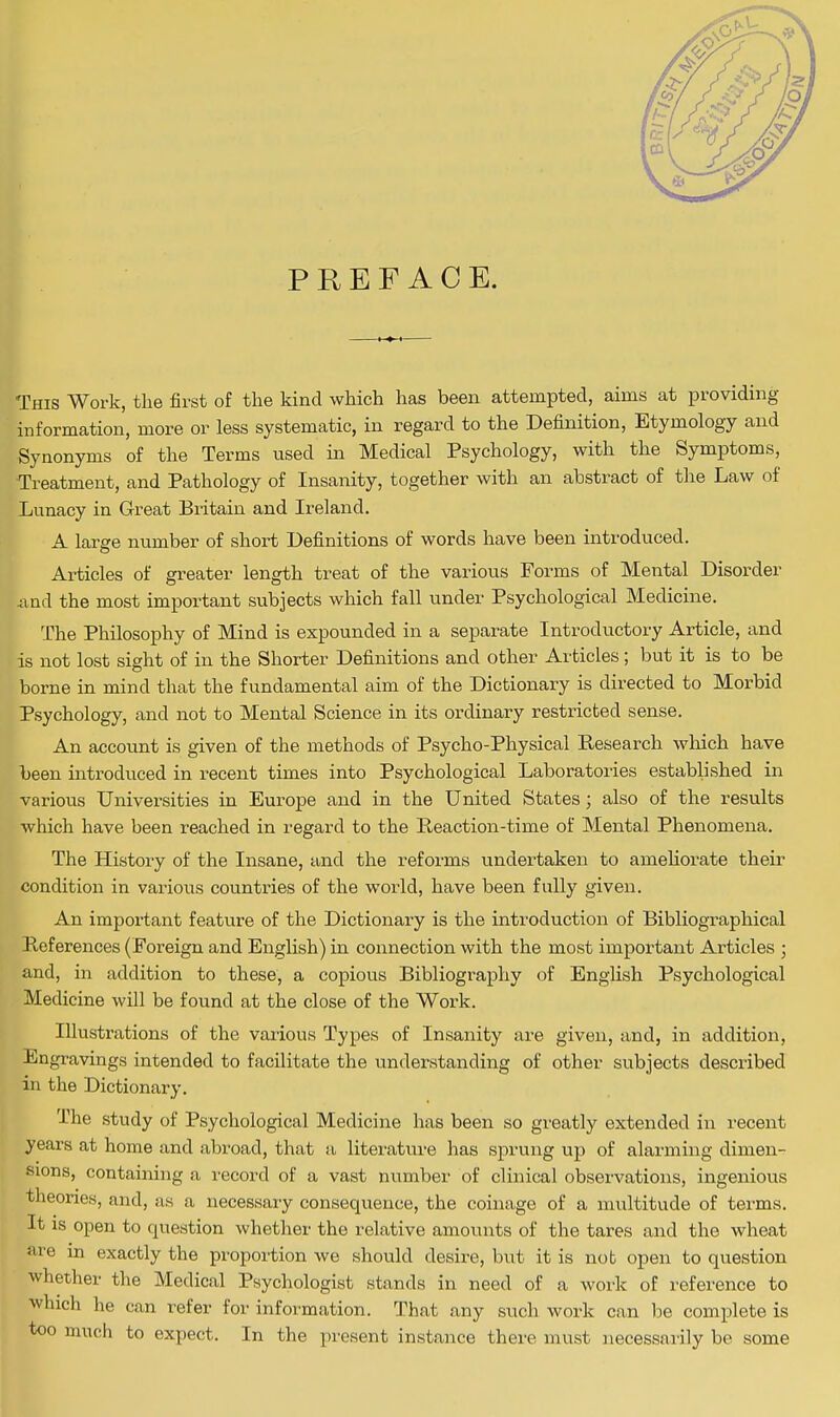 PREFACE. This Work, the first of the kind which has been attempted, aims at providing information, more or less systematic, in regard to the Definition, Etymology and Synonyms of the Terms used in Medical Psychology, with the Symptoms, Treatment, and Pathology of Insanity, together with an abstract of the Law of Lunacy in Great Britain and Ireland. A large number of short Definitions of words have been introduced. Articles of greater length treat of the various Forms of Mental Disorder and the most important subjects which fall under Psychological Medicine. The Philosophy of Mind is expounded in a separate Introductory Article, and is not lost sight of in the Shorter Definitions and other Articles; but it is to be borne in mind that the fundamental aim of the Dictionary is directed to Morbid Psychology, and not to Mental Science in its ordinary restricted sense. An account is given of the methods of Psycho-Physical Research which have been introduced in recent times into Psychological Laboratories established in various Universities in Europe and in the United States; also of the results which have been reached in regard to the Reaction-time of Mental Phenomena. The History of the Insane, and the reforms undertaken to ameliorate their condition in various countries of the world, have been fully given. An important feature of the Dictionary is the introduction of Bibliographical References (Foreign and English) in connection with the most important Articles ; and, in addition to these, a copious Bibliography of English Psychological Medicine will be found at the close of the Work. Illustrations of the various Types of Insanity are given, and, in addition, Engravings intended to facilitate the understanding of other subjects described in the Dictionary. The study of Psychological Medicine has been so greatly extended in recent years at home and abroad, that a literature has sprung up of alarming dimen- sions, containing a record of a vast number of clinical observations, ingenious theories, and, as a necessary consequence, the coinage of a multitude of terms. It is open to question whether the relative amounts of the tares and the wheat are in exactly the proportion we should desire, but it is nob open to question whether the Medical Psychologist stands in need of a work of reference to which he can refer for information. That any such work can be complete is too much to expect. In the present instance there must necessarily be some