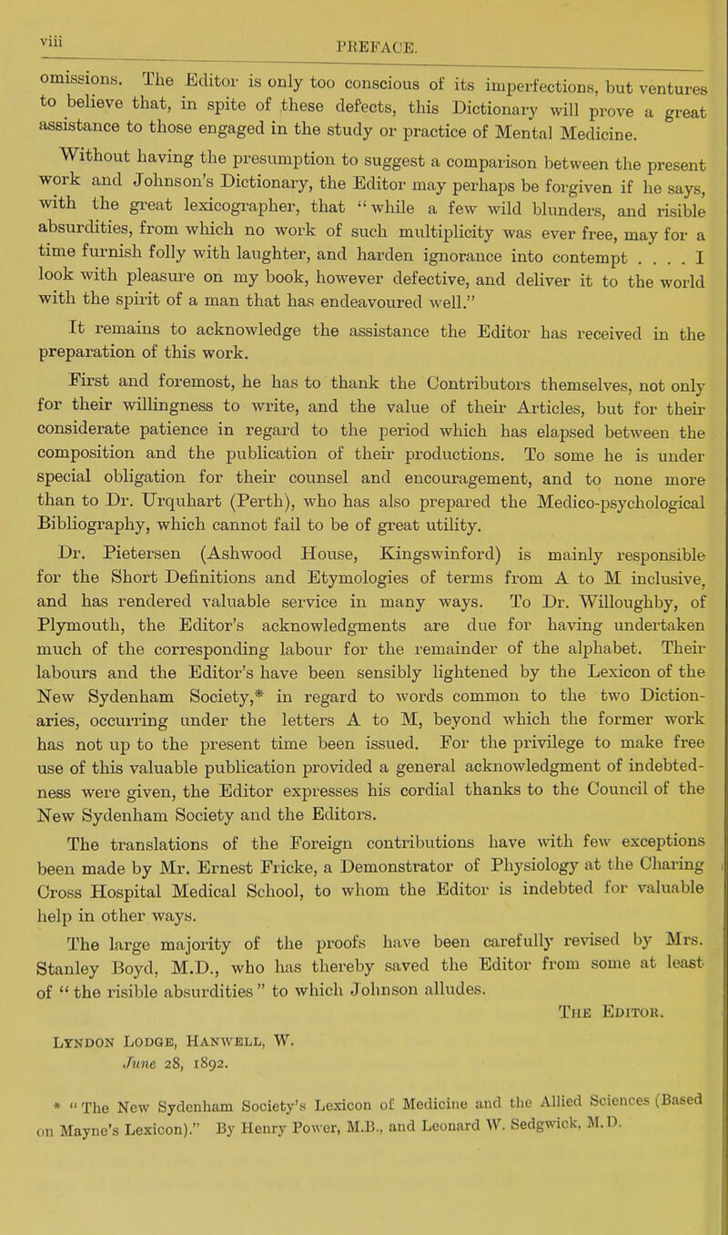 omissions. The Editor is only too conscious of its imperfections, but ventures to believe that, in spite of these defects, this Dictionary will prove a great assistance to those engaged in the study or practice of Mental Medicine. Without having the presumption to suggest a comparison between the present work and Johnson's Dictionary, the Editor may perhaps be forgiven if he says, with the great lexicographer, that while a few wild blunders, and risible absurdities, from which no work of such multiplicity was ever free, may for a time furnish folly with laughter, and harden ignorance into contempt .... I look with pleasure on my book, however defective, and deliver it to the world with the spirit of a man that has endeavoured well. It remains to acknowledge the assistance the Editor has received in the preparation of this work. First and foremost, he has to thank the Contributors themselves, not only for their willingness to write, and the value of then- Articles, but for their considerate patience in regard to the period which has elapsed between the composition and the publication of their productions. To some he is under special obligation for their counsel and encouragement, and to none more than to Dr. Urquhart (Perth), who has also prepared the Medico-psychological Bibliography, which cannot fail to be of great utility. Dr. Pietersen (Ashwoocl House, Kingswinford) is mainly responsible for the Short Definitions and Etymologies of terms from A to M inclusive, and has rendered valuable service in many ways. To Dr. Willoughby, of Plymouth, the Editor's acknowledgments are clue for having undertaken much of the corresponding labour for the remainder of the alphabet. Their labours and the Editor's have been sensibly lightened by the Lexicon of the New Sydenham Society,* in regard to words common to the two Diction- aries, occurring under the letters A to M, beyond which the former work has not up to the present time been issued. For the privilege to make free use of this valuable publication provided a general acknowledgment of indebted- ness were given, the Editor expresses his cordial thanks to the Council of the New Sydenham Society and the Editors. The translations of the Foreign contributions have with few exceptions been made by Mr. Ernest Fricke, a Demonstrator of Physiology at the Charing Cross Hospital Medical School, to whom the Editor is indebted for valuable help in other ways. The large majority of the proofs have been carefully revised by Mrs. Stanley Boyd, M.D., who has thereby saved the Editor from some at least of the risible absurdities to which Johnson alludes. The Editor. Lyndon Lodge, Hanwbll, W. June 28, 1892. *  The New Sydenham Society's Lexicon of Medicine and the Allied Sciences (Based on Mayne's Lexicon). By Henry Power, M.B., and Leonard W. Sedgwick, M.D.