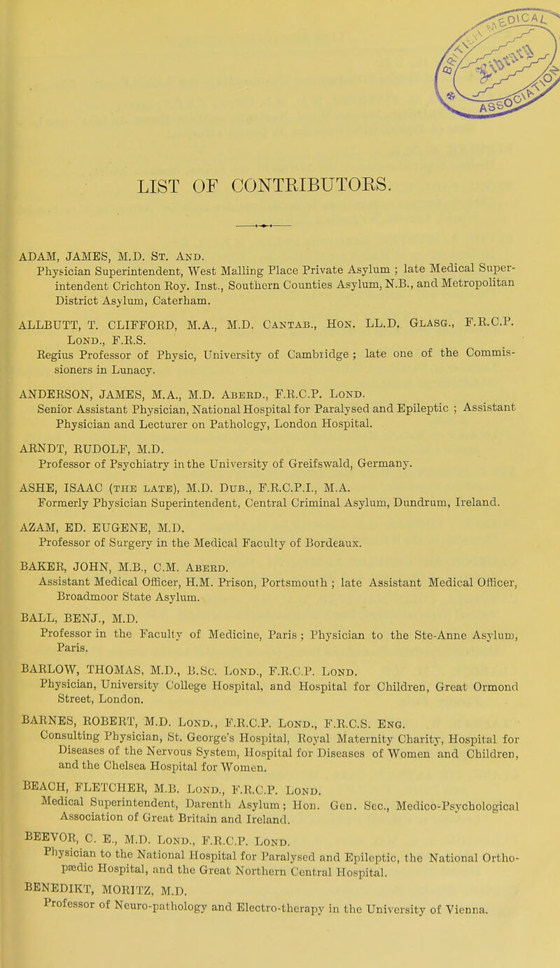 LIST OF CONTRIBUTORS. ADAM, JAMES, M.D. St. And. Physician Superintendent, West Mailing Place Private Asylum ; late Medical Super- intendent Crichton Roy. Inst., Southern Counties Asylum, N.B., and Metropolitan District Asylum, Caterham. ALLBUTT, T. CLIFFORD, M.A., M.D. Cantab., Hon. LL.D. Glasg., F.R.C.P. Lond., F.R.S. Regius Professor of Physic, University of Cambiidge ; late one of the Commis- sioners in Lunacy. ANDERSON, JAMES, M.A., M.D. Abebd., F.R.C.P. Lond. Senior Assistant Physician, National Hospital for Paralysed and Epileptic ; Assistant Physician and Lecturer on Pathology, London Hospital. ARNDT, RUDOLF, M.D. Professor of Psychiatry in the University of Greifswald, Germany. ASHE, ISAAC (the late), M.D. Dub., F.R.C.P.I., M.A. Formerly Physician Superintendent, Central Criminal Asylum, Dundrum, Ireland. AZAM, ED. EUGENE, M.D. Professor of Surgery in the Medical Faculty of Bordeaux. BAKER, JOHN, M.B., CM. Abebd. Assistant Medical Officer, H.M. Prison, Portsmouth ; late Assistant Medical Officer, Broadmoor State Asylum. BALL, BENJ., M.D. Professor in the Faculty of Medicine, Paris ; Physician to the Ste-Anne Asylum, Paris. BARLOW, THOMAS, M.D., B.Sc. Lond., F.R.C.P. Lond. Physician, University College Hospital, and Hospital for Children, Great Ormond Street, London. BARNES, ROBERT, M.D. Lond., F.R.C.P. Lond., F.R.C.S. Eng. Consulting Physician, St. George's Hospital, Royal Maternity Charity, Hospital for Diseases of the Nervous System, Hospital for Diseases of Women and Children, and the Chelsea Hospital for Women. BEACH, FLETCHER, M.B. Lond., F.R.C.P. Lond. Medical Superintendent, Darenth Asylum; Hon. Gen. Sec, Medico-Psychological Association of Great Britain and Ireland. BEEVOR, C. E., M.D. Lond., F.R.C.P. Lond. Physician to the National Hospital for Paralysed and Epileptic, the National Ortho- paedic Hospital, and the Great Northern Central Hospital. BENEDIKT, MORITZ, M.D. Professor of Neuropathology and Electro-therapy in the University of Vienna.