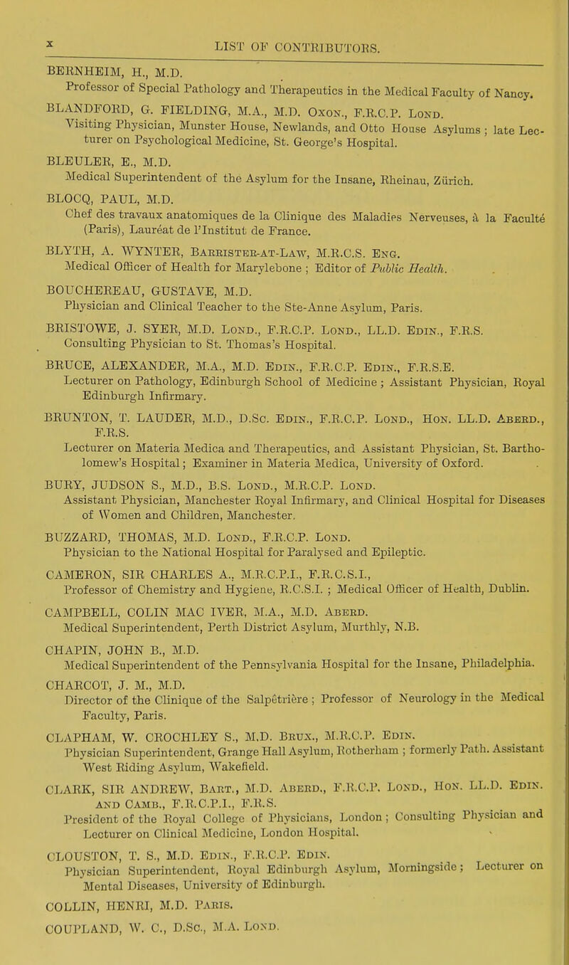 BERNHEIM, H., M.D. Professor of Special Pathology and Therapeutics in the Medical Faculty of Nancy. BLANDPORD, G. FIELDING, M.A., M.D. Oxon., F.R.C.P. Lond. Visiting Physician, Munster House, Newlands, and Otto House Asylums ; late Lec- turer on Psychological Medicine, St. George's Hospital. BLEULER, E., M.D. Medical Superintendent of the Asylum for the Insane, Rheinau, Zurich. BLOCQ, PAUL, M.D. Chef des travaux anatomiques de la Clinique des Maladies Nerveuses, & la Faculte (Paris), Laureat de l'lnstitut de France. BLYTH, A. WYNTER, Baeeisteb-at-Law, M.R.C.S. Eng. Medical Officer of Health for Marylebone ; Editor of Public Health. BOUCHEREAU, GUSTAVE, M.D. Physician and Clinical Teacher to the Ste-Anne Asylum, Paris. BRISTOWE, J. SYER, M.D. Lond., F.R.C.P. Lond., LL.D. Edin., F.R.S. Consulting Physician to St. Thomas's Hospital. BRUCE, ALEXANDER, M.A., M.D. Edin., F.R.C.P. Edin., F.R.S.E. Lecturer on Pathology, Edinburgh School of Medicine ; Assistant Physician, Royal Edinburgh Infirmary. BRUNTON, T. LAUDER, M.D., D.Sc. Edin., F.R.C.P. Lond., Hon. LL.D. Abeed., F.R.S. Lecturer on Materia Medica and Therapeutics, and Assistant Physician, St. Bartho- lomew's Hospital; Examiner in Materia Medica, University of Oxford. BURY, JUDSON S., M.D., B.S. Lond., M.R.C.P. Lond. Assistant Physician, Manchester Royal Infirmary, and Clinical Hospital for Diseases of Women and Children, Manchester. BUZZARD, THOMAS, M.D. Lond., F.R.C.P. Lond. Physician to the National Hospital for Paralysed and Epileptic. CAMERON, SIR CHARLES A.. M.R.C.P.I., P.R.C.S.I., Professor of Chemistry and Hygiene, R.C.S.I. ; Medical Officer of Health, Dublin. CAMPBELL, COLIN MAC IVER, M.A., M.D. Abeed. Medical Superintendent, Perth District Asylum, Murthly, N.B. CHAPIN, JOHN B., M.D. Medical Superintendent of the Pennsylvania Hospital for the Insane, Philadelphia. CHARCOT, J. M., M.D. Director of the Clinique of the SalpStriere ; Professor of Neurology in the Medical Faculty, Paris. CLAPHAM, W. CROCHLEY S., M.D. Bbux., M.R.C.P. Edin. Physician Superintendent, Grange Hall Asylum, Rotherham ; formerly Path. Assistant West Riding Asylum, Wakefield. CLARK, SIR ANDREW, Baet., M.D. Abeed., F.R.C.P. Lond., Hon. LL.D. Edin. and Camb., F.R.C.P.I., F.R.S. President of the Royal College of Physicians, London ; Consulting Physician and Lecturer on Clinical Medicine, London Hospital. CLOUSTON, T. 8.) M.D. Edin., F.R.C.P. Edin. Physician Superintendent, Royal Edinburgh Asylum, Morningside; Lecturer on Mental Diseases, University of Edinburgh. COLLIN, HENRI, M.D. Paris. COUPLAND, W. C, D.Sc, M.A. Lond.