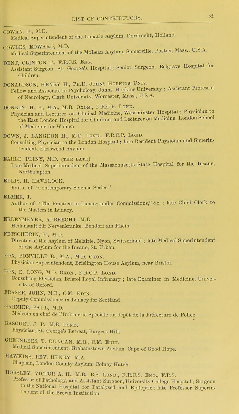 COWAN, P, M.D. Medical Superintendent of the Lunatic Asylum, Dordrecht, Holland. COWLES, EDWARD, M.D. Medical Superintendent of the McLean Asylum, Somerville, Boston, Mass., U.b.A. DENT, CLINTON T., PRCS. Eng. Assistant Surgeon, St. George's Hospital; Senior Surgeon, Belgrave Hospital for Children. DONALDSON, HENRY H., Ph.D. Johns Hopkins Univ. Fellow and Associate in Psychology, Johns Hopkins University ; Assistant Professor of Neurology, Clark University, Worcester, Mass., U.S A. DONKIN, H. B., M.A., M.B. Oxon., F.R.C.P. Lond. Physician and Lecturer on Clinical Medicine, Westminster Hospital; Physician to the East London Hospital for Children, and Lecturer on Medicine, London School of Medicine for Women. DOWN, J. LANGDON H., M.D. Lond., F.R.C.P. Lond. Consulting Physician to the London Hospital; late Resident Physician and Superin- tendent, Earlswood Asylum. EARLE, PLINY, M.D. (the late). Late Medical Superintendent of the Massachusetts State Hospital for the Insane, Northampton. ELLIS, H. HAVELOCK. Editor of  Contemporary Science Series. ELMER, J. Author of  The Practice in Lunacy under Commissions, &c. ; late Chief Clerk to the Masters in Lunacy. ERLENMEYER, ALBRECHT, M.D. Heilanstalt fiir Nervenkranke, Bendorf am Rhein. FETSCHERIN, P, M.D. Director of the Asylum of Melairie, Nyon, Switzerland ; late Medical Superintendent of the Asylum for the Insane, St. Urban. FOX, BONVILLE B., M.A., M.D. Oxon. Physician Superintendent, Brislington House Asylum, near Bristol. FOX, E. LONG, M.D. Oxon., F.R.C.P. Lond. Consulting Physician, Bristol Royal Infirmary ; late Examiner in Medicine, Univer- sity of Oxford. ERASER, JOHN, M.B., CM. Edin. Deputy Commissioner in Lunacy for Scotland. GARNIER, PAUL, M.D. Medecin en chef de l'lnfirmerie Speciale du depot de la Prefecture de Police. GASQUET, J. K., M.B. Lond. Physician, St. George's Retreat, Burgess Hill. GREENLEES, T. DUNCAN, M.B., CM. Edin. Medical Superintendent, Grahamstown Asylum, Cape of Good Hope. HAWKINS, REV. HENRY, M.A. Chaplain, London County Asylum, Colney Hatch. HORSLEY, VICTOR A. H., M.B., B.S. Lond., F.R.C.S. Eng., F.R.S. Professor of Pathology, and Assistant Surgeon, University College Hospital; Surgeon to the National Hospital for Paralysed and Epileptic; late Professor Superin- I'-ndent of the Brown Institution.