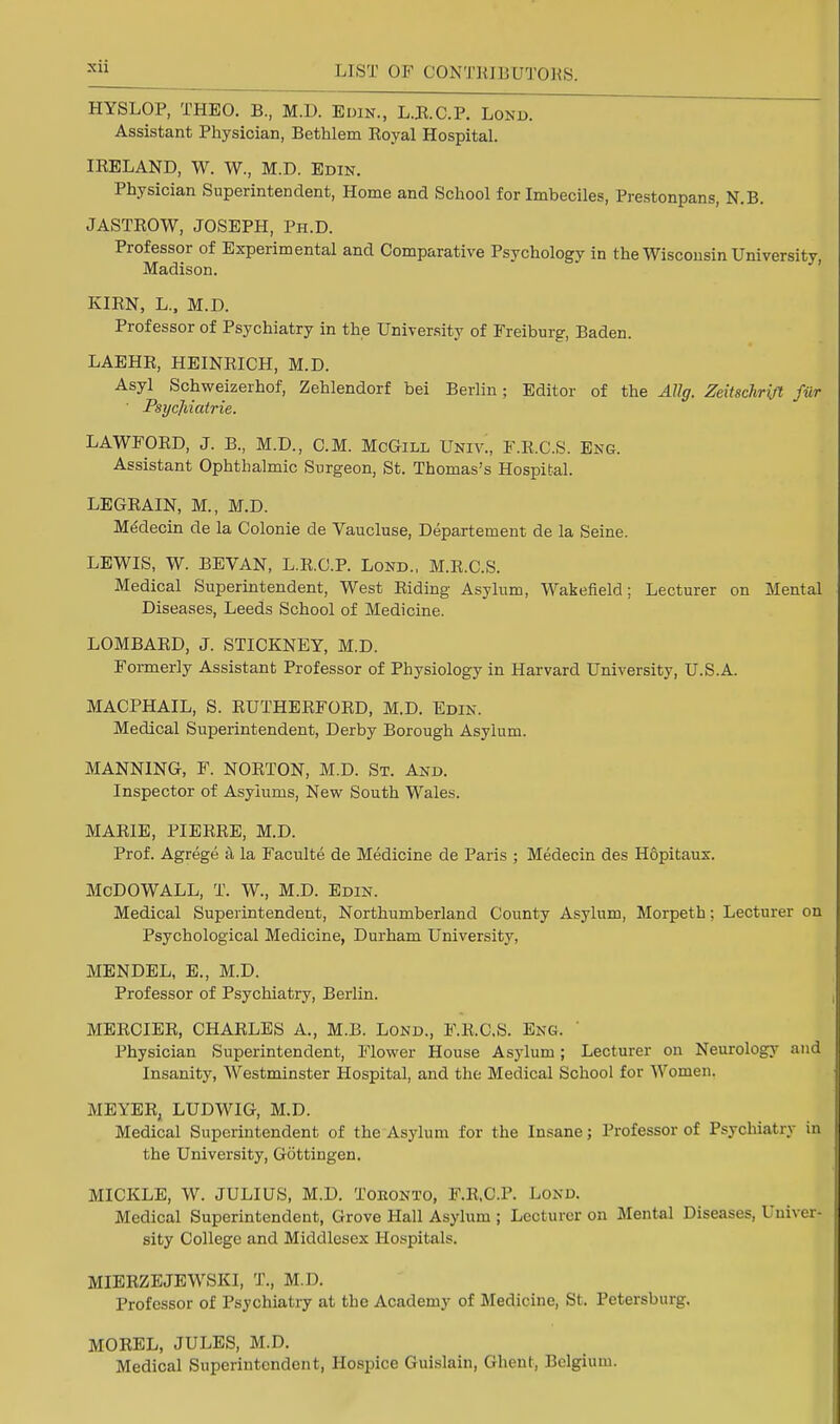 HYSLOP, THEO. B., M.D. Edin., L.R.C.P. Lond. Assistant Physician, Bethlem Royal Hospital. IRELAND, W. W., M.D. Edin. Physician Superintendent, Home and School for Imbeciles, Prestonpans, N.B. JASTROW, JOSEPH, Ph.D. Professor of Experimental and Comparative Psychology in the Wisconsin University, Madison. KIRN, L„ M.D. Professor of Psychiatry in the University of Freiburg, Baden. LAEHR, HEINRICH, M.D. Asyl Schweizerhof, Zehlendorf bei Berlin; Editor of the Allg. Zeitschrift fur ' Psycjiiatrie. LAWFORD, J. B., M.D., CM. McGill Univ., F.R.C.S. Eng. Assistant Ophthalmic Surgeon, St. Thomas's Hospital. LEGRAIN, M., M.D. Medecin de la Colonie de Vaucluse, Departement de la Seine. LEWIS, W. BEVAN, L.R.C.P. Lond., M.R.C.S. Medical Superintendent, West Riding Asylum, Wakefield; Lecturer on Mental Diseases, Leeds School of Medicine. LOMBARD, J. STICKNEY, M.D. Formerly Assistant Professor of Physiology in Harvard University, U.S.A. MACPHAIL, S. RUTHERFORD, M.D. Edin. Medical Superintendent, Derby Borough Asylum. MANNING, F. NORTON, M.D. St. And. Inspector of Asylums, New South Wales. MARIE, PIERRE, M.D. Prof. Agrege a la Faculte de Medicine de Paris ; Medecin des Hopitaux. McDOWALL, T. W., M.D. Edin. Medical Superintendent, Northumberland County Asylum, Morpeth; Lecturer on Psychological Medicine, Durham University, MENDEL, E., M.D. Professor of Psychiatry, Berlin. MERCIER, CHARLES A., M.B. Lond., F.R.C.S. Eng. ' Physician Superintendent, Flower House Asylum; Lecturer on Neurology and Insanity, Westminster Hospital, and the Medical School for Women. MEYER, LUDWIG, M.D. Medical Superintendent of the Asylum for the Insane; Professor of Psychiatry in the University, Gottingen. MICKLE, W. JULIUS, M.D. Toeonto, F.R.C.P. Lond. Medical Superintendent, Grove Hall Asylum ; Lecturer on Mental Diseases, Univer- sity College and Middlesex Hospitals. MIERZEJEWSKI, T., M.D. Professor of Psychiatry at the Academy of Medicine, St. Petersburg. MOREL, JULES, M.D. Medical Superintendent, Hospice Guislain, Ghent, Belgium.