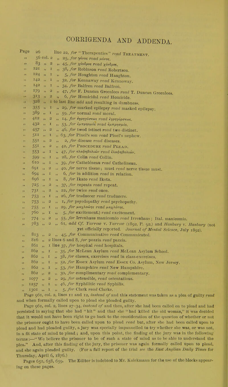 CORRIGENDA AND ADDENDA. Page 26 )* 56 C0l. 2 1* 83 JJ 2 J) T2I it I J) 124 11 I • J I42 •• I •• 142 >. I 179 J» 2 - 3*3 >» 2 328 It I ' )) 355 1) I 11 389 » I jj 412 Jl 2 jj 432 JJ I ?' 457 11 2 it 5 IS T if 55i 11 2 55i 1) 2 553 » I jj 599 I jj 610 11 I »» 691 2 jj 694 11 I jj 696 11 I 11 725 JJ 2 u 731 11 2 ji 753 1* I ii 753 11 2 it 755 11 I n 760 11 I jj 774 1) 2 j» 783 » 2 11 813 2 11 816 » 2 L j> 861 i L »» 862 jj 1 J' 862 jj 1 862 jj 1 J) 862 jj 1 JJ 862 jj 2 11 1077 JJ 2 ;i 1257 JJ 1 j> 1301 Jt 1 lino 22, for Therapeutics  refld Treatment. » 25, for yoyos read novo*. jj 45. /<?»' Xowfyos rmrf xoVopw. » 38, for Robinson read Robertson. .. 5. for Houghton read Haughton. „ 32, for Kennaway read KOnuoway. » 34» for Balfren read Balfrori, >. 47. for F. Duncan Grocnlees read T. Duncan Greenlees. .. 6, for Homicidal read Homicide. 1 to last liim add and resulting in dumbness. 29, for marked epilepsy read masked epilepsy. 59, for normal read moral. 14, for eyprjydcrew? read eypijydpo-ews. 53> f01' efi7rpT70/t6s read ep:7rp7jcrju.ds. 46, for twod istinct read two distinct. 63, for Panel's son read Pinel's nephew. 2, for disease read diseases. 42, for Procedure read Plead. 47. for 6Aa<|)T)j3oAi.iui> read EAa0rjj3oAi.uiy. 28, for Colin read Collin. 39, for Catuele^neau read Cathelineau. 40, for nerve tissue; must read nerve tissue must. 6, for in addition read in relation. 8, for Ikato read Ikota. 37, for repeats read repeat. 22, for twice read once. 26, for traduecer read traducere. 1. for psyedopathy read psychopathy. 29, for iia.xXou'qs read iJ.ax\oTt)s, 5, for excitement.) read excitement. 55> f°r Irrenhaus manicomio read Irrenhaus ; Ital. manicoinio. 61, add Cf. Yarrow v. Yarrow (1892, P. 92,) and Haribury v. Hanbury (not yet officially reported. Journal of Mental Science, July 1892). 45, for Communicative read Communicated. 35, for McLean Asylum read McLean Asylum School. 38, for classes, exercises read in class-exercises. 52, for Essex Asylum read Essex Co. Asylum, Xcw .Jersey. 53, for Hampshire read. Xew Hampshire. 30, for complimentary read complementary. 29, for ostensible, read ostentatious. 46, for Syphilitic read Syphilis. 5, for Clark read Clarke. Page 961, col. 2, lines 11 and 12, instead of said this statement was taken as a plea of guilty read and when formally called upon to plead she pleaded guilty. Pago 961, col. 2, lines 27-34, ins/cad of and then, after she had been culled on to plead and had persisted in saying that she had hit and that she had killed the old woman, it was decided that it would not have been right to go back to the consideration of the question of whether or not the prisoner ought to have been called upon to plead read but, after she had been called upon to plead and had pleaded guilty, a jury was specially impannolled to try w hether she was, or was not. in a fit state of mind to plead ; and, upon this point, the finding of the jury was in the following terms:—We believe the prisoner to bo of such a state of mind as to be able to understand the plea. And, after this finding of tho jury, the prisoner was again formally called u]>oii to plead, and she again pleaded guilty. (For a full report of the trial see the East Anglian Daily Times for Thursday, April 6, 1876.) Pages 651, 658, 659. The Editor is indebted to Mr. Kolckmauil for the use of the blocks appear- ing on these pages.