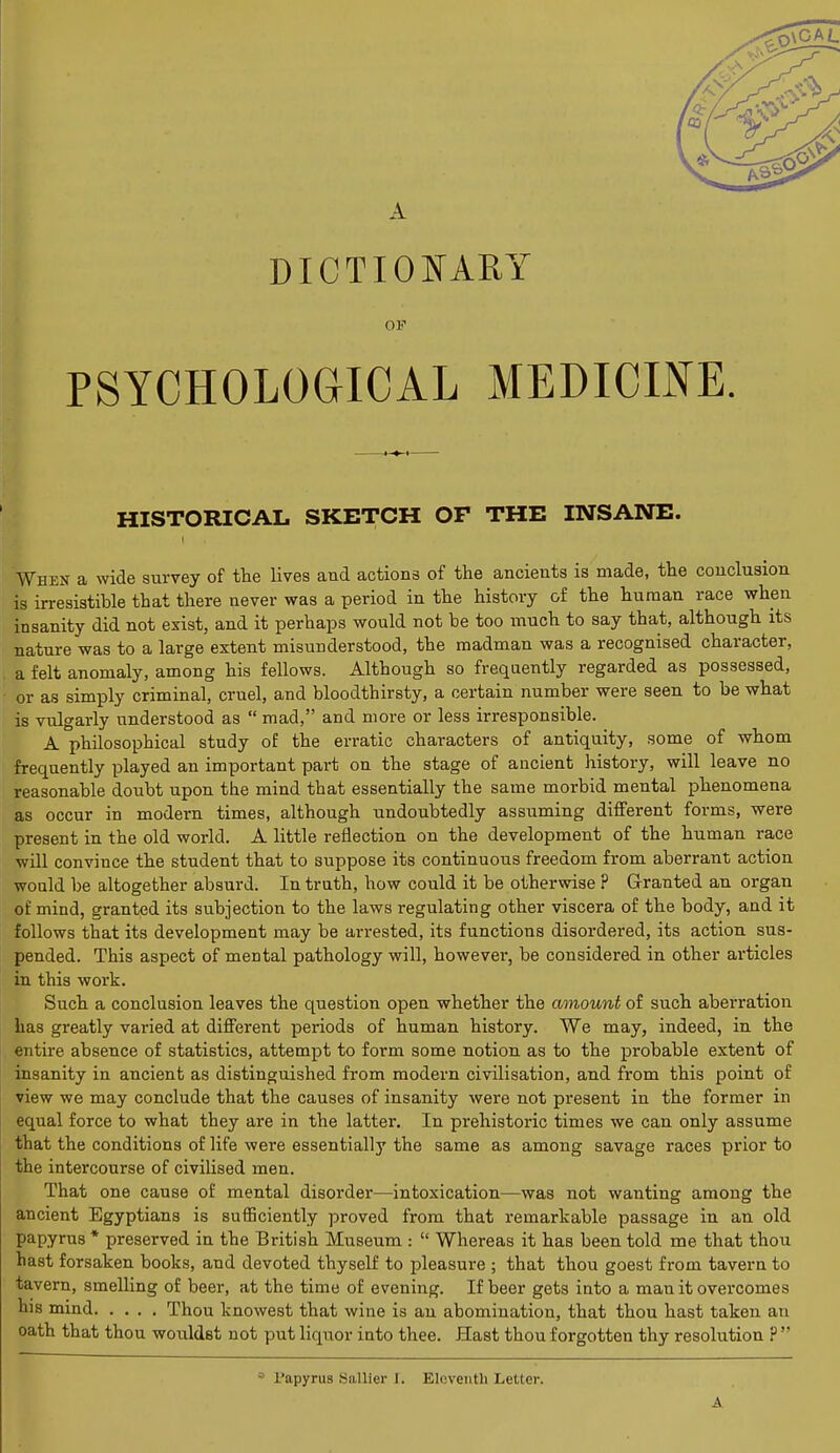 DICTIONARY OP PSYCHOLOGICAL MEDICINE HISTORICAL SKETCH OF THE INSANE. When a wide survey of the lives and actions of the ancients is made, the conclusion is irresistible that there never was a period in the history of the human race when insanity did not exist, and it perhaps would not be too much to say that, although its nature was to a large extent misunderstood, the madman was a recognised character, a felt anomaly, among his fellows. Although so frequently regarded as possessed, or as simply criminal, cruel, and bloodthirsty, a certain number were seen to be what is vulgarly understood as  mad, and more or less irresponsible. A philosophical study of the erratic characters of antiquity, some of whom frequently played an important part on the stage of ancient history, will leave no reasonable doubt upon the mind that essentially the same morbid mental phenomena as occur in modern times, although undoubtedly assuming different forms, were present in the old world. A little reflection on the development of the human race will convince the student that to suppose its continuous freedom from aberrant action would be altogether absurd. In truth, how could it be otherwise ? Granted an organ of mind, granted its subjection to the laws regulating other viscera of the body, and it follows that its development may be arrested, its functions disordered, its action sus- pended. This aspect of mental pathology will, however, be considered in other articles in this work. Such a conclusion leaves the question open whether the amount of such aberration has greatly varied at different periods of human history. We may, indeed, in the entire absence of statistics, attempt to form some notion as to the probable extent of insanity in ancient as distinguished from modern civilisation, and from this point of view we may conclude that the causes of insanity were not present in the former in equal force to what they are in the latter. In prehistoric times we can only assume that the conditions of life were essentially the same as among savage races prior to the intercourse of civilised men. That one cause of mental disorder—intoxication—was not wanting among the ancient Egyptians is sufficiently proved from that remarkable passage in an old papyrus * preserved in the British Museum :  Whereas it has been told me that thou hast forsaken books, and devoted thyself to pleasure ; that thou goest from tavern to tavern, smelling of beer, at the time of evening. If beer gets into a man it overcomes his mind Thou knowest that wine is an abomination, that thou hast taken an oath that thou wouklst not put liquor into thee. Hast thou forgotten thy resolution P  Papyrus Sallier [, Eleventh Letter. A