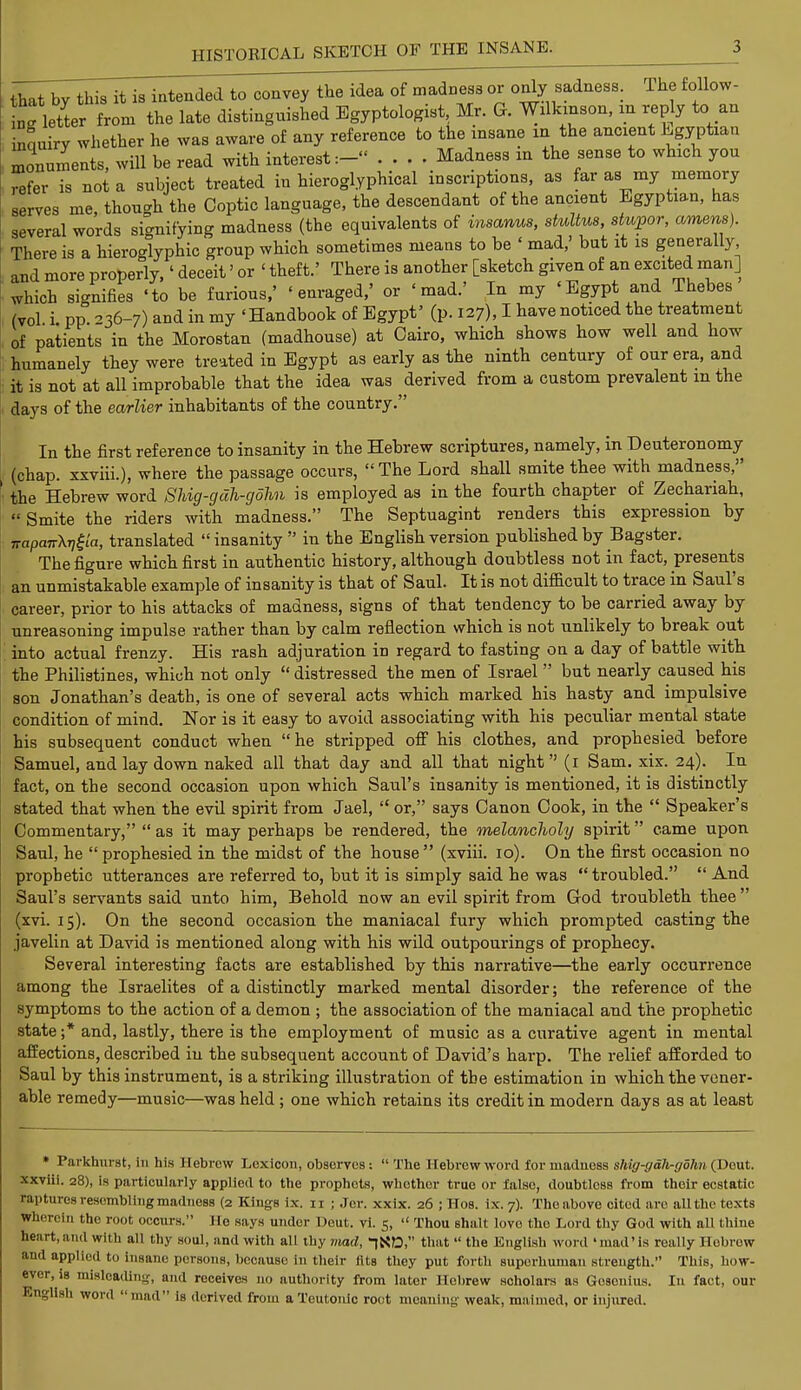 that by this it is intended to convey the idea of madness or only sadness. The follow- ^ letter from the late distinguished Egyptologist Mr. G. Wilkinson, m reply to an inquiry whether he was aware of any reference to the msane in the ancient Egyptian monuments, will be read with interest:- .... Madness m the sense to which you refer is not a subject treated in hieroglyphical inscriptions, as far as my memory serves me, though the Coptic language, the descendant of the ancient Egyptian, has several words signifying madness (the equivalents of insanus, stultus, stupor, omens). There is a hieroglyphic group which sometimes means to be ' mad,' but it is generally and more properly,' deceit' or 1 theft.' There is another [sketch given of an excited man] which signifies 'to be furious,' 'enraged,' or 'mad.' In my 'Egypt and Thebes (vol i pp 36-7) and in my 'Handbook of Egypt' (p. 127), I have noticed the treatment of patients in the Morostan (madhouse) at Cairo, which shows how well and how humanely they were treated in Egypt as early as the ninth century of our era, and it is not at all improbable that the idea was derived from a custom prevalent m the days of the earlier inhabitants of the country. In the first reference to insanity in the Hebrew scriptures, namely, in Deuteronomy (chap, xxviii.), where the passage occurs, The Lord shall smite thee with madness, the Hebrew word Shig-gdh-gohn is employed as in the fourth chapter of Zechanah,  Smite the riders with madness. The Septuagint renders this expression by irapmrXijfta, translated insanity  in the English version published by Bagster. The figure which first in authentic history, although doubtless not in fact, presents an unmistakable example of insanity is that of Saul. It is not difficult to trace in Saul's career, prior to his attacks of madness, signs of that tendency to be carried away by unreasoning impulse rather than by calm reflection which is not unlikely to break out into actual frenzy. His rash adjuration in regard to fasting on a day of battle with the Philistines, which not only  distressed the men of Israel  but nearly caused his son Jonathan's death, is one of several acts which marked his hasty and impulsive condition of mind. Nor is it easy to avoid associating with his peculiar mental state his subsequent conduct when  he stripped off his clothes, and prophesied before Samuel, and lay down naked all that day and all that night (1 Sam. xix. 24). In fact, on the second occasion upon which Saul's insanity is mentioned, it is distinctly stated that when the evil spirit from Jael,  or, says Canon Cook, in the  Speaker's Commentary,  as it may perhaps be rendered, the melancholy spirit came upon Saul, he prophesied in the midst of the house (xviii. 10). On the first occasion no prophetic utterances are referred to, but it is simply said he was  troubled.  And Saul's servants said unto him, Behold now an evil spirit from God troubleth thee (xvi. 15). On the second occasion the maniacal fury which prompted casting the javelin at David is mentioned along with his wild outpourings of prophecy. Several interesting facts are established by this narrative—the early occurrence among the Israelites of a distinctly marked mental disorder; the reference of the symptoms to the action of a demon ; the association of the maniacal and the prophetic state ;* and, lastly, there is the employment of music as a curative agent in mental affections, described iu the subsequent account of David's harp. The relief afforded to Saul by this instrument, is a striking illustration of the estimation in which the vener- able remedy—music—was held ; one which retains its credit in modern days as at least * Parkhurst, In his Hebrew Lexicon, observes:  The Hebrew word for madness shig-gdh-gohn (Dout. xxviii. 28), is particularly applied to the prophets, whothor true or false, doubtless from their ecstatic Captures resembling madness (2 Kings ix. 11 j Jer. xxix. 26 ; Hos. ix. 7). The above cited are all the texts wherein the root occurs. He says under Deut. vi. 5,  Thou shalt love the Lord thy God with all thine heart,and with all thy soul, and with all thy mad, -jND, that  the English word 'mad'is really Hobrow and applied to insane persons, because in their fits they put forth superhuman strength. This, how- ever, is misleading, and receives no authority from later Hebrew scholars as Gosenius. In fact, our English word mad is derived from a Teutonic root meaning weak, maimed, or injured.