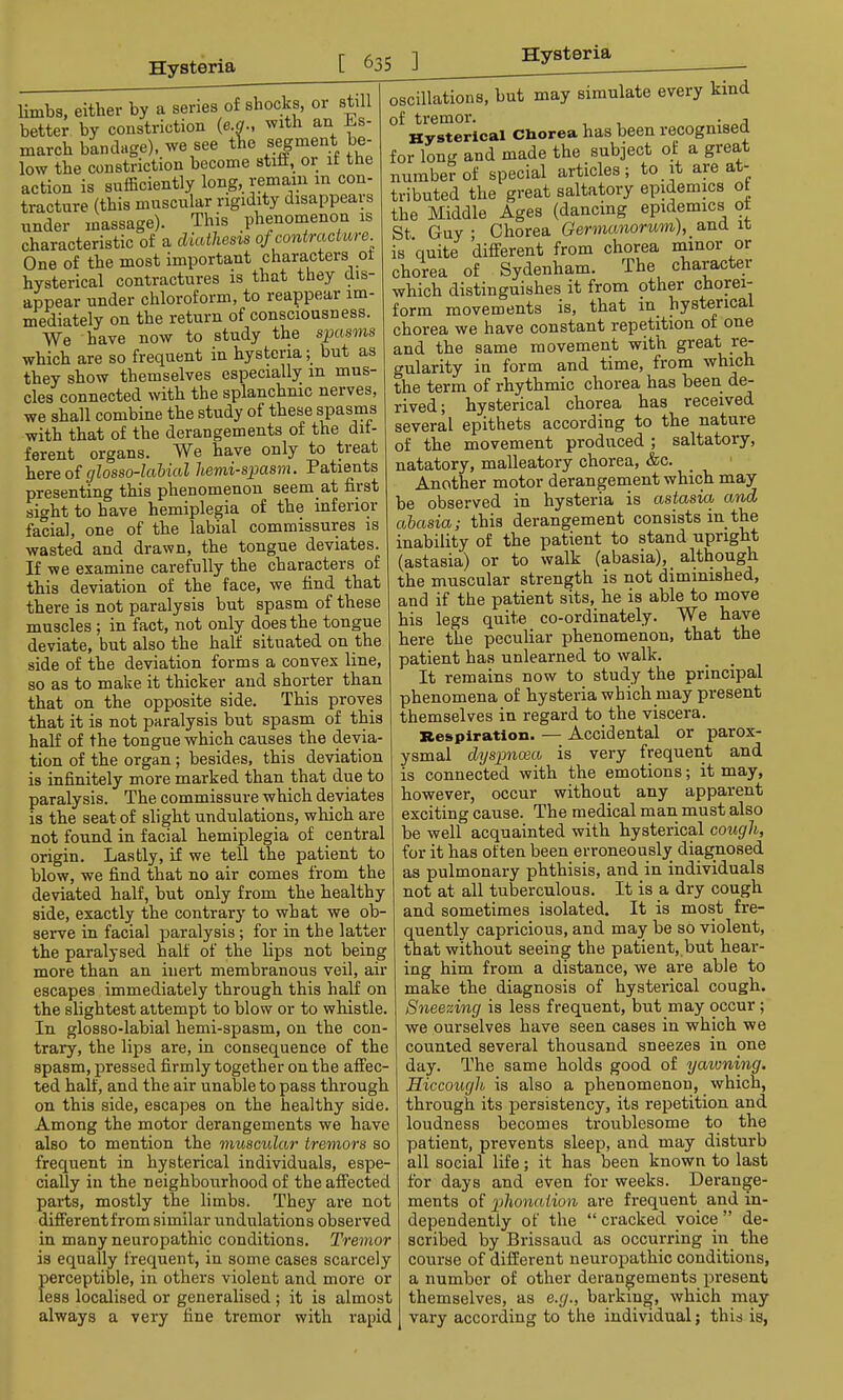 limbs, either by a series of shocks, or still better by constriction (e.g., with an J^s- march bandage), we see the segment be- low the constriction become stiff, or if the action is sufficiently long, remain m con- tracture (this muscular rigidity disappears under massage). This phenomenon is characteristic of a diathesis of contracture. One of the most important characters ot hysterical contractures is that they dis- appear under chloroform, to reappear im- mediately on the return of consciousness. We have now to study the spasms which are so frequent in hysteria; but as they show themselves especially m mus- cles connected with the splanchnic nerves, we shall combine the study of these spasms with that of the derangements of the dif- ferent organs. We have only to treat here of glosso-labial hemispasm. Patients presenting this phenomenon seem at first sight to have hemiplegia of the inferior facial, one of the labial commissures is wasted and drawn, the tongue deviates. If we examine carefully the characters of this deviation of the face, we find that there is not paralysis but spasm of these muscles ; in fact, not only does the tongue deviate, but also the half situated on the side of the deviation forms a convex line, so as to make it thicker and shorter than that on the opposite side. This proves that it is not paralysis but spasm of this half of the tongue which causes the devia- tion of the organ ; besides, this deviation is infinitely more marked than that due to paralysis. The commissure which deviates is the seat of slight undulations, which are not found in facial hemiplegia of central origin. Lastly, if we tell the patient to blow, we find that no air comes from the deviated half, but only from the healthy side, exactly the contrary to what we ob- serve in facial paralysis; for in the latter the paralysed half of the lips not being more than an inert membranous veil, air escapes immediately through this half on the slightest attempt to blow or to whistle. In glosso-labial hemi-spasm, on the con- trary, the lips are, in consequence of the spasm, pressed firmly together on the affec- ted half, and the air unable to pass through on this side, escapes on the healthy side. Among the motor derangements we have also to mention the muscular tremors so frequent in hysterical individuals, espe- cially in the neighbourhood of the affected parts, mostly the limbs. They are not differentfrom similar undulations observed in many neuropathic conditions. Tremor is equally frequent, in some cases scarcely perceptible, in others violent and more or less localised or generalised ; it is almost always a very fine tremor with rapid oscillations, but may simulate every kind of tremor. , . A Hysterical Cliorea has been recognised for long and made the subject of a great number of special articles; to it are at- tributed the great saltatory epidemics ot the Middle Ages (dancing epidemics of St Guy; Chorea Germanorwm), % and it is quite different from chorea minor or chorea of Sydenham. The character which distinguishes it from other chorei- form movements is, that in hysterical chorea we have constant repetition of one and the same movement with great re- gularity in form and time, from which the term of rhythmic chorea has been de- rived; hysterical chorea has received several epithets according to the nature of the movement produced ; saltatory, natatory, malleatory chorea, &c. Another motor derangement which may be observed in hysteria is astasia and abasia; this derangement consists in the inability of the patient to stand upright (astasia) or to walk (abasia), although the muscular strength is not diminished, and if the patient sits, he is able to move his legs quite co-ordinately. We have here the peculiar phenomenon, that the patient has unlearned to walk. It remains now to study the principal phenomena of hysteria which may present themselves in regard to the viscera. Respiration. — Accidental or parox- ysmal dyspnoea is very frequent and is connected with the emotions; it may, however, occur without any apparent exciting cause. The medical man must also be well acquainted with hysterical cough, for it has often been erroneously diagnosed as pulmonary phthisis, and in individuals not at all tuberculous. It is a dry cough and sometimes isolated. It is most fre- quently capricious, and may be so violent, that without seeing the patient, but hear- ing him from a distance, we are able to make the diagnosis of hysterical cough. Sneezing is less frequent, but may occur ; we ourselves have seen cases in which we counted several thousand sneezes in one day. The same holds good of yawning. Hiccough is also a phenomenon, which, through its persistency, its repetition and loudness becomes troublesome to the patient, prevents sleep, and may disturb all social life; it has been known to last for days and even for weeks. Derange- ments of phonaiion are frequent and in- dependently of the  cracked voice  de- scribed by Brissaud as occurring in the course of different neuropathic conditions, a number of other derangements present themselves, as e.g., barking, which may vary according to the individual; this is,
