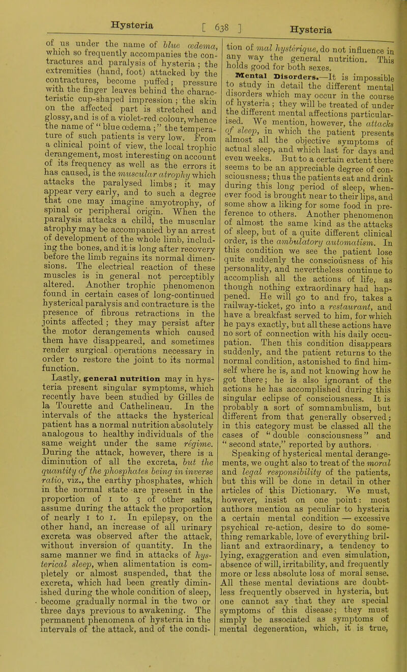 of us under the name of blue cedema, which so frequently accompanies the con- tractures and paralysis of hysteria ; the extremities (hand, foot) attacked by the contractures, become puffed; pressure with the finger leaves behind the charac- teristic cup-shaped impression ; the skin on the affected part is stretched and glossy, and is of a violet-red colour, whence the name of  blue oedema ; the tempera- ture of such patients is very low. From a clinical point of view, the local trophic derangement, most interesting on account of its frequency as well as the errors it has caused, is the muscular atrophy which attacks the paralysed limbs; it may appear very early, and to such a degree that one may imagine amyotrophy, of spinal or peripheral origin. When the paralysis attacks a child, the muscular atrophy may be accompanied by an arrest of development of the whole limb, includ- ing the bones, and it is long after recovery before the limb regains its normal dimen- sions. The electrical reaction of these muscles is in general not perceptibly altered. Another trophic phenomenon found in certain cases of long-contimied hysterical paralysis and contracture is the presence of fibrous retractions in the joints affected; they may persist after the motor derangements which caused them have disappeared, and sometimes render surgical operations necessary in order to restore the joint to its normal function. Lastly, general nutrition may in hys- teria present singular symptoms, which recently have been studied by Gilles de la Tourette and Oathelineau. In the intervals of the attacks the hysterical patient has a normal nutrition absolutely analogous to healthy individuals of the same weight under the same regime. During the attack, however, there is a diminution of all the excreta, but the quantity of the phosphates being in inverse ratio, viz., the earthy phosphates, which in the normal state are present in the proportion of 1 to 3 of other salts, assume during the attack the proportion of nearly 1 to 1. In epilepsy, on the other hand, an increase of all urinary excreta was observed after the attack, without inversion of quantity. In the same manner we find in attacks of hys- terical sleep, when alimentation is com- pletely or almost suspended, that the excreta, which had been greatly dimin- ished during the whole condition of sleep, become gradually normal in the two or three days previous to awakening. The permanent phenomena of hysteria in the intervals of the attack, and of the condi- tion of mal hysterique, do not influence in any way the general nutrition. This holds good for both sexes. Mental Disorders.—It is impossible to study in detail the different mental disorders which may occur in the course of hysteria ; they will be treated of under the different mental affections particular- ised. We mention, however, the attacks of sleep, in which the patient presents almost all the objective symptoms of actual sleep, and which last for days and even weeks. But to a certain extent there seems to be an appreciable degree of con- sciousness ; thus the patients eat and drink during this long period of sleep, when- ever food is brought near to their lips, and some show a liking for some food in pre- ference to others. Another phenomenon of almost the same kind as the attacks of sleep, but of a quite different clinical order, is the ambulatory automatism. In this condition we see the patient lose quite suddenly the consciousness of his personality, and nevertheless continue to accomplish all the actions of life, as though nothing extraordinary had hap- pened. He will go to and fro, takes a railway-ticket, go into a restaurant, and have a breakfast served to him, for which he pays exactly, but all these actions have no sort of connection with his daily occu- pation. Then this condition disappears suddenly, and the patient returns to the normal condition, astonished to find him- self where he is, and not knowing how he got there; he is also ignorant of the actions he has accomplished during this singular eclipse of consciousness. It is probably a sort of somnambulism, but different from that generally observed; in this category must be classed all the cases of  double consciousness and  second state, reported by authors. Speaking of hysterical mental derange- ments, we ought also to treat of the moral and legal responsibility of the patients, but this will be done in detail in other articles of this Dictionary. We must, however, insist on one point: most authors mention as peculiar to hysteria a certain mental condition — excessive psychical re-action, desire to do some- thing remarkable, love of everything bril- liant and extraordinary, a tendency to lying, exaggeration and even simulation, absence of will, irritability, and frequently more or less absolute loss of moral sense. All these mental deviations are doubt- less frequently observed in hysteria, but one cannot say that they are special symptoms of this disease; they must simply be associated as symptoms of mental degeneration, which, it is true,