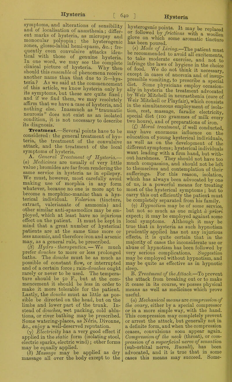 symptoms, and alterations of sensibility and of localisation of anaesthesia ; differ- ent marks of hysteria, as micropsy and monocular polyopia; the hysterogenic zones, glosso-labial hemi-spasm, &c.; fre- quently even convulsive attacks iden- tical with those of genuine hysteria. In one word, we may see the complete clinical picture of hysteria. Why then should this ensemble of phenomena receive another name than that due to it—hys- teria P As we said at the commencement of this article, we know hysteria only by its symptoms, but these are quite fixed; and if we find them, we may resolutely affirm that we have a case of hysteria, and nothing else. Inasmuch as traumatic neurosis does not exist as an isolated condition, it is not necessary to describe its diagnosis. Treatment.—Several points have to be considered: the general treatment of hys- teria, the treatment of the convulsive attack, and the treatment of the local symptoms of hysteria. A. General Treatment of Hysteria.— (a) Medicines are usually of very little value ; bromides are far from rendering the same service in hysteria as in epilepsy. We must, however, most carefully avoid making use of morphia in any form whatever, because no one is more apt to become a morphino-maniac than a hys- terical individual. Valerian (tincture, extract, valerianate of ammonia) and other similar anti-spas modics may be em- ployed, which at least have no injurious effect on the patient. It must be kept in mind that a great number of hysterical patients are at the same time more or less anaemic, and therefore iron and arsenic may, as a general rule, be prescribed. (ft) Hydro - therapeutics. — We much prefer douches to more or less prolonged baths. The douche must be as much as possible of constant flow, or interrupted and of a certain force ; raim-douches ought rarely or never to be used. The tempera- ture should be 50 I\, but at the com- mencement it should be less in order to make it more tolerable for the patient. Lastly, the douche must as little as pos- sible be directed on the head, but on the limbs and lower part of the trunk. In- stead of douches, w-et packing, cold ablu- tions, or river bathing may be prescribed. Some watering-places, as Neris, Divonne, &c, enjoy a well-deserved reputation. (y) Electricity has a very good effect if applied in the static form (isolating stool, electric sparks, electric wind); other forms may be equally applied. (8) Massage may be applied as dry massage all over the body except to the hysterogenic points. It may be replaced or followed by frictions with a woollen glove on which some aromatic tincture has been poured. (e) Mode of Living.—The patient must be recommended to avoid all excitements to take moderate exercise, and not to infringe the laws of hygiene in the choice of food. We do not think it necessary, except in cases of anorexia and of insup- pressible vomiting, to prescribe a special diet^ Some physicians employ occasion- ally in hysteria the treatment advocated by Weir Mitchell in neurasthenia (cure of Weir Mitchell or Playfair), which consists in the simultaneous employment of isola- tion^ rest, massage, faradic electricity, special diet (100 grammes of milk every two hours), and of preparations of iron. (0 Moral treatment, if well conducted, may have enormous influence on the education of young hysterical individuals, as well as on the development of the different symptoms; hysterical individuals want leading with a firm hand, but with- out harshness. They should not have too much compassion, and should not be left to themselves and contemplation of their sufferings. For this reason, isolation, which has always been advocated by one of us, is a powerful means for treating most of the hysterical symptoms ; but to carry this out efficiently the patient must be completely separated from his family. (rj) Hypnotism may be of some service, but not so much as one might a priori expect; it may be employed against some local symptoms. Although it may be true that in hysteria as such hypnotism prudently applied has not any injurious effects, it is quite certain that in the majority of cases the inconsiderate use or abuse of hypnotism has been followed by very serious complications. Suggestion may be employed without hypnotism, and may be quite as effective as in hypnotic sleep. B. Treatment of the Attach.—To prevent the attack from breaking out or to make it cease in its course, we posses physical means as well as medicines which prove useful. (a) Mechanical means are compression of the ovary, either by a special compressor or in a more simple way, with the hand. This compression may completely prevent or arrest the attack, but generally not in a definite form, and when the compression ceases, convulsions soon appear again. Compression of the neck (throat), or com- pression of a superficial nerve of sensation (sub-orbital nerve, Ruauli), has been advocated, and it is true that in some cases this means may succeed. Some-