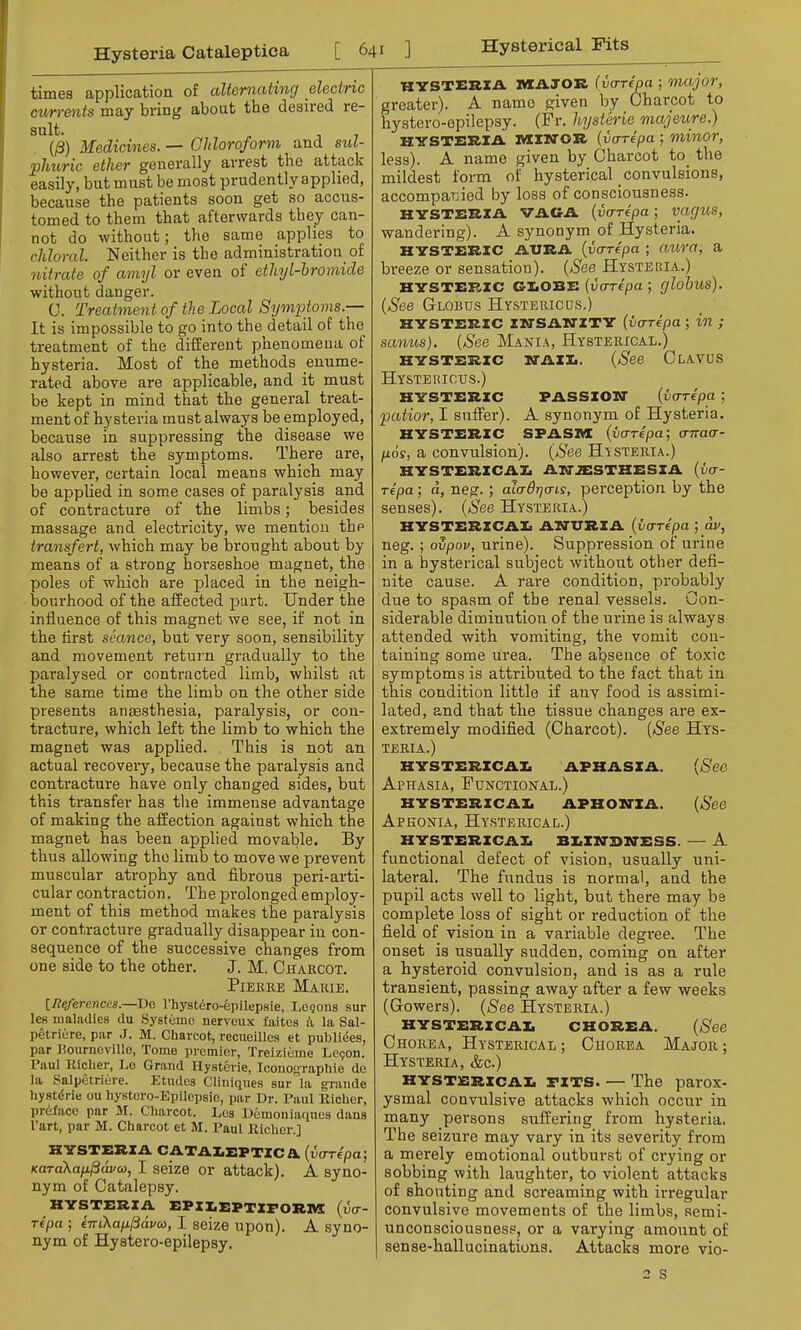 Hysteria Cataleptica [641 ] times application of alternating electric currents may bring about tbe desired re- sult. (/3) Medicines. — Chloroform and sul- phuric ether generally arrest the attack easily, but must be most prudently applied, because the patients soon get so accus- tomed to them that afterwards they can- not do without; the same applies to chloral. Neither is the administration of nitrate of amyl or even of ethyl-bromide without danger. 0. Treatment of the Local Symptoms.— It is impossible to go into the detail of the treatment of the different phenomena of hysteria. Most of the methods enume- rated above are applicable, and it must be kept in mind that the general treat- ment of hysteria must always be employed, because in suppressing the disease we also arrest the symptoms. There are, however, certain local means which may be applied in some cases of paralysis and of contracture of the limbs; besides massage and electricity, we mention the transfert, which may be brought about by means of a strong horseshoe magnet, the poles of which are placed in the neigh- bourhood of the affected part. Under the influence of this magnet we see, if not in the first seance, but very soon, sensibility and movement return gradually to the paralysed or contracted limb, whilst at the same time the limb on the other side presents anaesthesia, paralysis, or con- tracture, which left the limb to which the magnet was applied. This is not an actual recovery, because the paralysis and contracture have only changed sides, but this transfer has the immense advantage of making the affection against which the magnet has been applied movable. By thus allowing the limb to move we prevent muscular atrophy and fibrous peri-arti- cular contraction. The prolonged employ- ment of this method makes the paralysis or contracture gradually disappear in con- sequence of the successive changes from one side to the other. J. M. Charcot. Pierre Marie. inferences.—Do l'hystero-epilepsie, Logons sur les maladies du Systemc nerveux faites h, la Sal- petriere, par J. M. Charcot, recucilles et publiees, par Koiirncvillo, Tomo premier, Treizieine Lecon. I'aul Richer, Le Grand Hysteria, Icouo^raphie do la Salpetriere. Etudes Cliniques sur la grande hysterie ou hystoro-Epilepsie, par Dr. Paul Richer, preface par M. Charcot. Los Demoniaquos dans l'art, par M. Charcot et M. Paul Richer.] HYSTERIA CATALEPTICA. (varepa; KaTaXafxpdvcD, I seize or attack). A syno- nym of Catalepsy. HYSTERIA EPILEPTIFORM (vo- repa ; eTn\ap.$dva>, I seize upon). A syno- nym of Hystero-epilepsy. Hysterical Fits HYSTERIA MAJOR (vo-repa ; major, greater). A name given by Charcot to hystero-epilepsy. (Fr. hysterie majeure.) HYSTERIA MINOR (varepa ; minor, less). A name given by Charcot to the mildest form of hysterical convulsions, accompanied by loss of consciousness. HYSTERIA VAG-A (varepa ; vac/US, wandering). A synonym of Hysteria. HYSTERIC AURA (varepa ; aura, a breeze or sensation). (See Hysteria.) HYSTERIC GLOBE (varepa ; globus). (See Globus Hystericus.) HYSTERIC INSANITY (varepa ; in ; sanus). (See Mania, Hysterical.) HYSTERIC NAIL. (See ClAVOS Hystericus.) HYSTERIC PASSION (vo-repa ; patior, I snffer). A synonym of Hysteria. HYSTERIC SPASM (vo-repa; airaa- p.6s, a convulsion). (See Hysteria.) HYSTERICAL ANAESTHESIA (va- repa ; d, neg. ; alaOrjais, perception by the senses). (See Hysteria.) HYSTERICAL ANURIA (vo-repa ; dv, neg. ; ovpov, urine). Suppression of m-ine in a hysterical subject without other defi- nite cause. A rare condition, probably due to spasm of tbe renal, vessels. Con- siderable diminution of the urine is always attended with vomiting, the vomit con- taining some urea. The absence of toxic symptoms is attributed to the fact that in this condition little if anv food is assimi- lated, and that the tissue changes are ex- extremely modified (Charcot). (See Hys- teria.) HYSTERICAL APHASIA. (See Aphasia, Functional.) HYSTERICAL APHONIA. (See Aphonia, Hysterical.) hysterical blindness. — a functional defect of vision, usually uni- lateral. The fundus is normal, and the pupil acts well to light, but there may be complete loss of sight or reduction of the field of vision in a variable degree. The onset is usually sudden, coming on after a hysteroid convulsion, and is as a rule transient, passing away after a few weeks (Gowers). (See Hysteria.) HYSTERICAL CHOREA. (See Chorea, Hysterical ; Chorea Major ; Hysteria, &c.) hysterical pits The parox- ysmal convulsive attacks which occur in many persons suffering from hysteria. The seizure may vary in its severity from a merely emotional outburst of crying or sobbing with laughter, to violent attacks of shouting and screaming with irregular convulsive movements of the limbs, semi- unconsciousness, or a varying amount of sense-hallucinations. Attacks more vio-