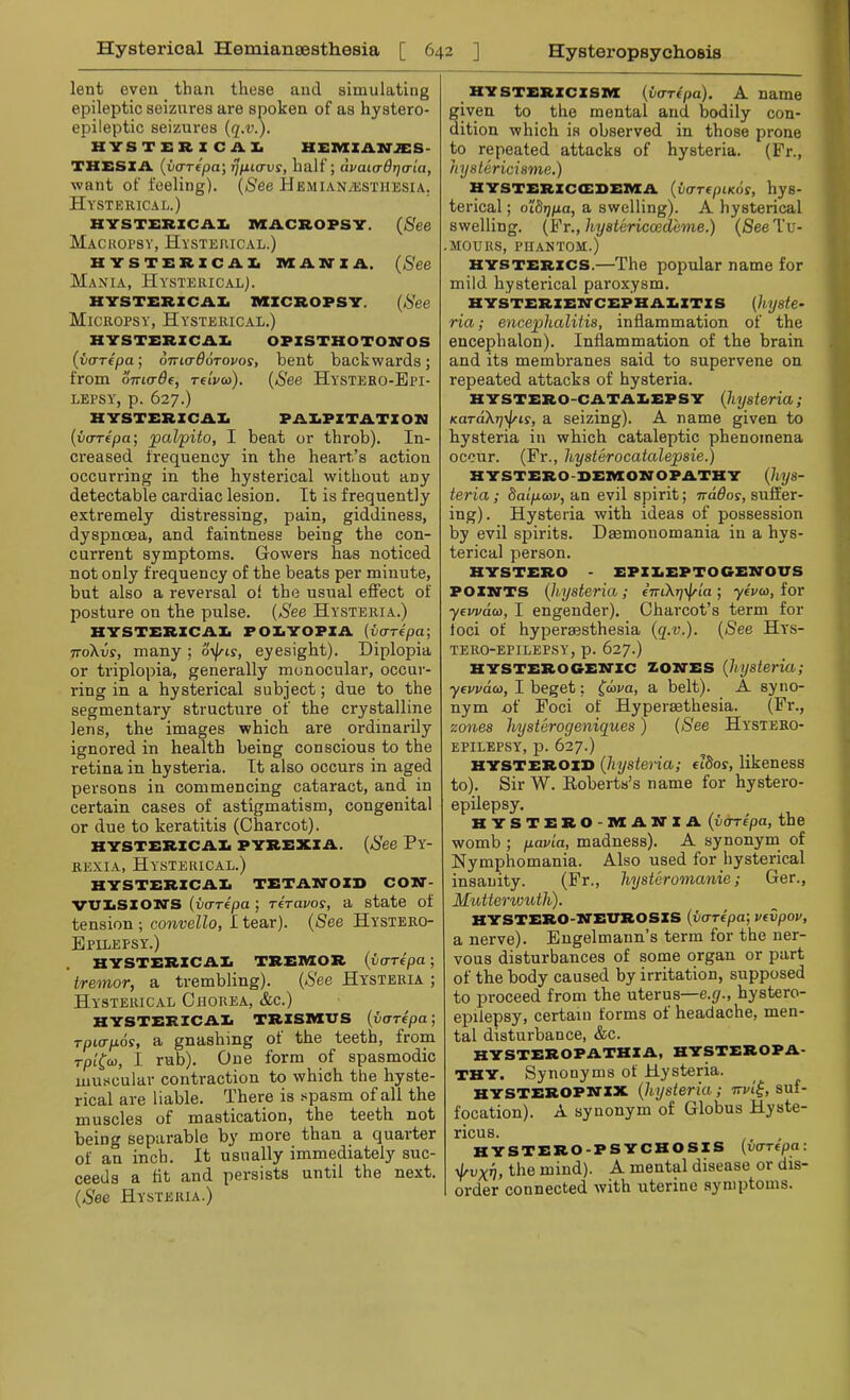 lent even than these and simulating epileptic seizures are spoken of as hystero- epileptic seizures (q.vj. HYSTERICAL HEMIANES- THESIA (vcrrepa; ij/xia-vs, half; dvaia-drja-ia, want of feeling). (See Hemianesthesia. Hysterical.) hysterical macropsy. (See Mackopsy, Hysterical.) HYSTERICAL MANIA. (See Mania, Hysterical). HYSTERICAL MICROPSY (Si;' Micropsy, Hysterical.) hysterical opisthotonos (iarepa; otvut66tovos, bent backwards; from oniade, TeiVoa). (See Hystero-Epi- lepsy, p. 627.) HYSTERICAL PALPITATION (iarepa; palpito, I beat or throb). In- creased frequency in the heart's action occurring in the hysterical without aDy detectable cardiac lesion. It is frequently extremely distressing, pain, giddiness, dyspnoea, and faintness being the con- current symptoms. Gowers has noticed not only frequency of the beats per minute, but also a reversal of the usual effect of posture on the pulse. (See Hysteria.) HYSTERICAL POLYOPIA (iarepa; irokvs, many ; osfns, eyesight). Diplopia or triplopia, generally monocular, occur- ring in a hysterical subject; due to the segmentary structure of the crystalline lens, the images which are ordinarily ignored in health being conscious to the retina in hysteria. Tt also occurs in aged persons in commencing cataract, and in certain cases of astigmatism, congenital or due to keratitis (Charcot). HYSTERICAL PYREXIA. (See PY- REXIA, Hysterical.) HYSTERICAL TETANOID CON VULSIONS (iarepa ; reravos, a state of tension ; convello, I tear). (See Hystero- Bpllepsy.) HYSTERICAL TREMOR (iarepa ; tremor, a trembling). (See Hysteria ; Hysterical Chorea, &c.) HYSTERICAL TRISMUS (iarepa; rptapos, a gnashing of the teeth, from rpi'fco, I rub). One form of spasmodic muscular contraction to which the hyste- rical are liable. There is spasm of all the muscles of mastication, the teeth not being separable by more than a quarter of an inch. It usually immediately suc- ceeds a lit and persists until the next. (See Hysteria.) HYSTERICISM (iarepa). A name given to the mental and bodily con- dition which is observed in those prone to repeated attacks of hysteria. (Fr., hystericisme.) HYSTERICCEDEMA (iarepiKos, hys- terical ; otSq/xa, a swelling). A hysterical swelling. (Fr., hystericcedeme.) (SeeTu- .MOURS, PHANTOM.) hysterics.—The popular name for mild hysterical paroxysm. H YSTERIENCEPH ALITIS (hyste- ria; encephalitis, inflammation of the encephalon). Inflammation of the brain and its membranes said to supervene on repeated attacks of hysteria. HYSTERO-CATALEPSY (hysteria; KaraXrjyf/is, a seizing). A name given to hysteria in which cataleptic phenomena occur. (Fr., hysterocatalepsie.) HYSTERO DEMONOPATHY (hys- teria; daipew, an evil spirit; irddos, suffer- ing). Hysteria with ideas of possession by evil spirits. Dsemonomania in a hys- terical person. HYSTERO EPILEPTOGENOUS points (hysteria; cVtX^ta; yevco, for yewaa>, I engender). Charcot's term for ioci of hyperaesthesia (q.v.). (See Hys- tero-epilepsy, p. 627.) HYSTEROGENIC ZONES (hysteria; yevvaa, I beget: (u>va, a belt). A syno- nym of Foci of Hyperaethesia. (Fr., zones hysterogenigues ) (See Hystero- epilepsy, p. 627.) HYSTEROID (hysteria; eifioy, likeness to). Sir W. Boberts's name for hystero- epilepsy. HYSTERO MANIA (vorepa, the womb ; pavia, madness). A synonym of Nymphomania. Also used for hysterical insauity. (Fr., hysteromanie; Ger., Mutterwuth). HYSTERO-NEUROSIS (iarepa; vevpov, a nerve). Engelmann's term for the ner- vous disturbances of some organ or part of the body caused by irritation, supposed to proceed from the uterus—e.g., hystero- epiiepsy, certain forms of headache, men- tal disturbance, &c. HYSTEROPATHIA, HYSTEROPA- THY. Synonyms of Hysteria. hysteropnix (hysteria; 7m'£, suf- focation). A synonym of Globus Hyste- ricus. HYSTERO-PSYCHOSIS (iarepa: ■^vX^, the mind). A mental disease or dis- order connected with uterine symptoms.