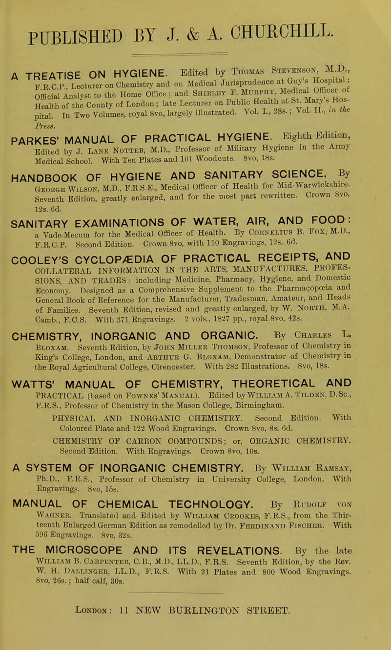 PUBLISHED BY J. & A. CHURCHILL. A TREATISE ON HYGIENE. Edited by Thomas Stevenson, M.D., FEC P., Lecturer on Chemistry and on Medical Jurisprudence at Guy's Hospital; Official Analyst to the Home Office ; and Shirley F Mukphy^-^dica^ Officer o Health of the County of LoDdon; late Lecturer on Public Health at St Mary s Hos pital. In Two Volumes, royal 8vo, largely illustrated. Vol. I., 28s.; Vol. II., in the Press. PARKES' MANUAL OF PRACTICAL HYGIENE. Eighth Edition, Edited by J. Lane Notteb, M.D., Professor of Military Hygiene in the Army Medical School. With Ten Plates and 101 Woodcuts. 8vo, 18s. HANDBOOK OF HYGIENE AND SANITARY SCIENCE. By George Wilson, M.D., F.R.S.E., Medical Officer of Health for Mid-Warwickshire. Seventh Edition, greatly enlarged, and for the most part rewritten. Crown 8vo, 12s. 6d. SANITARY EXAMINATIONS OF WATER, AIR, AND FOOD: a Vade-Mecum for the Medical Officer of Health. By Cornelius B. Fox, M.D., F.E.C.P. Second Edition. Crown 8vo, with 110 Engravings, 12s. 6d. COOLEY'S CYCLOPEDIA OF PRACTICAL RECEIPTS, AND COLLATERAL INFORMATION IN THE ARTS, MANUFACTURES, PROFES- SIONS, AND TRADES: including Medicine, Pharmacy, Hygiene, and Domestic Economy. Designed as a Comprehensive Supplement to the Pharmacopoeia and General Book of Reference for the Manufacturer, Tradesman, Amateur, and Heads of Families. Seventh Edition, revised and greatly enlarged, by W. North, M.A. Camb., F.C.S. With 371 Engravings. 2 vols., 1827 pp., royal 8vo, 42s. CHEMISTRY, INORGANIC AND ORGANIC. By Charles L. Bloxam. Seventh Edition, by John Miller Thomson, Professor of Chemistry in King's College, London, and Arthur G. Bloxam, Demonstrator of Chemistry in the Royal Agricultural College, Cirencester. With 282 Illustrations. 8vo, 18s. WATTS' MANUAL OF CHEMISTRY, THEORETICAL AND PRACTICAL (based on Fownes' Manual). Edited by William A. Tilden, D.Sc, F.R.S., Professor of Chemistry in the Mason College, Birmingham. PHYSICAL AND INORGANIC CHEMISTRY. Second Edition. With Coloured Plate and 122 Wood Engravings. Crown 8vo, 8s. 6d. CHEMISTRY OF CARBON COMPOUNDS; or, ORGANIC CHEMISTRY. Second Edition. With Engravings. Crown 8vo, 10s. A SYSTEM OF INORGANIC CHEMISTRY. By William Ramsay, Ph.D., F.R.S., Professor of Chemistry in University College, London. With Engravings. 8vo, 15s. MANUAL OF CHEMICAL TECHNOLOGY. By Rudolf von Wagner. Translated and Edited by William Crook.es, F.E.S., from the Thir- teenth Enlarged German Edition as remodelled by Dr. Ferdinand Fischer. With 596 Engravings. 8vo, 32s. THE MICROSCOPE AND ITS REVELATIONS. By the late William B. Carpenter, C.B., M.D., LL.D., F.R.S. Seventh Edition, by the Rev. W. H. Dallinger, LL.D., F.R.S. With 21 Plates and 800 Wood Engravings. 8vo, 26s.; half calf, 30s.