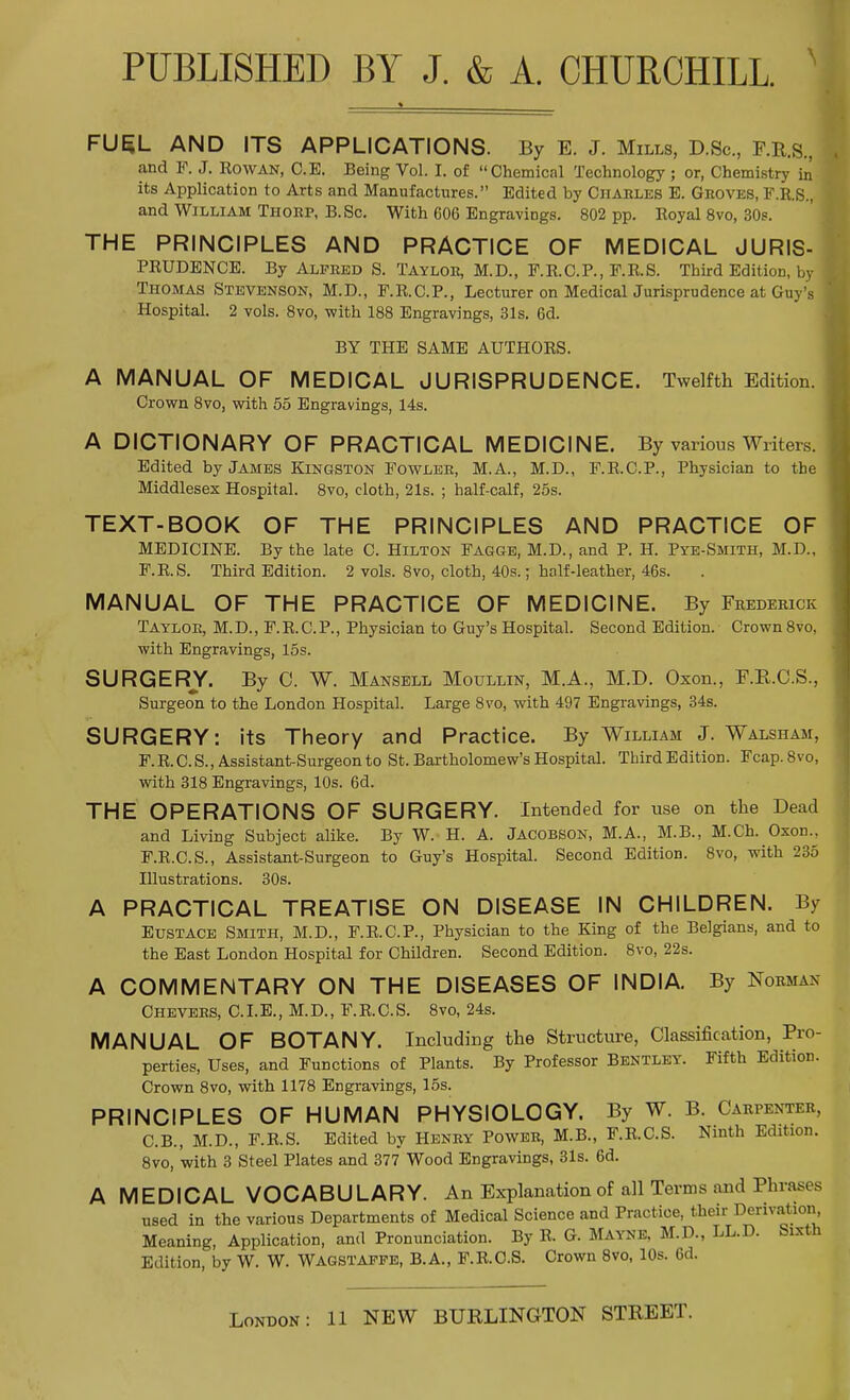 FUEL AND ITS APPLICATIONS. By E. J. Mills, D.Sc, F.R.S., and P. J. Rowan, C.E. Being Vol. I. of Chemical Technology ; or, Chemistry in* j its Application to Arts and Manufactures. Edited by Charles E. Groves, F.R.S., i and William Thorp, B. Sc. With 606 Engravings. 802 pp. Royal 8vo, 30s. THE PRINCIPLES AND PRACTICE OF MEDICAL JURIS- PRUDENCE. By Alfred S. Taylor, M.D., F.R.C.P., P.R.S. Third Edition, by 1 Thomas Stevenson, M.D., F.R.C.P., Lecturer on MedicalJurisprudence at Guy's ] Hospital. 2 vols. 8vo, with 188 Engravings, 31s. 6d. BY THE SAME AUTHORS. A MANUAL OF MEDICAL JURISPRUDENCE. Twelfth Edition. Crown 8vo, with 55 Engravings, 14s. A DICTIONARY OF PRACTICAL MEDICINE. By various Writers. Edited by James Kingston Fowler, M.A., M.D., F.R.C.P., Physician to the Middlesex Hospital. 8vo, cloth, 21s. ; half-calf, 25s. TEXT-BOOK OF THE PRINCIPLES AND PRACTICE OF MEDICINE. By the late C. Hilton Fagge, M.D., and P. H. Pye-Smith, M.D., F.R.S. Third Edition. 2 vols. 8vo, cloth, 40s.; half-leather, 46s. MANUAL OF THE PRACTICE OF MEDICINE. By Frederick Taylor, M.D., F.R.C.P., Physician to Guy's Hospital. Second Edition. Crown 8vo, with Engravings, 15s. SURGERY. By 0. W. Mansell Moullin, M.A., M.D. Oxon., F.K.C.S., Surgeon to the London Hospital. Large 8vo, with 497 Engravings, 34s. SURGERY: its Theory and Practice. By William J. Walsham, F.R.C.S., Assistant-Surgeon to St. Bartholomew's Hospital. Third Edition. Fcap.8vo, with 318 Engravings, 10s. 6d. THE OPERATIONS OF SURGERY. Intended for use on the Dead and Living Subject alike. By W. H. A. Jacobson, M.A., M.B., M.Ch. Oxon., F.R.C.S., Assistant-Surgeon to Guy's Hospital. Second Edition. 8vo, with 235 Illustrations. 30s. A PRACTICAL TREATISE ON DISEASE IN CHILDREN. By Eustace Smith, M.D., F.R.C.P., Physician to the King of the Belgians, and to the East London Hospital for Children. Second Edition. 8vo, 22s. A COMMENTARY ON THE DISEASES OF INDIA. By Normax Chevers, C. I. E., M. D., F. R. C. S. 8vo, 24s. MANUAL OF BOTANY. Including the Structure, Classification, Pro- perties, Uses, and Functions of Plants. By Professor Bentley. Fifth Edition. Crown 8vo, with 1178 Engravings, 15s. PRINCIPLES OF HUMAN PHYSIOLOGY. By W. B. Carpenter, C.B., M.D., F.R.S. Edited by Henry Power, M.B., F.R.C.S. Ninth Edition. 8vo, with 3 Steel Plates and 377 Wood Engravings, 31s. 6d. A MEDICAL VOCABULARY. An Explanation of all Terms and Phrases used in the various Departments of Medical Science and Practice, their Derivation Meaning, Application, and Pronunciation. By R. G. Mayne, M.D., LL.D. Sixth Edition, by W. W. Wagstaffe, B.A., F.R.O.S. Crown 8vo, 10s. 6d.