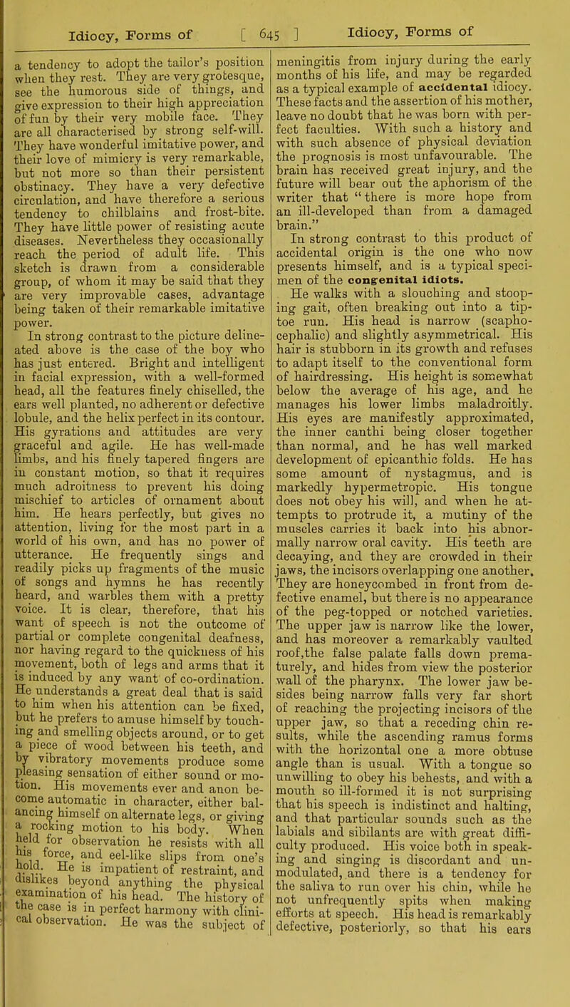a tendency to adopt the tailor’s position when they rest. They are very grotesque, see the humorous side ol things, and give expression to their high appreciation of fun by their very mobile face. They are all characterised by strong self-will. They have wonderful imitative power, and their love of mimicry is very remarkable, but not more so than their persistent obstinacy. They have a very defective circulation, and have therefore a serious tendency to chilblains and frost-bite. They have little power of resisting acute diseases. Nevertheless they occasionally reach the period of adult life. This sketch is drawn from a considerable group, of whom it may be said that they ' are very improvable cases, advantage being taken of their remarkable imitative power. In strong contrast to the picture deline- ated above is the case of the boy who has just entered. Bright and intelligent in facial expression, with a well-formed head, all the features finely chiselled, the ears well planted, no adherent or defective lobule, and the helix perfect in its contour. His gyrations and attitudes are very graceful and agile. He has well-made limbs, and his finely tapered fingers are in constant motion, so that it requires much adroitness to prevent his doing mischief to articles of ornament about him. He hears perfectly, but gives no attention, living for the most part in a world of his own, and has no power of utterance. He frequently sings and readily picks up fragments of the music of songs and hymns he has recently heard, and warbles them with a pretty voice. It is clear, therefore, that his want of speech is not the outcome of partial or complete congenital deafness, nor having regard to the quickness of his movement, both of legs and arms that it is induced by any want of co-ordination. He understands a great deal that is said to him when his attention can be fixed, but he prefers to amuse himself by touch- ing and smelling objects around, or to get a piece of wood between his teeth, and by vibratory movements produce some pleasing sensation of either sound or mo- tion. His movements ever and anon be- conie automatic in character, either bal- ancing himself on alternate legs, or giving a rocking motion to his body. When held for observation he resists with all his forw, and eel-like slips from one’s uold. He is impatient of restraint, and aishkes beyond anything the physical examination of his head. The history of the case is in perfect harmony with clini- cal observation. He was the subject of meningitis from injury during the early months of his life, and may be regarded as a typical example of accidental idiocy. These facts and the assertion of his mother, leave no doubt that he was born with per- fect faculties. With such a history and with such absence of physical deviation the prognosis is most unfavourable. The brain has received great injury, and the future will bear out the aphorism of the writer that “ there is more hope from an ill-developed than from a damaged brain.” In strong contrast to this product of accidental origin is the one who now presents himself, and is a typical speci- men of the congenital idiots. He walks with a slouching and stoop- ing gait, often breaking out into a tip- toe run. His head is narrow (scapho- cephalic) and slightly asymmetrical. His hair is stubborn in its growth and refuses to adapt itself to the conventional form of hairdressing. His height is somewhat below the average of his age, and he manages his lower limbs maladroitly. His eyes are manifestly approximated, the inner canthi being closer together than normal, and he has well marked development of epicanthic folds. He has some amount of nystagmus, and is markedly hypermetropic. His tongue does not obey his will, and when he at- tempts to protrude it, a mutiny of the muscles carries it back into his abnor- mally narrow oral cavity. His teeth are decaying, and they are crowded in their jaws, the incisors overlapping one another. They are honeycombed in front from de- fective enamel, but there is no appearance of the peg-topped or notched varieties. The upper jaw is narrow like the lower, and has moreover a remarkably vaulted roof,the false palate falls down prema- turely, and hides from view the posterior wall of the pharynx. The lower jaw be- sides being narrow falls very far short of reaching the projecting incisors of the upper jaw, so that a receding chin re- sults, while the ascending ramus forms with the horizontal one a more obtuse angle than is usual. With a tongue so unwilling to obey his behests, and with a mouth so ill-formed it is not surprising that his speech is indistinct and halting, and that particular sounds such as the labials and sibilants are with great diffi- culty produced. His voice both in speak- ing and singing is discordant and un- modulated, and there is a tendency for the saliva to run over his chin, while he not unfrequently spits when making efforts at speech. His head is remarkably defective, posteriorly, so that his ears