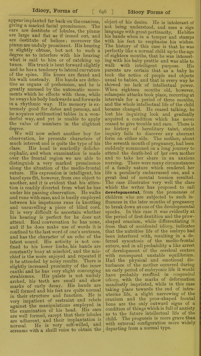 appear implanted far back on the cranium, giving a marked facial prominence. The ears are destitute of lobules, the pinnm are large and flat as if ironed out, and are destitute of helices; moreover the pinnm are unduly prominent. His hearing is slightly obtuse, but not to such a degree as to interfere with his hearing what is said to him or of catching up tunes. His trunk is bent forward slightly and he has a tendency to lateral curvature of the spine. His knees are flexed and his walk unsteady. His hands are defec- tive as organs of prehension, and he is greatly amused by the automatic move- ments which he effects with them, while he sways his body backwards and forwards in a rhythmic way. His memory is ex- tremely good for dates and persons, and he acquires arithmetical tables in a won- derful way, and yet is unable to apply the value of numbers in the slightest degree. We will now select another boy for observation, he presents characters of much interest and is quite the type of his class. His head is markedly dolicho- cephalic, and when examination is made over the frontal region we are able to distinguish a very marked prominence along the situation of the medio-frontal suture. His expression is intelligent, his hazel eyes flit, however, from one object to another, and it is evident that his atten- tion is readily diverted from what he has under his passing observation. He walks and runs with ease, and is busily employed between his impetuous runs in knotting and unravelling a piece of blind cord. It is very difficult to ascertain whether his hearing is perfect for he does not attend. Eeal conversation he has none, and if he does make use of woi'ds it is conflned to the last word of one’s sentence, and has the character of an echo of the latest sound. His activity is not con- fined to his lower limbs, his hands are constantly busy at mischief, and the mis- chief is the more enjoyed and repeated if it be attended by noisy results. There is slightly increased proximity of the inner canthi and he has very slight converging strabismus. His palate is not unduly arched, his teeth are small and show marks of early decay. His hands are well formed and his feet are quite normal in their structure and function. He is very impatient of restraint and rebels against the manipulations employed in the examination of his head. His ears are well formed, except that their lobules are adhei'ent, and their implantation is normal. He is very self-willed, and screams with a shrill voice to obtain the object of his desire. He is intolerant of not being understood, and uses a sign language with great pertinacity. He bites his hands when in a temper and stamps with his feet to emphasise his wishes. The history of this case is that he was perfectly like a normal child up to the age of eighteen months, that he was interest- ing with his baby prattle and was able to walk with intelligent purpose. His parents are certain that as a baby he took the notice of people and objects usual to babies, and that in every way he showed no lack of intellectual power. When eighteen months old, however, eclampsic attacks took place, recurring at intervals for a period of three months, and the whole intellectual life of the child became changed. He ceased talking, he lost his inquiring look and gradually acquired a condition which has never ceased to give trouble and care. There is no history of hereditary taint, strict inquiry fails to discover any aberrant form on either side. The mother, about the seventh month of pregnancy, had been suddenly summoned on a long journey to attend the death-bed of her own mother and to take her share in an anxious nursing. There were many circumstances of a family nature which rendered her life a peculiarly embarrassed one, and a great deal of mental tension resulted. The case illustrates very well the class which the writer has proposed to call developmental, from the proneness of children who are subjected to such in- fluences in the later months of pregnancy to break down at one of the developmental epochs. In this case it was evidently at the period of first dentition and the prow- shaped cranium, while differentiating it from that of accidental idiocy, indicates that the nutritive life of the embryo had been interfered with, resulting in a de- ferred synostosis of the medio-frontal suture, and in all 23robability a like arrest of development of the cerebral centres with consequent unstable equilibrium. Had the physical and emotional dis- turbance of the mother occurred during an early period of embryonic life it would have probably resiflted in congenital idiocy, with the marks of deformation manifestly imprinted, while in this case taking jDlace towards the end of intra- uterine life, a slight narrowing of the cranium and the i^row-shaped frontal bone are the only outward signs of a condition of things which is full of anxiety as to the future intellectual life of the child. The prognosis is more grave than with external configuration more widely departing from a normal type.