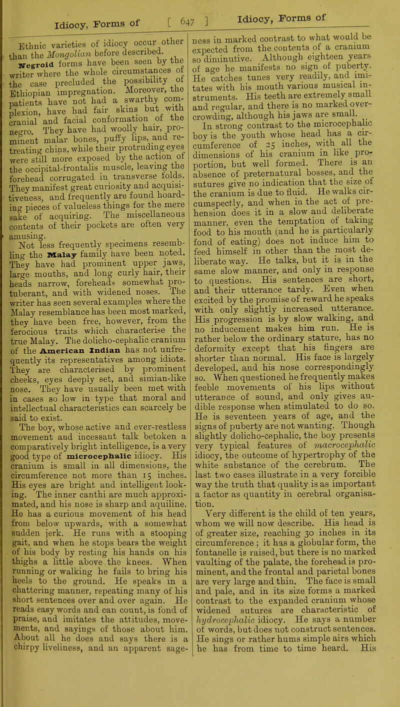 Ethnic varieties of idiocy occur other than the Mongolian before described. Neeroid forms have been seen by the writer where the whole circumstances of the case precluded the possibility of Ethiopian impregnation. Moreover, the patients have not had a swarthy com- blesion, have had fair skins but with cranial and facial conformation of the negro. They have had woolly hair, pro- minent malar bones, puffy lips, and re- treating chins, while their protruding eyes were still more exposed by the action of the occipital-frontalis muscle, leaving the forehead corrugated in transverse folds. They manifest great curiosity and acquisi- tiveness, and frequently are found hoard- ing pieces of valueless things for the mere sake of acquiring. The miscellaneous contents of their pockets are often very amusing. Not less frequently specimens resemb- Hng the Malay family have been noted. They have had prominent upper jaws, large mouths, and long curly hair, their heads narrow, foreheads somewhat pro- tuberant, and with widened noses. The writer has seen several examples where the Malay resemblance has been most marked, they have been free, however, from the ferocious traits which characterise the true Malay. Tlie dolicho-cephalic cranium of the American Indian has not unfre- quently its representatives among idiots. They are characterised by prominent cheeks, eyes deeply set, and simian-like nose. They have usually been met with in cases so low in type that moral and intellectual characteristics can scarcely be said to exist. The boy, whose active and ever-restless movement and incessant talk betoken a comparatively bright intelligence, is a very good type of microceplialic idiocy. His cranium is small in all dimensions, the circumference not more than 15 inches. His eyes are bright and intelligent look- ing. The inner canthi are much approxi- mated, and his nose is sharp and aquiline. He has a curious movement of his head from below upwards, with a somewhat sudden jerk. He runs with a stooping gait, and when he stops bears the weight of his body by resting his hands on his thighs a little above the knees. When running or walking he fails to bring his heels to the ground. He speaks in a chattering manner, repeating many of his short sentences over and over again. He reads easy words and can count, is fond of praise, and imitates the attitudes, move- ments, and sayings of those about him. About all he does and says there is a chirpy liveliness, and an apparent sage- ness in marked contrast to what would be expected from the contents of a cranium so diminutive. Although eighteen years of age he manifests no sign of puberty. He catches tunes very readily, and imi- tates with his mouth various musical in- struments. His teeth are extremely small and regular, and there is no marked over- crowding, although his jaws are small. In strong contrast to the microcephalic boy is the youth whose head has a cir- cumference of 25 inches, with all the dimensions of his cranium in like pro- portion, but well formed. There is an absence of preternatural bosses, and the sutures give no indication that the size of the cranium is due to fluid. He walks cir- cumspectly, and when in the act of pre- hension does it in a slow and deliberate manner, even the temptation of ^ taking food to his mouth (and he is particularly fond of eating) does not induce him to feed himself in other than the most de- liberate way. He talks, but it is in the same slow manner, and only in response to questions. His sentences are , short, and their utterance tardy. Even when excited by the promise of reward he speaks with only slightly increased utterance. His progression is by slow walking, and no inducement makes him run. He is rather below the ordinary stature, has no deformity except that his Angers are shorter than normal. His face is largely developed, and his nose correspondingly so. When questioned he frequently makes feeble movements of his lips without utterance of sound, and only gives au- dible response when stimulated to do so. He is seventeen years of age, and the signs of puberty are not wanting. Though slightly dolicho-cephalic, the boy presents very typical features of macroceplialic idiocy, the outcome of hypertrophy of the white substance of the cerebrum. The last two cases illustrate in a very forcible way the truth that quality is as important a factor as quantity in cerebral organisa- tion. Very different is the child of ten years, whom we will now describe. His head is of greater size, reaching 30 inches in its circumference ; it has a globular form, the fontanelle is raised, but there is no marked vaulting of the palate, the forehead is pro- minent, and the frontal and parietal bones are very large and thin. The face is small and pale, and in its size forms a marked contrast to the expanded cranium whose widened sutures are characteristic of liydroceplialic idiocy. He says a number of words, but does not construct sentences. He sings or rather hums simple airs which he has from time to time heard. His