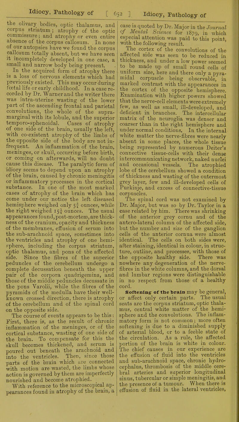 the olivary bodies, optic thalamus, and corpus striatum ; atrophy of the optic commissure; and atrophy or even, entire absence of the corpus callosum. In none of our autopsies have we found the corpus callosum totally absent, but we have seen it incompletely developed in one case, a small and narrow body being present. In the acquired form of atrophy there is a loss of nervous elements which had previously existed. This may occur during foetal life or early childhood. In a case re- corded by Dr. W arner and the writer there was intra-uterine wasting of the lower part of the ascending frontal and parietal convolutions, the whole of the supra- marginal with its lobule, and the superior temporo-sphenoidal. Cases of atrophy of one side of the brain, usually the left, with co-existent atrophy of the limbs of the opposite side of the body are not in- frequent. An inflammation of the brain, meninges, or skull, occurring before birth, or coming on afterwards, will no doubt cause this disease. The paralytic form of idiocy seems to depend upon an atrophy of the brain, caused by chronic meningitis or inflammatory processes in the cortical substance. In one of the most marked cases of atrophy of the brain which has come under our notice the left diseased hemisphere weighed only 5I ounces, while the right weighed 15!^ ounces. The usual appearances found, post-mortem, are thick- ness of the cranium, opacity and thickness of the membranes, effusion of serum into the sub-arachnoid space, sometimes into the ventricles and atrophy of one hemi- sphere, including the corpus striatum, optic thalamus, and pons of the affected side. Since the fibres of the superior peduncles of the cerebellum undergo a complete decussation beneath the upper pair of the corpora quadrigemina, and those of the middle peduncles decussate in the pons Varolii, while the fibres of the pyramids of the medulla have their well- known crossed direction, there is atrophy of the cerebellum and of the spinal cord on the opposite side. The course of events appears to be this; First, there is, as the result of chronic inflammation of the meninges, or of the cortical substance, wasting of one side of the brain. To compensate for this the skull becomes thickened, and serum is poured out beneath the arachnoid and into the ventricles. Then, since those parts of the brain which are connected with motion are wasted, the limbs whose action is governed by them are imperfectly nourished and become atrophied. With reference to the microscopical ap- pearances found in atrophy of the brain, a case is quoted by Dr. Major in the Jour,ml oj McTital ScicThco for i879> Yirliicli especial attention was paid to this point, with the following result. The cortex of the convolutions of the affected side was seen to be reduced in thickness, and under a low power seemed to be made up of small round cells of uniform size, here and there only a pyra- midal corpuscle being observable, in marked contrast with the appearances in the cortex of the opposite hemisphere. Examination with higher powers showed that the nerve-cell elements were extremely tew, as well as small, ill-developed, and deficient in branches. The intercellular matrix of the neuroglia was denser and coarser than in the right hemisphere and under normal conditions. In the internal white matter the nerve-fibres were nearly absent in some places, the rvhole tissue being represented by numerous Deiter’s connective tissue-cells with their dense intercommunicating network, naked nuclei and occasional vessels. The atrophied lobe of the cerebellum showed a condition of thickness and wasting of the outermost grey layer, few and ill-developed cells of Purkinje, and excess of connective-tissue corpuscles. The spinal cord was not examined by Dr. Major, but was so by Dr. Taylor in a case related by him. There was shrinking of the anterior grey cornu and of the antero-lateral column of the affected side, but the number and size of the ganglion cells of the anterior cornua were almost identical. The cells on both sides were, after staining, identical in colour, in struc- ture, outline, and processes, with those of the opposite healthy side. There was nowhere any degeneration of the nerve- fibres in the white columns, and the dorsal and lumbar regions were distinguishable in no respect from those of a healthy cord. Softening: of the brain may be general, or affect only certain parts. The usual seats are the corpus striatum, optic thala- mus, central white matter of the hemi- sphere and the convolutions. The inflam- matory form is not common; more often softening is due to a diminished supply of arterial blood, or to a feeble state of the circulation. As a rule, the affected portion of the brain is white in colour. The chief causes in our experience are the effusion of fluid into the ventricles and sub-arachnoid space, chronic hydro- cephalus, thrombosis of the middle cere- bral arteries and superior longitudinal sinus, tubercular or simple meningitis, and the presence of a tumour. When there is effusion of fluid in the lateral ventricles.