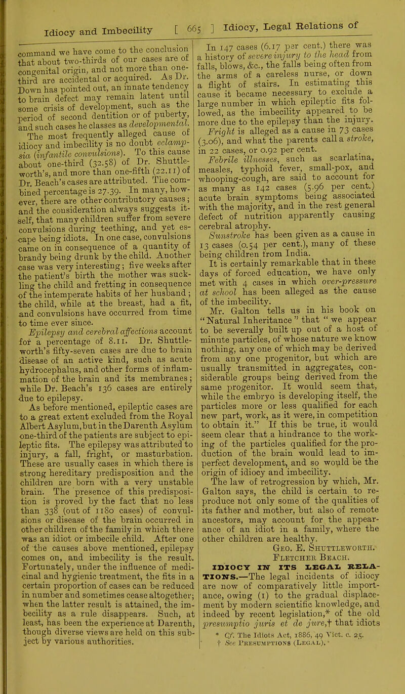 command we have come to the conclusion that about two-thirds of our cases are ot congenital origin, and not more than one- third are accidental or acquired. As JJr. Down has pointed out, an innate tendency to brain defect may remain latent until some crisis of development, such as the period of second dentition or of puberty, and such cases he classes as developmentcU. The most frequently alleged cause ot idiocy and imbecility is no doubt eclamp- sia (infantile convulsions). To this cause about one-third (32.58) worth’s, and more than one-nfth (22.11) ot Dr. Beach’s cases are attributed. The com- bined percentage is 27.39. many, how- ever, there are other contributory causes; and the cousideration always suggests it- self, that many children suffer from severe convulsions during teething, and yet^ es- cape being idiots. In one case, convulsions came on in consequence of a quantity of brandy being drunk by the child. Another case was very interesting; five weeks after the patient’s birth the mother was suck- ling the child and fretting in consequence of the intemperate habits of her husband ; the child, while at the breast, had a fit, and convulsions have occurred from time to time ever since. Epilepsy and cerebral affections account for a percentage of 8.11. Dr. Shuttle- worth’s fifty-seven cases are due to brain disease of an active kind, such as acute hydrocephalus, and other forms of inflam- mation of the brain and its membranes ; while Dr. Beach’s 136 cases are entirely due to epilepsy. As before mentioned, epileptic cases are to a great extent excluded from the Eoyal Albert Asylum,but in the Darenth Asylum one-third of the patients are subject to epi- leptic fits. The epilepsy was attributed to injury, a fall, fright, or masturbation. These are usually cases in which there is strong hereditary predisposition and the children are born with a very unstable brain. The presence of this predisposi- tion is proved by the fact that no less than 338 (out of 1180 cases) of convul- sions or disease of the brain occurred in other children of the family in which there was an idiot or imbecile child. After one of the causes above mentioned, epilepsy comes on, and imbecility is the result. Fortunately, under the influence of medi- cinal and hygienic treatment, the fits in a certain proportion of cases can be reduced in number and sometimes cease altogether; when the latter result is attained, the im- becility as a rule disappears. Such, at least, has been the experience at Darenth, though diverse views are held on this sub- ject by various authorities. In 147 cases (6.17 per cent.) there was a history of severe injury to the head from falls, blows, &c., the falls being often from the arms of a careless nurse, or down a flight of stairs. In estimating this cause it became necessary to ex^ude a large number in which epileptic fits fol- lowed, as the imbecility appeared^ to be more due to the epilepsy than the injury. Fright is alleged as a cause in 73 cases (3.06), and what the parents call a stroke, in 22 cases, or 0.92 per cent. Febrile illnesses, such as scarlatina, measles, typhoid fever, small-pox, and whooping-cough, are said to account for as many as 142 cases (5.96 per cent.) acute brain symptoms being associated with the majority, and in the rest general defect of nutrition apparently causing cerebral atrophy. Sunstroke has been given as a cause in 13 cases (0.54 per cent.), many of these being children from India. It is certainly remarkable that in these days of forced education, we have only met with 4 cases in which over-pressure at school has been alleged as the cause of the imbecility. Mr. Galton tells us in his book on “Natural Inheritance ” that “ we appear to be severally built up out of a host of minute particles, of whose nature we know nothing, any one of which may be derived from any one progenitor, but which are usually transmitted in aggregates, con- siderable groups being derived from the same progenitor. It would seem that, while the embryo is developing itself, the particles more or less qualified for each new part, work, as it were, in competition to obtain it.” If this be true, it would seem clear that a hindrance to the work- ing of the particles qualified for the pro- duction of the brain would lead to im- perfect development, and so wopld be the origin of idiocy and imbecility. The law of retrogression by which, Mr. Galton says, the child is certain to re- produce not only some of the qualities of its father and mother, but also of remote ancestors, may account for the appear- ance of an idiot in a family, where the other children are healthy. Geo. E, Shuttleworth. Fletcher Beach. ZBZOCY ITT ITS 1.ECAI. REI.A- TZON-S.—The legal incidents of idiocy are now of comparatively little import- ance, owing (i) to the gradual displace- ment by modern scientific knowledge, and indeed by recent legislation,* of the old presumptio jtms et de jure,f that idiots * Qf\ The Idiots Act, 1886, 49 Viet. e. 25. t iScC I’KKSU.MPTIONS (LEO-VL).