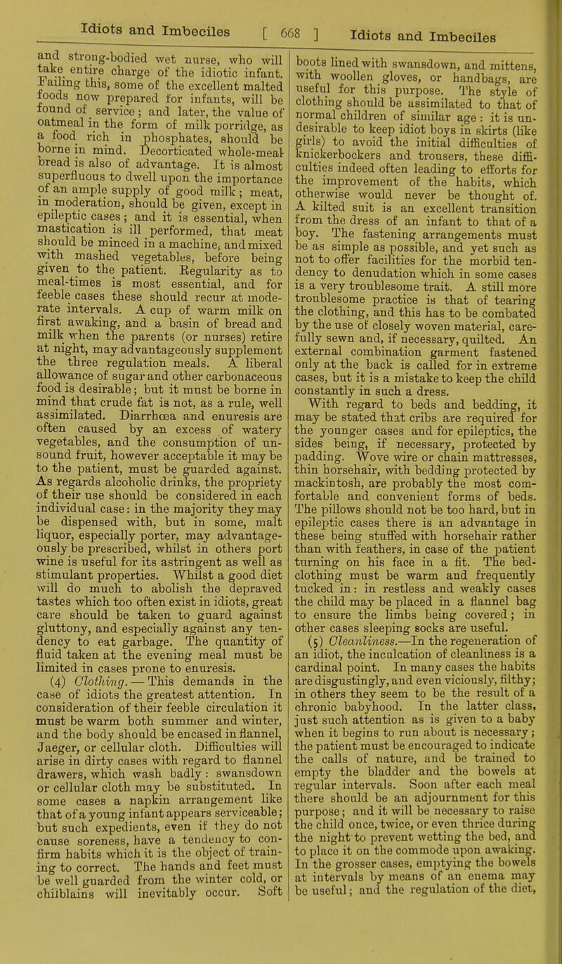 and strong-bodied wet nurse, who will mke entire charge of the idiotic infant, haihng this, some of the excellent malted roods now prepared for infants, will be found of _ service ; and later, the value of oatmeal in the form of milk porridge, as a food rich in phosphates, should be borne in mind. Decorticated whole-meal bread is also of advantage. It is almost superfluous to dwell upon the importance of an ample supply of good milk; meat, in moderation, should be given, except in epileptic cases; and it is essential, when mastication is ill performed, that meat should be minced in a machine, and mixed with mashed vegetables, before being given to the patient. Regularity as to meal-times is most essential, and for feeble cases these should recur at mode- rate intervals. A cup of warm milk on first awaking, and a basin of bread and milk when the parents (or nurses) retire at night, may advantageously supplement the three regulation meals. A liberal allowance of sugar and other carbonaceous food is desirable; but it must be borne in mind that crude fat is not, as a rule, well assimilated. Diarrhoea and enuresis are often caused by an excess of watery vegetables, and the consumption of un- sound fruit, however acceptable it may be to the patient, must be guarded against. As regards alcoholic drinks, the propriety of their use should be considered in each individual case: in the majority they may be dispensed with, but in some, malt liquor, especially porter, may advantage- ously be prescribed, whilst in others port wine is useful for its astringent as well as stimulant properties. Whilst a good diet Nvill do much to abolish the depraved tastes which too often exist in idiots, great care should be taken to guard against gluttony, and especially against any ten- dency to eat garbage. The quantity of fluid taken at the evening meal must be limited in cases pi-one to enuresis. (4) Clothing. — This demands in the case of idiots the greatest attention. In consideration of their feeble circulation it must be warm both summer and winter, and the body should be encased in flannel, Jaeger, or cellular cloth. Difficulties will arise in dirty cases with regard to flannel drawers, which wash badly : swansdown or cellular cloth may be substituted. In some cases a napkin arrangement like that of a young infant appears serviceable; but such expedients, even if they do not cause soreness, have a tendency to con- firm habits which it is the object of train- ing to correct. The hands and feet must be well guarded from the winter colch or chilblains will inevitably occur. Soft boots lined with swansdown, and mittens, with woollen gloves, or handbags, are | useful for this purpose. I’he style of i clothing should be assimilated to that of ■ I normal children of similar age : it is un- j desirable to keep idiot boys in skirts (like j girls) to avoid the initial difficulties of 1 knickerbockers and trousers, these diffi- I culties indeed often leading to efforts for the improvement of the habits, which otherwise would never be thought of. A kilted suit is an excellent transition | from the dress of an infant to that of a j boy. The fastening arrangements must ' be as simple as possible, and yet such as not to offer facilities for the morbid ten- dency to denudation which in some cases j is a veiy troublesome trait. A still more ( troublesome practice is that of tearing 1 the clothing, and this has to be combated by the use of closely woven material, care- fully sewn and, if necessary, quilted. An j external combina.tion garment fastened \ only at the back is called for in extreme j cases, but it is a mistake to keep the child J constantly in such a dress. f With regard to beds and bedding, it f may be stated that cribs are required for [i the younger cases and for epileptics, the J sides being, if necessary, protected by | padding. Wove wire or chain mattresses, t thin horsehair, with bedding protected by f; mackintosh, are probably the most com- fortable and convenient forms of beds. The pillows should not be too hard, but in epileptic cases there is an advantage in these being stuffed with horsehair rather than with feathers, in case of the patient turning on his face in a tit. The bed- clothing must be warm and frequently tucked in: in restless and weakly cases the child may be placed in a flannel bag to ensure the limbs being covered; in other cases sleeping socks are useful. (5) Cleanliness.—In the regeneration of an idiot, the inculcation of cleanliness is a cardinal point. In many cases the habits are disgustingly, and even viciousl}', filthy; in others they seem to be the result of a chronic babyhood. In the latter class, just such attention as is given to a baby when it begins to run about is necessary; , the patient must be encouraged to indicate the calls of nature, and be trained to empty the bladder and the bowels at regular intervals. Soon after each meal there should be an adjournment for this purpose; and it will be necessary to raise the child once, twice, or even thrice during the night to prevent wetting the bed, and to place it on the commode upon awaking. In the grosser cases, emptying the bowels at intervals by means of an enema rnay be useful; and the regulation of the diet.