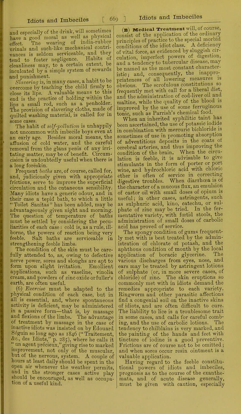 and especially of the drink, will sometimes have a good moral as well as physical effect. The wearing of india-rubber urinals and such-like mechanical contri- vances is seldom serviceable, and_ they tend to foster negligence._ Habits of cleanliness may, to a certain extent, be inculcated by a simple system of rewards and punishment. Slavering is, in many cases, a habit to be overcome by teaching the child firmly to close its lips. A valuable means to this end is the practice of holding within the lips a small rod, such as a penholder. The provision of slavering cloths, made of quilted washing material, is called for in some cases. The habit of self-'pollution is unhappily not uncommon with imbecile boys even at an early age. Besides moral means, the affusion of cold water, and the careful removal from the glans penis of any irri- tating matter, may be of benefit. Circum- cision is undoubtedly useful when there is a long foreskin. Frequent baths are, of course, called for, and, judiciously given with appropriate frictions, serve to improve the superficial circulation and the cutaneous sensibility. Many idiots have a generic odour, and in their case a tepid bath, to which a little “Toilet Sanitas” has been added, may be advantageously given night and morning. The question of temperature of baths must be settled by considering the pecu- liarities of each case : cold is, as a rule, ill- borne, the powers of reaction being very feeble. Salt baths are serviceable in strengthening feeble limbs. The condition of the skin must be care- fully attended to, as, owing to defective nerve power, sores and sloughs are apt to form upon slight irritation. Emollient applications, such as vaseline, vinolia cream, and powders of zinc oxide or fuller’s earth, are often useful. (6)_ Exercise must be adapted to the physical condition of each case, but in all is essential, and, where spontaneous activity is deficient, may be administered in a passive form—that is, by massage and flexions of the limbs. The advantage of treatment by massage in the ,case of inactive idiots was insisted on by Edouard Seguin so long ago as 1846 (“ Traitement, &c., des Idiots,” p. 285), where he calls it “ un agent precieux,”giving rise to marked improvement, not only of the muscular, but of the nervous, system. A couple of hours at least daily should be spent in the open air whenever the weather permits, and in the stronger cases active play should be encouraged, as well as occupa- tion of a useful kind. (b) Medical Treatment will, of course, consist of the application of the 01 dinary principles of practice to the special morbid conditions of the idiot class. A deficiency of vital force, as evidenced by sluggish cir- culation, imperfect powers of_ digestion, and a tendency to tubercular disease, may be named as the most constant character- istic; and, consequently, the inapprq- priateness of all lowering measures is obvious. The scrofulous constitutions _ so frequently met with call for a liberal diet, and the administration of cod-liver oil and maltine, while the quality of the blood is improved by the use of some ferruginous tonic, such as Parrish’s chemical food. When an inherited syphilitic taint has been ascertained, the use of potassic iodide in combination with mercuric bichloride is sometimes of use in promoting absorption of adventitious deposits in the coats of cerebral arteries, and thus improving the condition of the brain. When the circu- lation is feeble, it is advisable to give stimulants in the form of porter or port wine, and hydrochloric acid with chloric ether is often of service in correcting digestive troubles. When diarrhoea is of the character of a mucous flux, an emulsion of castor oil with small doses of opium is useful; in other cases, astringents, such as sulphuric acid, kino, catechu, or sul- phate of zinc may be tried. In the fer- mentative variety, with foetid stools, the administration of small doses of carbolic acid has proved of service. The spongy condition of gums frequent- ly met with is best treated by the admin- istration of chlorate of potash, and the aphthous condition of mouth by the local application of boracic glycerine. The various discharges from eyes, nose, and ears may be treated by astringent lotions of sulphate (or, in more severe cases, of chloride) of zinc. The skin eruptions so commonly met with in idiots demand the remedies appropriate to each variety. Ringworm and other parasitic affections find a congenial soil on the inactive skins of idiots, and are often difficult to cure. The liability to lice is a troublesome trait in some cases, and calls for careful comb- ing, and the use of caiholic lotions. The tendency to chilblains is very mai'ked, and the painting of the hands and feet with tincture of iodine is a good preventive. Frictions are of course not to bo omitted ; and when sores occur resin ointment is a valuable application. Having regard to the feeble constitu- tional powers of idiots and imbeciles, prognosis as to the course of the exanthe- mata, and of acute disease generally, must be given with caution, especially